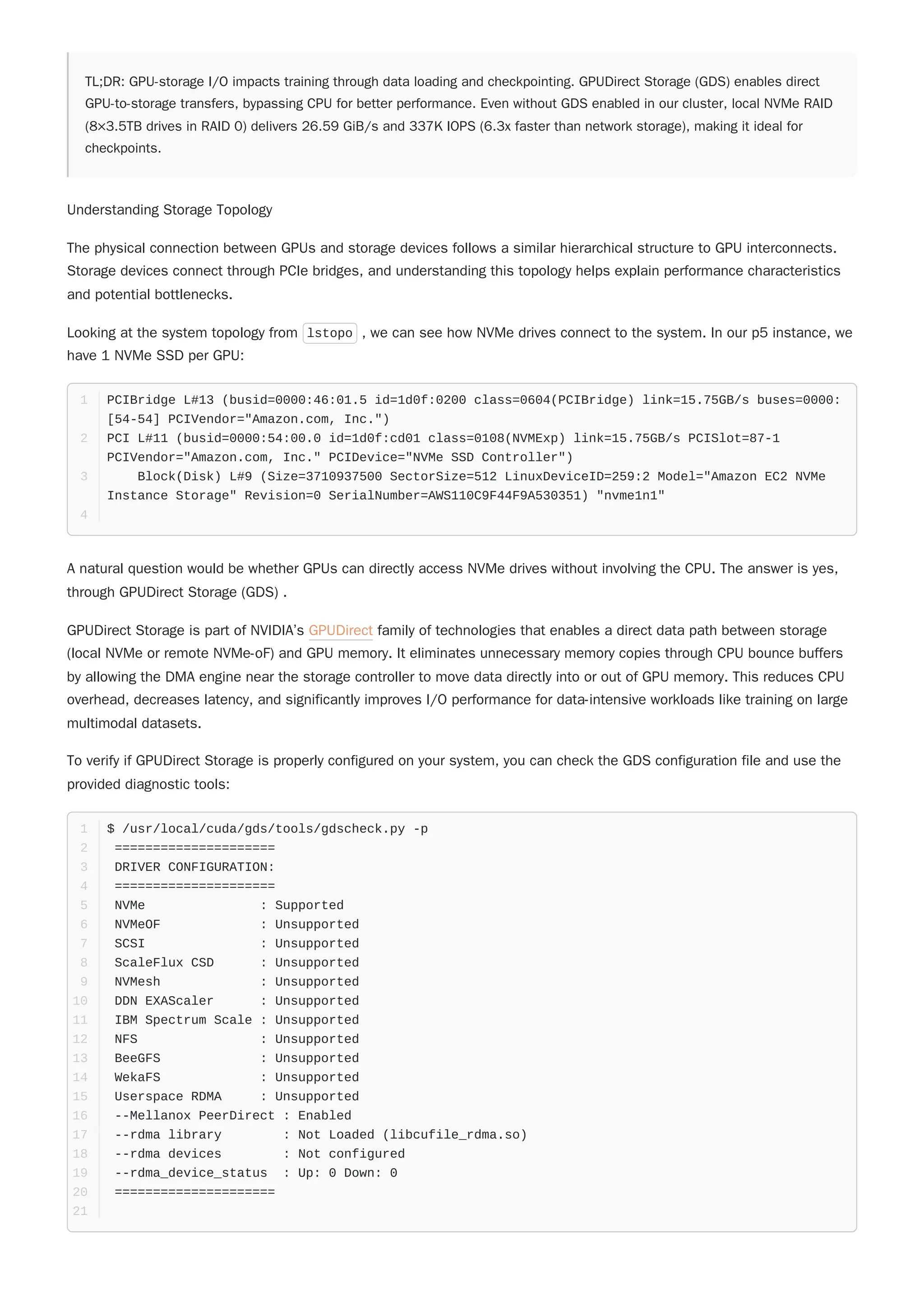TL;DR: GPU-storage I/O impacts training through data loading and checkpointing. GPUDirect Storage (GDS) enables direct
GPU-to-storage transfers, bypassing CPU for better performance. Even without GDS enabled in our cluster, local NVMe RAID
(8×3.5TB drives in RAID 0) delivers 26.59 GiB/s and 337K IOPS (6.3x faster than network storage), making it ideal for
checkpoints.
Understanding Storage Topology
The physical connection between GPUs and storage devices follows a similar hierarchical structure to GPU interconnects.
Storage devices connect through PCIe bridges, and understanding this topology helps explain performance characteristics
and potential bottlenecks.
Looking at the system topology from lstopo , we can see how NVMe drives connect to the system. In our p5 instance, we
have 1 NVMe SSD per GPU:
A natural question would be whether GPUs can directly access NVMe drives without involving the CPU. The answer is yes,
through GPUDirect Storage (GDS) .
GPUDirect Storage is part of NVIDIA’s GPUDirect family of technologies that enables a direct data path between storage
(local NVMe or remote NVMe-oF) and GPU memory. It eliminates unnecessary memory copies through CPU bounce buffers
by allowing the DMA engine near the storage controller to move data directly into or out of GPU memory. This reduces CPU
overhead, decreases latency, and significantly improves I/O performance for data-intensive workloads like training on large
multimodal datasets.
To verify if GPUDirect Storage is properly configured on your system, you can check the GDS configuration file and use the
provided diagnostic tools:
PCIBridge L#13 (busid=0000:46:01.5 id=1d0f:0200 class=0604(PCIBridge) link=15.75GB/s buses=0000:
[54-54] PCIVendor="Amazon.com, Inc.")
1
PCI L#11 (busid=0000:54:00.0 id=1d0f:cd01 class=0108(NVMExp) link=15.75GB/s PCISlot=87-1
PCIVendor="Amazon.com, Inc." PCIDevice="NVMe SSD Controller")
2
Block(Disk) L#9 (Size=3710937500 SectorSize=512 LinuxDeviceID=259:2 Model="Amazon EC2 NVMe
Instance Storage" Revision=0 SerialNumber=AWS110C9F44F9A530351) "nvme1n1"
3
4
$ /usr/local/cuda/gds/tools/gdscheck.py -p
1
=====================
2
DRIVER CONFIGURATION:
3
=====================
4
NVMe : Supported
5
NVMeOF : Unsupported
6
SCSI : Unsupported
7
ScaleFlux CSD : Unsupported
8
NVMesh : Unsupported
9
DDN EXAScaler : Unsupported
10
IBM Spectrum Scale : Unsupported
11
NFS : Unsupported
12
BeeGFS : Unsupported
13
WekaFS : Unsupported
14
Userspace RDMA : Unsupported
15
--Mellanox PeerDirect : Enabled
16
--rdma library : Not Loaded (libcufile_rdma.so)
17
--rdma devices : Not configured
18
--rdma_device_status : Up: 0 Down: 0
19
=====================
20
21
 