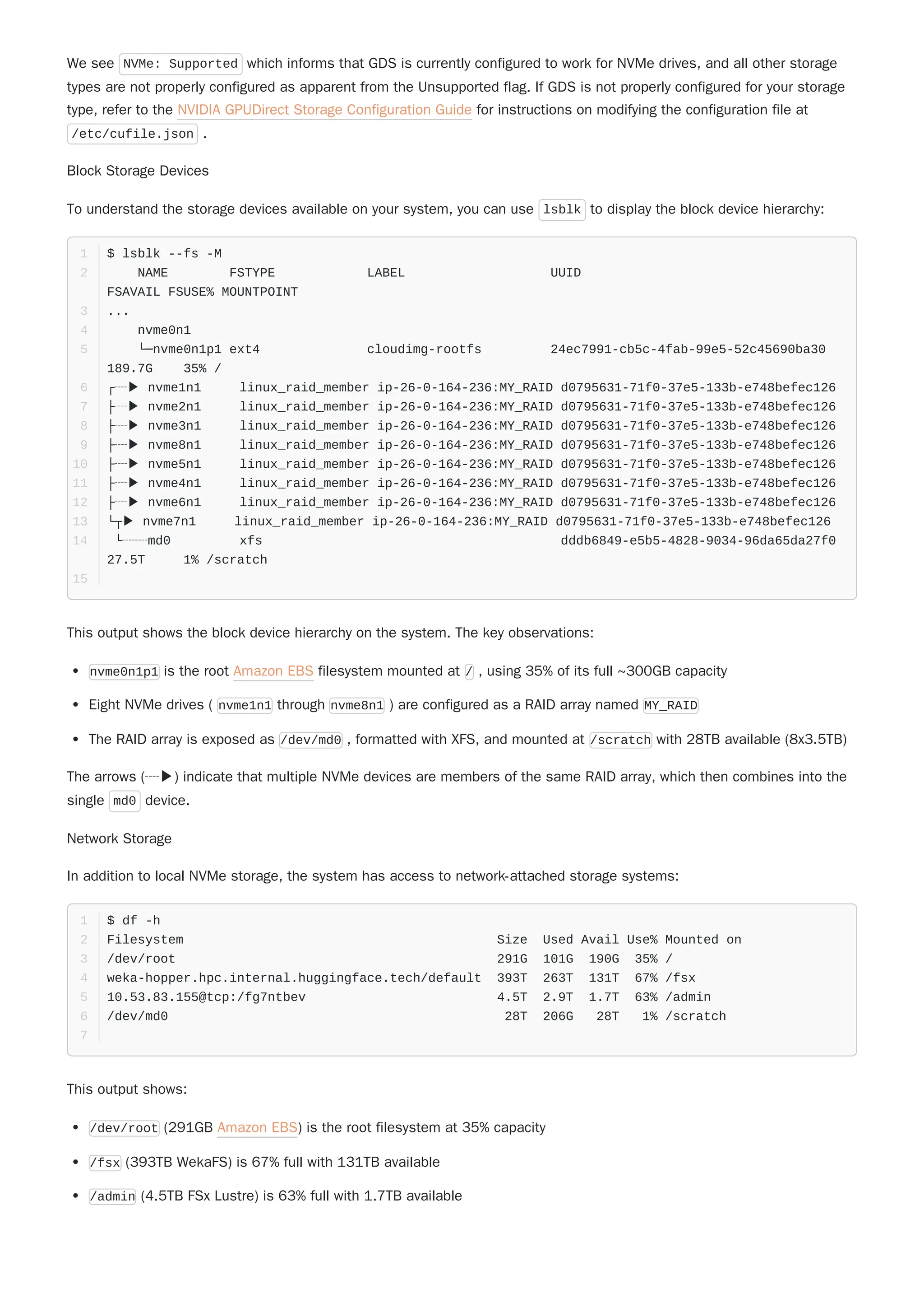 We see NVMe: Supported which informs that GDS is currently configured to work for NVMe drives, and all other storage
types are not properly configured as apparent from the Unsupported flag. If GDS is not properly configured for your storage
type, refer to the NVIDIA GPUDirect Storage Configuration Guide for instructions on modifying the configuration file at
/etc/cufile.json .
Block Storage Devices
To understand the storage devices available on your system, you can use lsblk to display the block device hierarchy:
This output shows the block device hierarchy on the system. The key observations:
nvme0n1p1 is the root Amazon EBS filesystem mounted at / , using 35% of its full ~300GB capacity
Eight NVMe drives ( nvme1n1 through nvme8n1 ) are configured as a RAID array named MY_RAID
The RAID array is exposed as /dev/md0 , formatted with XFS, and mounted at /scratch with 28TB available (8x3.5TB)
Network Storage
In addition to local NVMe storage, the system has access to network-attached storage systems:
This output shows:
$ lsblk --fs -M
1
NAME FSTYPE LABEL UUID
FSAVAIL FSUSE% MOUNTPOINT
2
...
3
nvme0n1
4
└─nvme0n1p1 ext4 cloudimg-rootfs 24ec7991-cb5c-4fab-99e5-52c45690ba30
189.7G 35% /
5
┌┈▶ nvme1n1 linux_raid_member ip-26-0-164-236:MY_RAID d0795631-71f0-37e5-133b-e748befec126
6
├┈▶ nvme2n1 linux_raid_member ip-26-0-164-236:MY_RAID d0795631-71f0-37e5-133b-e748befec126
7
├┈▶ nvme3n1 linux_raid_member ip-26-0-164-236:MY_RAID d0795631-71f0-37e5-133b-e748befec126
8
├┈▶ nvme8n1 linux_raid_member ip-26-0-164-236:MY_RAID d0795631-71f0-37e5-133b-e748befec126
9
├┈▶ nvme5n1 linux_raid_member ip-26-0-164-236:MY_RAID d0795631-71f0-37e5-133b-e748befec126
10
├┈▶ nvme4n1 linux_raid_member ip-26-0-164-236:MY_RAID d0795631-71f0-37e5-133b-e748befec126
11
├┈▶ nvme6n1 linux_raid_member ip-26-0-164-236:MY_RAID d0795631-71f0-37e5-133b-e748befec126
12
└┬▶ nvme7n1 linux_raid_member ip-26-0-164-236:MY_RAID d0795631-71f0-37e5-133b-e748befec126
13
└┈┈md0 xfs dddb6849-e5b5-4828-9034-96da65da27f0
27.5T 1% /scratch
14
15
The arrows (┈▶) indicate that multiple NVMe devices are members of the same RAID array, which then combines into the
single md0 device.
$ df -h
1
Filesystem Size Used Avail Use% Mounted on
2
/dev/root 291G 101G 190G 35% /
3
weka-hopper.hpc.internal.huggingface.tech/default 393T 263T 131T 67% /fsx
4
10.53.83.155@tcp:/fg7ntbev 4.5T 2.9T 1.7T 63% /admin
5
/dev/md0 28T 206G 28T 1% /scratch
6
7
/dev/root (291GB Amazon EBS) is the root filesystem at 35% capacity
/fsx (393TB WekaFS) is 67% full with 131TB available
/admin (4.5TB FSx Lustre) is 63% full with 1.7TB available
 