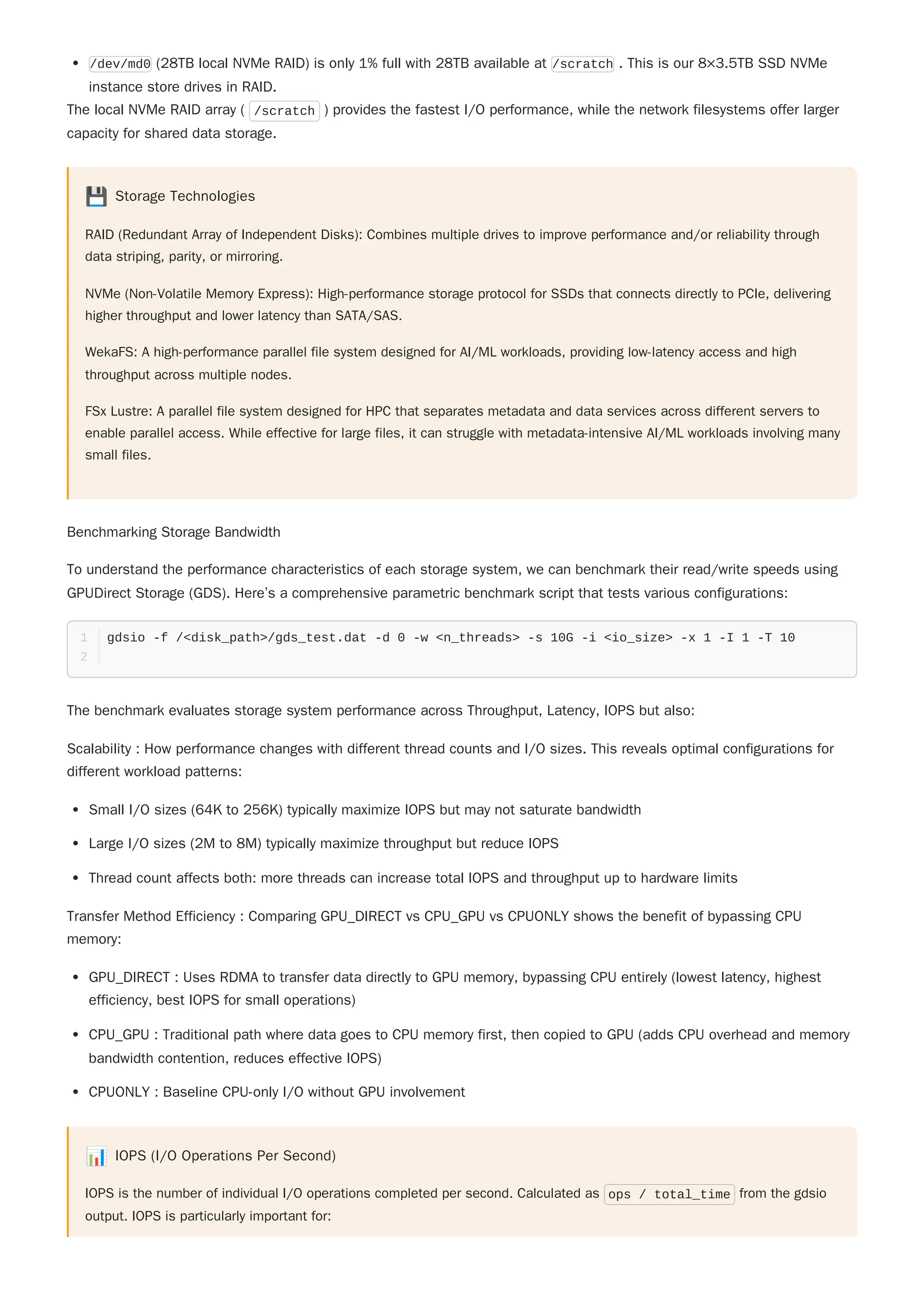 The local NVMe RAID array ( /scratch ) provides the fastest I/O performance, while the network filesystems offer larger
capacity for shared data storage.
💾 Storage Technologies
RAID (Redundant Array of Independent Disks): Combines multiple drives to improve performance and/or reliability through
data striping, parity, or mirroring.
NVMe (Non-Volatile Memory Express): High-performance storage protocol for SSDs that connects directly to PCIe, delivering
higher throughput and lower latency than SATA/SAS.
WekaFS: A high-performance parallel file system designed for AI/ML workloads, providing low-latency access and high
throughput across multiple nodes.
FSx Lustre: A parallel file system designed for HPC that separates metadata and data services across different servers to
enable parallel access. While effective for large files, it can struggle with metadata-intensive AI/ML workloads involving many
small files.
Benchmarking Storage Bandwidth
To understand the performance characteristics of each storage system, we can benchmark their read/write speeds using
GPUDirect Storage (GDS). Here’s a comprehensive parametric benchmark script that tests various configurations:
The benchmark evaluates storage system performance across Throughput, Latency, IOPS but also:
Scalability : How performance changes with different thread counts and I/O sizes. This reveals optimal configurations for
different workload patterns:
Small I/O sizes (64K to 256K) typically maximize IOPS but may not saturate bandwidth
Large I/O sizes (2M to 8M) typically maximize throughput but reduce IOPS
Thread count affects both: more threads can increase total IOPS and throughput up to hardware limits
Transfer Method Efficiency : Comparing GPU_DIRECT vs CPU_GPU vs CPUONLY shows the benefit of bypassing CPU
memory:
GPU_DIRECT : Uses RDMA to transfer data directly to GPU memory, bypassing CPU entirely (lowest latency, highest
efficiency, best IOPS for small operations)
CPU_GPU : Traditional path where data goes to CPU memory first, then copied to GPU (adds CPU overhead and memory
bandwidth contention, reduces effective IOPS)
CPUONLY : Baseline CPU-only I/O without GPU involvement
📊 IOPS (I/O Operations Per Second)
IOPS is the number of individual I/O operations completed per second. Calculated as ops / total_time from the gdsio
output. IOPS is particularly important for:
/dev/md0 (28TB local NVMe RAID) is only 1% full with 28TB available at /scratch . This is our 8×3.5TB SSD NVMe
instance store drives in RAID.
gdsio -f /<disk_path>/gds_test.dat -d 0 -w <n_threads> -s 10G -i <io_size> -x 1 -I 1 -T 10
1
2
 