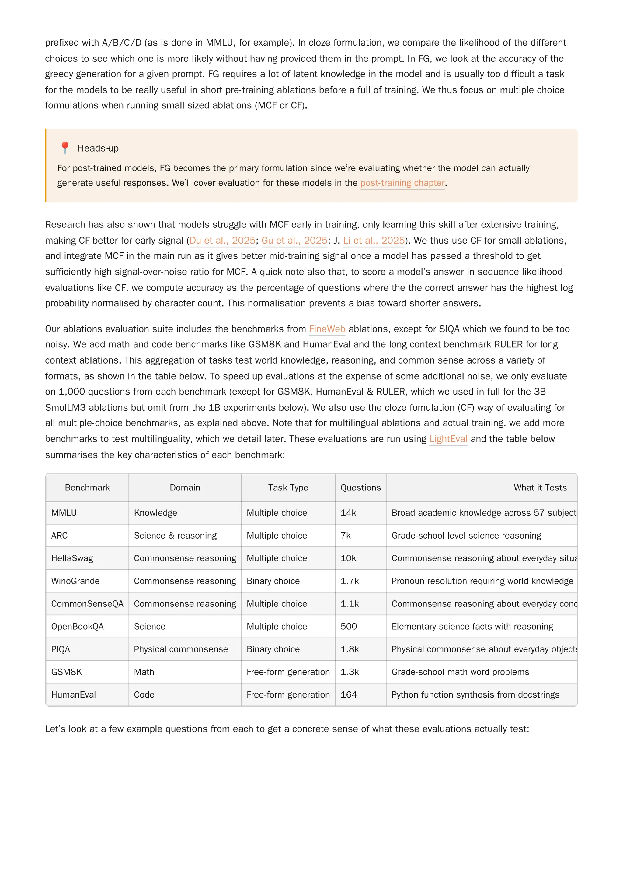 prefixed with A/B/C/D (as is done in MMLU, for example). In cloze formulation, we compare the likelihood of the different
choices to see which one is more likely without having provided them in the prompt. In FG, we look at the accuracy of the
greedy generation for a given prompt. FG requires a lot of latent knowledge in the model and is usually too difficult a task
for the models to be really useful in short pre-training ablations before a full of training. We thus focus on multiple choice
formulations when running small sized ablations (MCF or CF).
📍 Heads‑up
For post-trained models, FG becomes the primary formulation since we’re evaluating whether the model can actually
generate useful responses. We’ll cover evaluation for these models in the post-training chapter.
Our ablations evaluation suite includes the benchmarks from FineWeb ablations, except for SIQA which we found to be too
noisy. We add math and code benchmarks like GSM8K and HumanEval and the long context benchmark RULER for long
context ablations. This aggregation of tasks test world knowledge, reasoning, and common sense across a variety of
formats, as shown in the table below. To speed up evaluations at the expense of some additional noise, we only evaluate
on 1,000 questions from each benchmark (except for GSM8K, HumanEval & RULER, which we used in full for the 3B
SmolLM3 ablations but omit from the 1B experiments below). We also use the cloze fomulation (CF) way of evaluating for
all multiple-choice benchmarks, as explained above. Note that for multilingual ablations and actual training, we add more
benchmarks to test multilinguality, which we detail later. These evaluations are run using LightEval and the table below
summarises the key characteristics of each benchmark:
Benchmark Domain Task Type Questions What it Tests
MMLU Knowledge Multiple choice 14k Broad academic knowledge across 57 subjects
ARC Science & reasoning Multiple choice 7k Grade-school level science reasoning
HellaSwag Commonsense reasoning Multiple choice 10k Commonsense reasoning about everyday situa
WinoGrande Commonsense reasoning Binary choice 1.7k Pronoun resolution requiring world knowledge
CommonSenseQA Commonsense reasoning Multiple choice 1.1k Commonsense reasoning about everyday conc
OpenBookQA Science Multiple choice 500 Elementary science facts with reasoning
PIQA Physical commonsense Binary choice 1.8k Physical commonsense about everyday objects
GSM8K Math Free-form generation 1.3k Grade-school math word problems
HumanEval Code Free-form generation 164 Python function synthesis from docstrings
Let’s look at a few example questions from each to get a concrete sense of what these evaluations actually test:
Research has also shown that models struggle with MCF early in training, only learning this skill after extensive training,
making CF better for early signal (Du et al., 2025; Gu et al., 2025; J. Li et al., 2025). We thus use CF for small ablations,
and integrate MCF in the main run as it gives better mid-training signal once a model has passed a threshold to get
sufficiently high signal-over-noise ratio for MCF. A quick note also that, to score a model’s answer in sequence likelihood
evaluations like CF, we compute accuracy as the percentage of questions where the the correct answer has the highest log
probability normalised by character count. This normalisation prevents a bias toward shorter answers.
 