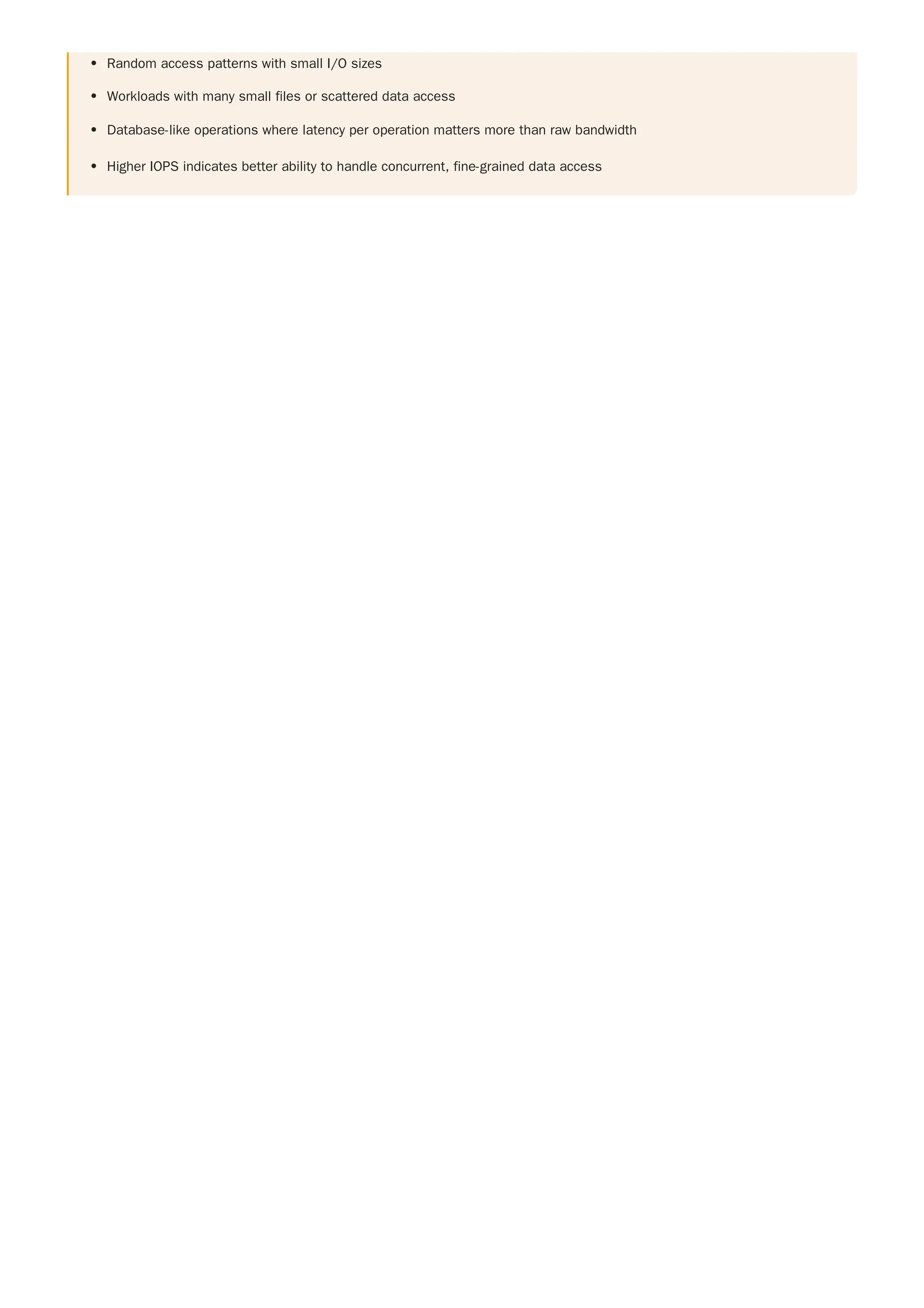 Random access patterns with small I/O sizes
Workloads with many small files or scattered data access
Database-like operations where latency per operation matters more than raw bandwidth
Higher IOPS indicates better ability to handle concurrent, fine-grained data access
 
