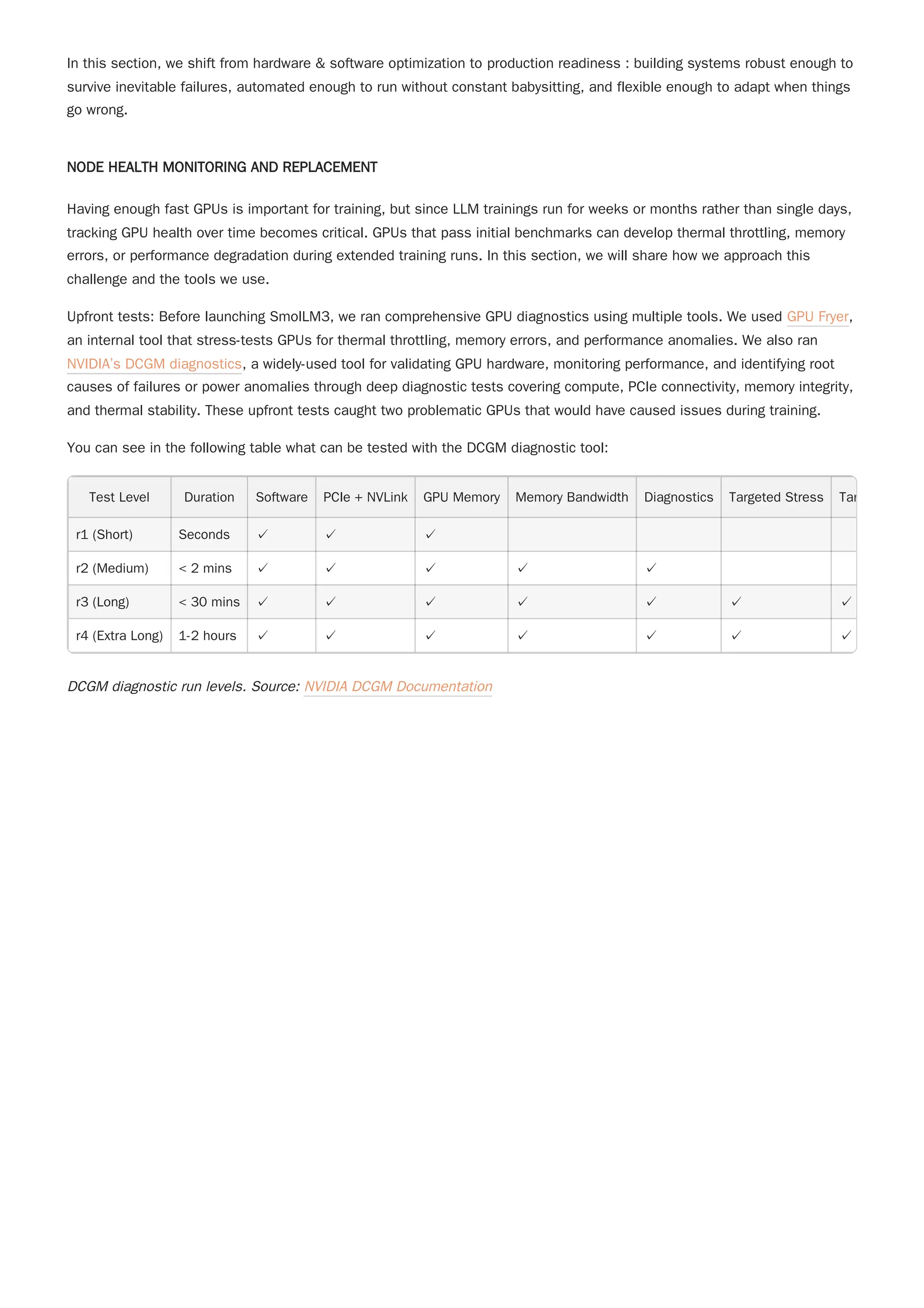 In this section, we shift from hardware & software optimization to production readiness : building systems robust enough to
survive inevitable failures, automated enough to run without constant babysitting, and flexible enough to adapt when things
go wrong.
NODE HEALTH MONITORING AND REPLACEMENT
Having enough fast GPUs is important for training, but since LLM trainings run for weeks or months rather than single days,
tracking GPU health over time becomes critical. GPUs that pass initial benchmarks can develop thermal throttling, memory
errors, or performance degradation during extended training runs. In this section, we will share how we approach this
challenge and the tools we use.
Upfront tests: Before launching SmolLM3, we ran comprehensive GPU diagnostics using multiple tools. We used GPU Fryer,
an internal tool that stress-tests GPUs for thermal throttling, memory errors, and performance anomalies. We also ran
NVIDIA’s DCGM diagnostics, a widely-used tool for validating GPU hardware, monitoring performance, and identifying root
causes of failures or power anomalies through deep diagnostic tests covering compute, PCIe connectivity, memory integrity,
and thermal stability. These upfront tests caught two problematic GPUs that would have caused issues during training.
You can see in the following table what can be tested with the DCGM diagnostic tool:
Test Level Duration Software PCIe + NVLink GPU Memory Memory Bandwidth Diagnostics Targeted Stress Tar
r1 (Short) Seconds ✓ ✓ ✓
r2 (Medium) < 2 mins ✓ ✓ ✓ ✓ ✓
r3 (Long) < 30 mins ✓ ✓ ✓ ✓ ✓ ✓ ✓
r4 (Extra Long) 1-2 hours ✓ ✓ ✓ ✓ ✓ ✓ ✓
DCGM diagnostic run levels. Source: NVIDIA DCGM Documentation
 