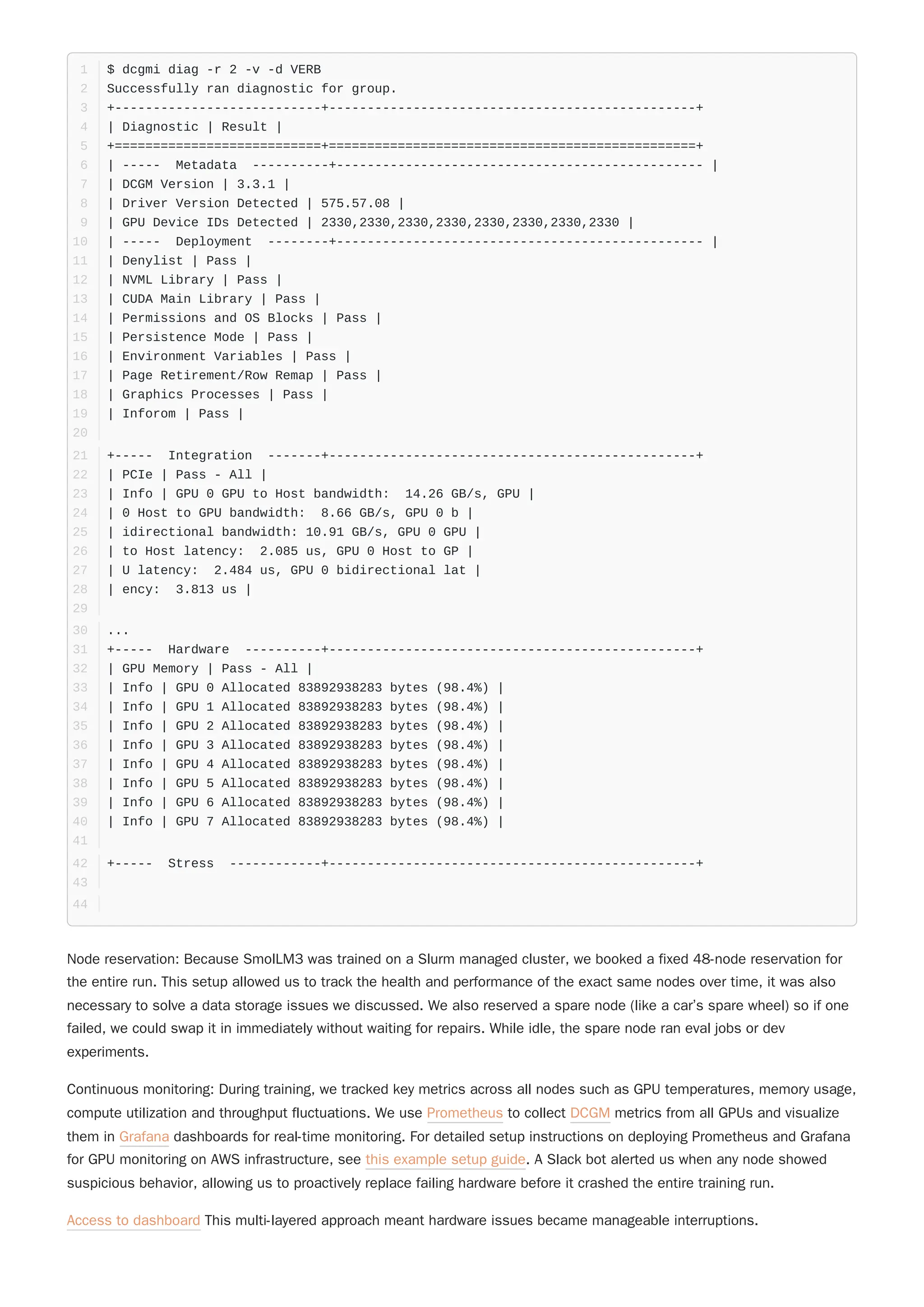 Node reservation: Because SmolLM3 was trained on a Slurm managed cluster, we booked a fixed 48-node reservation for
the entire run. This setup allowed us to track the health and performance of the exact same nodes over time, it was also
necessary to solve a data storage issues we discussed. We also reserved a spare node (like a car’s spare wheel) so if one
failed, we could swap it in immediately without waiting for repairs. While idle, the spare node ran eval jobs or dev
experiments.
Continuous monitoring: During training, we tracked key metrics across all nodes such as GPU temperatures, memory usage,
compute utilization and throughput fluctuations. We use Prometheus to collect DCGM metrics from all GPUs and visualize
them in Grafana dashboards for real-time monitoring. For detailed setup instructions on deploying Prometheus and Grafana
for GPU monitoring on AWS infrastructure, see this example setup guide. A Slack bot alerted us when any node showed
suspicious behavior, allowing us to proactively replace failing hardware before it crashed the entire training run.
Access to dashboard This multi-layered approach meant hardware issues became manageable interruptions.
$ dcgmi diag -r 2 -v -d VERB
1
Successfully ran diagnostic for group.
2
+---------------------------+------------------------------------------------+
3
| Diagnostic | Result |
4
+===========================+================================================+
5
| ----- Metadata ----------+------------------------------------------------ |
6
| DCGM Version | 3.3.1 |
7
| Driver Version Detected | 575.57.08 |
8
| GPU Device IDs Detected | 2330,2330,2330,2330,2330,2330,2330,2330 |
9
| ----- Deployment --------+------------------------------------------------ |
10
| Denylist | Pass |
11
| NVML Library | Pass |
12
| CUDA Main Library | Pass |
13
| Permissions and OS Blocks | Pass |
14
| Persistence Mode | Pass |
15
| Environment Variables | Pass |
16
| Page Retirement/Row Remap | Pass |
17
| Graphics Processes | Pass |
18
| Inforom | Pass |
19
20
+----- Integration -------+------------------------------------------------+
21
| PCIe | Pass - All |
22
| Info | GPU 0 GPU to Host bandwidth: 14.26 GB/s, GPU |
23
| 0 Host to GPU bandwidth: 8.66 GB/s, GPU 0 b |
24
| idirectional bandwidth: 10.91 GB/s, GPU 0 GPU |
25
| to Host latency: 2.085 us, GPU 0 Host to GP |
26
| U latency: 2.484 us, GPU 0 bidirectional lat |
27
| ency: 3.813 us |
28
29
...
30
+----- Hardware ----------+------------------------------------------------+
31
| GPU Memory | Pass - All |
32
| Info | GPU 0 Allocated 83892938283 bytes (98.4%) |
33
| Info | GPU 1 Allocated 83892938283 bytes (98.4%) |
34
| Info | GPU 2 Allocated 83892938283 bytes (98.4%) |
35
| Info | GPU 3 Allocated 83892938283 bytes (98.4%) |
36
| Info | GPU 4 Allocated 83892938283 bytes (98.4%) |
37
| Info | GPU 5 Allocated 83892938283 bytes (98.4%) |
38
| Info | GPU 6 Allocated 83892938283 bytes (98.4%) |
39
| Info | GPU 7 Allocated 83892938283 bytes (98.4%) |
40
41
+----- Stress ------------+------------------------------------------------+
42
43
44
 