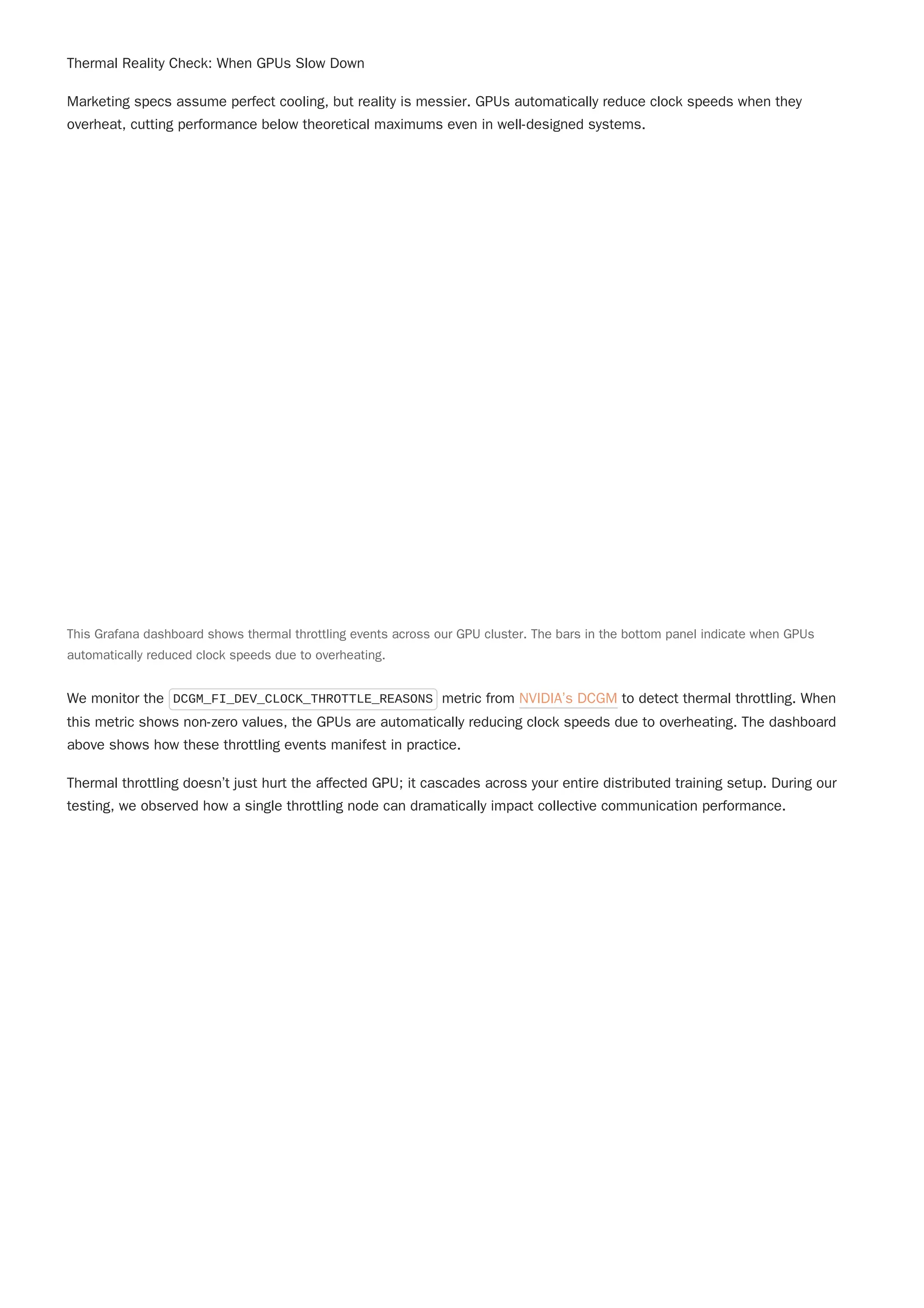 Thermal Reality Check: When GPUs Slow Down
Marketing specs assume perfect cooling, but reality is messier. GPUs automatically reduce clock speeds when they
overheat, cutting performance below theoretical maximums even in well-designed systems.
We monitor the DCGM_FI_DEV_CLOCK_THROTTLE_REASONS metric from NVIDIA’s DCGM to detect thermal throttling. When
this metric shows non-zero values, the GPUs are automatically reducing clock speeds due to overheating. The dashboard
above shows how these throttling events manifest in practice.
Thermal throttling doesn’t just hurt the affected GPU; it cascades across your entire distributed training setup. During our
testing, we observed how a single throttling node can dramatically impact collective communication performance.
This Grafana dashboard shows thermal throttling events across our GPU cluster. The bars in the bottom panel indicate when GPUs
automatically reduced clock speeds due to overheating.
 