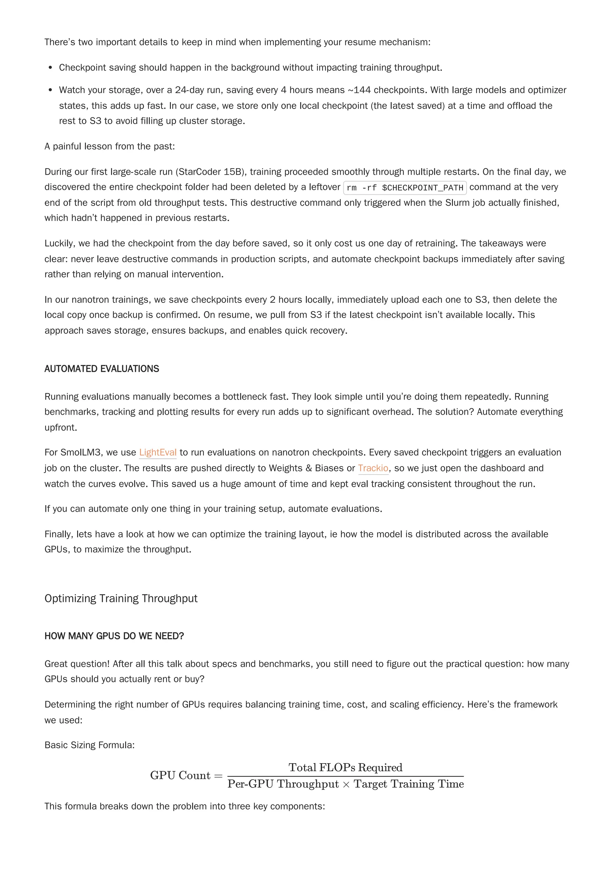 There’s two important details to keep in mind when implementing your resume mechanism:
Checkpoint saving should happen in the background without impacting training throughput.
Watch your storage, over a 24-day run, saving every 4 hours means ~144 checkpoints. With large models and optimizer
states, this adds up fast. In our case, we store only one local checkpoint (the latest saved) at a time and offload the
rest to S3 to avoid filling up cluster storage.
A painful lesson from the past:
During our first large-scale run (StarCoder 15B), training proceeded smoothly through multiple restarts. On the final day, we
discovered the entire checkpoint folder had been deleted by a leftover rm -rf $CHECKPOINT_PATH command at the very
end of the script from old throughput tests. This destructive command only triggered when the Slurm job actually finished,
which hadn’t happened in previous restarts.
Luckily, we had the checkpoint from the day before saved, so it only cost us one day of retraining. The takeaways were
clear: never leave destructive commands in production scripts, and automate checkpoint backups immediately after saving
rather than relying on manual intervention.
In our nanotron trainings, we save checkpoints every 2 hours locally, immediately upload each one to S3, then delete the
local copy once backup is confirmed. On resume, we pull from S3 if the latest checkpoint isn’t available locally. This
approach saves storage, ensures backups, and enables quick recovery.
AUTOMATED EVALUATIONS
Running evaluations manually becomes a bottleneck fast. They look simple until you’re doing them repeatedly. Running
benchmarks, tracking and plotting results for every run adds up to significant overhead. The solution? Automate everything
upfront.
For SmolLM3, we use LightEval to run evaluations on nanotron checkpoints. Every saved checkpoint triggers an evaluation
job on the cluster. The results are pushed directly to Weights & Biases or Trackio, so we just open the dashboard and
watch the curves evolve. This saved us a huge amount of time and kept eval tracking consistent throughout the run.
If you can automate only one thing in your training setup, automate evaluations.
Finally, lets have a look at how we can optimize the training layout, ie how the model is distributed across the available
GPUs, to maximize the throughput.
Optimizing Training Throughput
HOW MANY GPUS DO WE NEED?
Great question! After all this talk about specs and benchmarks, you still need to figure out the practical question: how many
GPUs should you actually rent or buy?
Determining the right number of GPUs requires balancing training time, cost, and scaling efficiency. Here’s the framework
we used:
Basic Sizing Formula:
This formula breaks down the problem into three key components:
GPU Count = ​
Per-GPU Throughput × Target Training Time
Total FLOPs Required
 