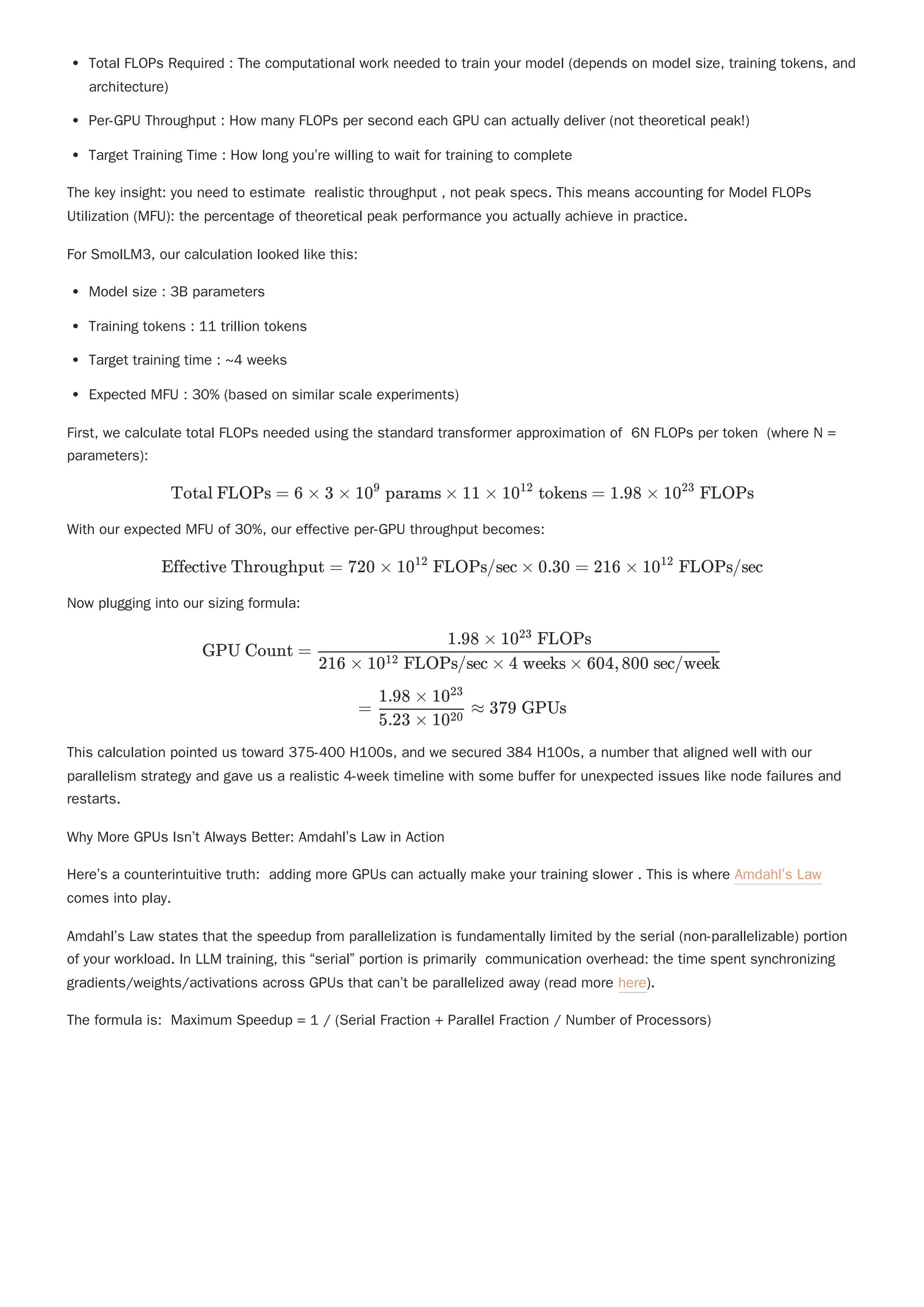 Total FLOPs Required : The computational work needed to train your model (depends on model size, training tokens, and
architecture)
Per-GPU Throughput : How many FLOPs per second each GPU can actually deliver (not theoretical peak!)
Target Training Time : How long you’re willing to wait for training to complete
The key insight: you need to estimate realistic throughput , not peak specs. This means accounting for Model FLOPs
Utilization (MFU): the percentage of theoretical peak performance you actually achieve in practice.
For SmolLM3, our calculation looked like this:
Model size : 3B parameters
Training tokens : 11 trillion tokens
Target training time : ~4 weeks
Expected MFU : 30% (based on similar scale experiments)
First, we calculate total FLOPs needed using the standard transformer approximation of 6N FLOPs per token (where N =
parameters):
With our expected MFU of 30%, our effective per-GPU throughput becomes:
Now plugging into our sizing formula:
This calculation pointed us toward 375-400 H100s, and we secured 384 H100s, a number that aligned well with our
parallelism strategy and gave us a realistic 4-week timeline with some buffer for unexpected issues like node failures and
restarts.
Why More GPUs Isn’t Always Better: Amdahl’s Law in Action
Here’s a counterintuitive truth: adding more GPUs can actually make your training slower . This is where Amdahl’s Law
comes into play.
Amdahl’s Law states that the speedup from parallelization is fundamentally limited by the serial (non-parallelizable) portion
of your workload. In LLM training, this “serial” portion is primarily communication overhead: the time spent synchronizing
gradients/weights/activations across GPUs that can’t be parallelized away (read more here).
The formula is: Maximum Speedup = 1 / (Serial Fraction + Parallel Fraction / Number of Processors)
Total FLOPs = 6 × 3 × 10 params ×
9
11 × 10 tokens =
12
1.98 × 10 FLOPs
23
Effective Throughput = 720 × 10 FLOPs/sec ×
12
0.30 = 216 × 10 FLOPs/sec
12
GPU Count = ​
216 × 10 FLOPs/sec × 4 weeks × 604,800 sec/week
12
1.98 × 10 FLOPs
23
= ​ ≈
5.23 × 1020
1.98 × 1023
379 GPUs
 