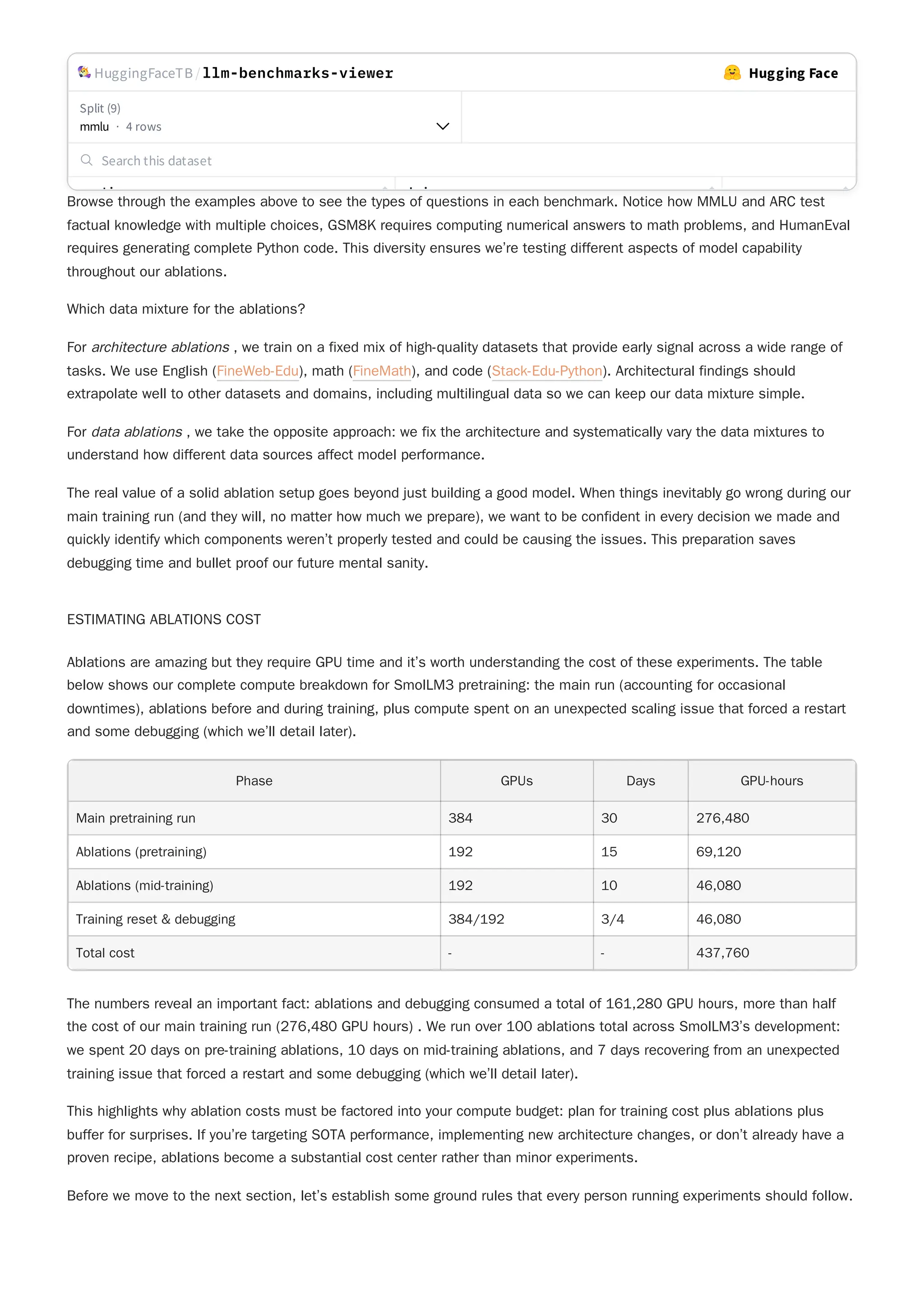 Browse through the examples above to see the types of questions in each benchmark. Notice how MMLU and ARC test
factual knowledge with multiple choices, GSM8K requires computing numerical answers to math problems, and HumanEval
requires generating complete Python code. This diversity ensures we’re testing different aspects of model capability
throughout our ablations.
Which data mixture for the ablations?
For architecture ablations , we train on a fixed mix of high-quality datasets that provide early signal across a wide range of
tasks. We use English (FineWeb-Edu), math (FineMath), and code (Stack-Edu-Python). Architectural findings should
extrapolate well to other datasets and domains, including multilingual data so we can keep our data mixture simple.
The real value of a solid ablation setup goes beyond just building a good model. When things inevitably go wrong during our
main training run (and they will, no matter how much we prepare), we want to be confident in every decision we made and
quickly identify which components weren’t properly tested and could be causing the issues. This preparation saves
debugging time and bullet proof our future mental sanity.
ESTIMATING ABLATIONS COST
Ablations are amazing but they require GPU time and it’s worth understanding the cost of these experiments. The table
below shows our complete compute breakdown for SmolLM3 pretraining: the main run (accounting for occasional
downtimes), ablations before and during training, plus compute spent on an unexpected scaling issue that forced a restart
and some debugging (which we’ll detail later).
The numbers reveal an important fact: ablations and debugging consumed a total of 161,280 GPU hours, more than half
the cost of our main training run (276,480 GPU hours) . We run over 100 ablations total across SmolLM3’s development:
we spent 20 days on pre-training ablations, 10 days on mid-training ablations, and 7 days recovering from an unexpected
training issue that forced a restart and some debugging (which we’ll detail later).
Before we move to the next section, let’s establish some ground rules that every person running experiments should follow.
For data ablations , we take the opposite approach: we fix the architecture and systematically vary the data mixtures to
understand how different data sources affect model performance.
Phase GPUs Days GPU-hours
Main pretraining run 384 30 276,480
Ablations (pretraining) 192 15 69,120
Ablations (mid-training) 192 10 46,080
Training reset & debugging 384/192 3/4 46,080
Total cost - - 437,760
This highlights why ablation costs must be factored into your compute budget: plan for training cost plus ablations plus
buffer for surprises. If you’re targeting SOTA performance, implementing new architecture changes, or don’t already have a
proven recipe, ablations become a substantial cost center rather than minor experiments.
HuggingFaceTB /llm-benchmarks-viewer Hugging Face
Split (9)
mmlu · 4 rows
Search this dataset
ti h i
 