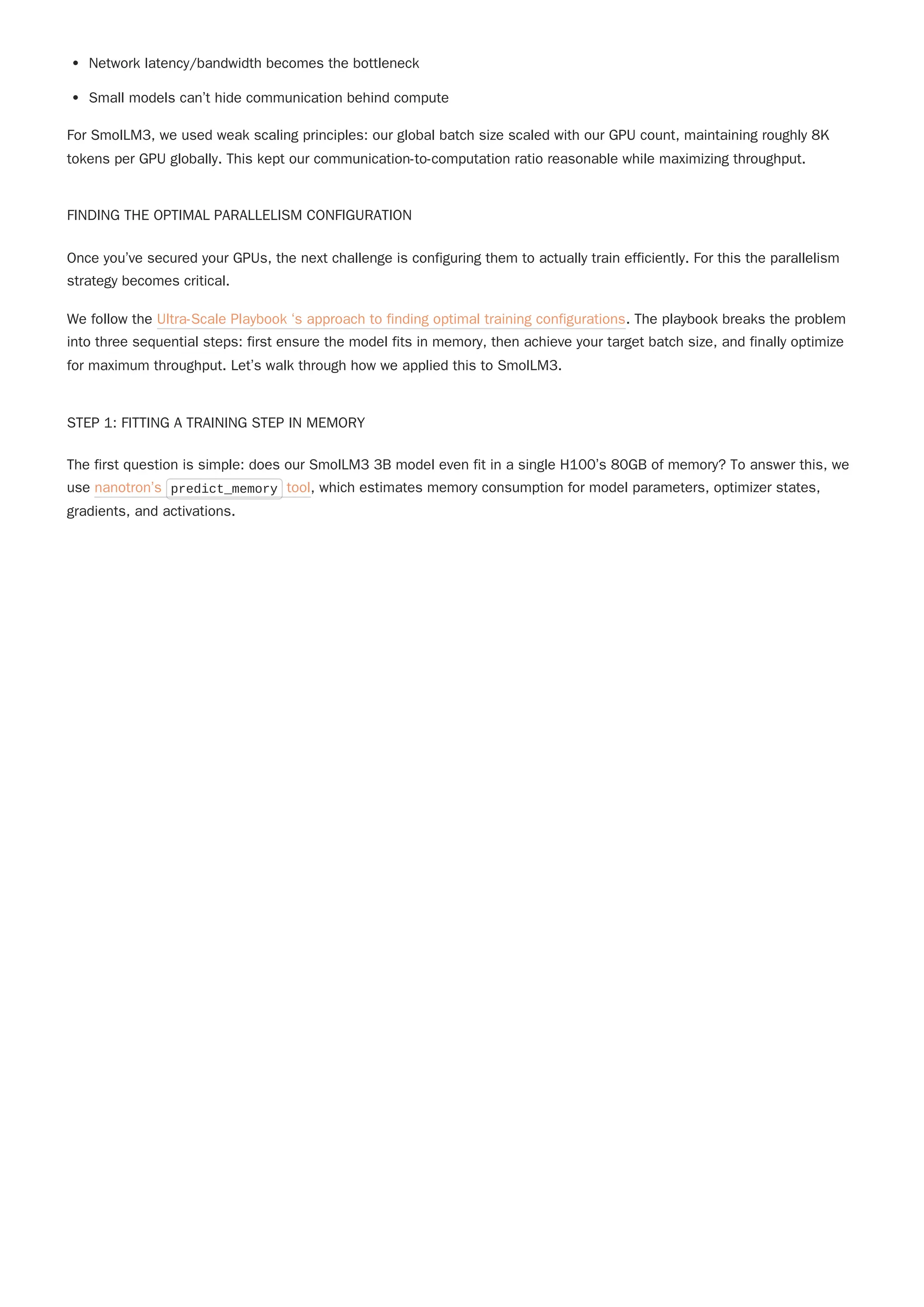 Network latency/bandwidth becomes the bottleneck
Small models can’t hide communication behind compute
For SmolLM3, we used weak scaling principles: our global batch size scaled with our GPU count, maintaining roughly 8K
tokens per GPU globally. This kept our communication-to-computation ratio reasonable while maximizing throughput.
FINDING THE OPTIMAL PARALLELISM CONFIGURATION
Once you’ve secured your GPUs, the next challenge is configuring them to actually train efficiently. For this the parallelism
strategy becomes critical.
STEP 1: FITTING A TRAINING STEP IN MEMORY
The first question is simple: does our SmolLM3 3B model even fit in a single H100’s 80GB of memory? To answer this, we
use nanotron’s predict_memory tool, which estimates memory consumption for model parameters, optimizer states,
gradients, and activations.
We follow the Ultra-Scale Playbook ‘s approach to finding optimal training configurations. The playbook breaks the problem
into three sequential steps: first ensure the model fits in memory, then achieve your target batch size, and finally optimize
for maximum throughput. Let’s walk through how we applied this to SmolLM3.
 