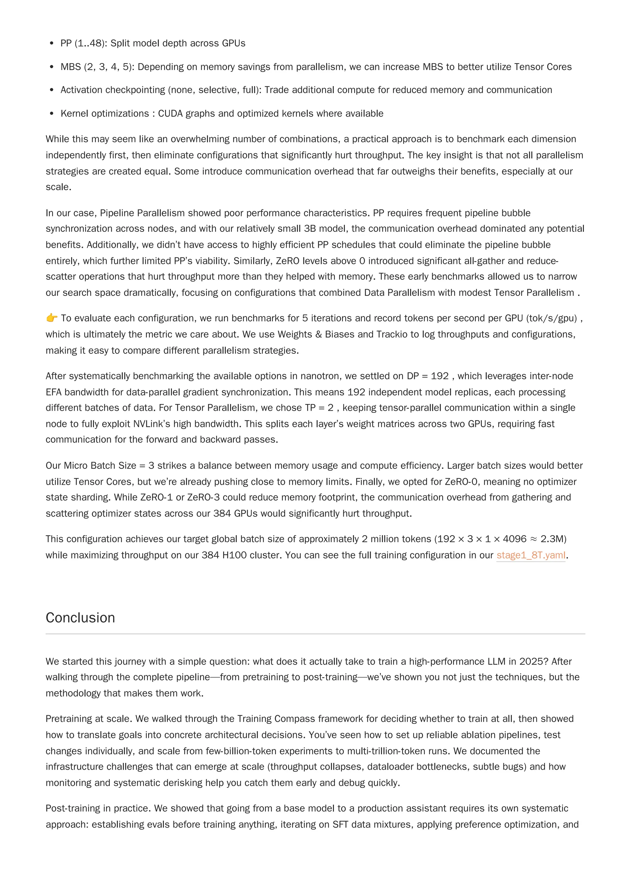 PP (1..48): Split model depth across GPUs
MBS (2, 3, 4, 5): Depending on memory savings from parallelism, we can increase MBS to better utilize Tensor Cores
Activation checkpointing (none, selective, full): Trade additional compute for reduced memory and communication
Kernel optimizations : CUDA graphs and optimized kernels where available
While this may seem like an overwhelming number of combinations, a practical approach is to benchmark each dimension
independently first, then eliminate configurations that significantly hurt throughput. The key insight is that not all parallelism
strategies are created equal. Some introduce communication overhead that far outweighs their benefits, especially at our
scale.
In our case, Pipeline Parallelism showed poor performance characteristics. PP requires frequent pipeline bubble
synchronization across nodes, and with our relatively small 3B model, the communication overhead dominated any potential
benefits. Additionally, we didn’t have access to highly efficient PP schedules that could eliminate the pipeline bubble
entirely, which further limited PP’s viability. Similarly, ZeRO levels above 0 introduced significant all-gather and reduce-
scatter operations that hurt throughput more than they helped with memory. These early benchmarks allowed us to narrow
our search space dramatically, focusing on configurations that combined Data Parallelism with modest Tensor Parallelism .
👉To evaluate each configuration, we run benchmarks for 5 iterations and record tokens per second per GPU (tok/s/gpu) ,
which is ultimately the metric we care about. We use Weights & Biases and Trackio to log throughputs and configurations,
making it easy to compare different parallelism strategies.
After systematically benchmarking the available options in nanotron, we settled on DP = 192 , which leverages inter-node
EFA bandwidth for data-parallel gradient synchronization. This means 192 independent model replicas, each processing
different batches of data. For Tensor Parallelism, we chose TP = 2 , keeping tensor-parallel communication within a single
node to fully exploit NVLink’s high bandwidth. This splits each layer’s weight matrices across two GPUs, requiring fast
communication for the forward and backward passes.
This configuration achieves our target global batch size of approximately 2 million tokens (192 × 3 × 1 × 4096 ≈ 2.3M)
while maximizing throughput on our 384 H100 cluster. You can see the full training configuration in our stage1_8T.yaml.
Conclusion
We started this journey with a simple question: what does it actually take to train a high-performance LLM in 2025? After
walking through the complete pipeline—from pretraining to post-training—we’ve shown you not just the techniques, but the
methodology that makes them work.
Pretraining at scale. We walked through the Training Compass framework for deciding whether to train at all, then showed
how to translate goals into concrete architectural decisions. You’ve seen how to set up reliable ablation pipelines, test
changes individually, and scale from few-billion-token experiments to multi-trillion-token runs. We documented the
infrastructure challenges that can emerge at scale (throughput collapses, dataloader bottlenecks, subtle bugs) and how
monitoring and systematic derisking help you catch them early and debug quickly.
Post-training in practice. We showed that going from a base model to a production assistant requires its own systematic
approach: establishing evals before training anything, iterating on SFT data mixtures, applying preference optimization, and
Our Micro Batch Size = 3 strikes a balance between memory usage and compute efficiency. Larger batch sizes would better
utilize Tensor Cores, but we’re already pushing close to memory limits. Finally, we opted for ZeRO-0, meaning no optimizer
state sharding. While ZeRO-1 or ZeRO-3 could reduce memory footprint, the communication overhead from gathering and
scattering optimizer states across our 384 GPUs would significantly hurt throughput.
 
