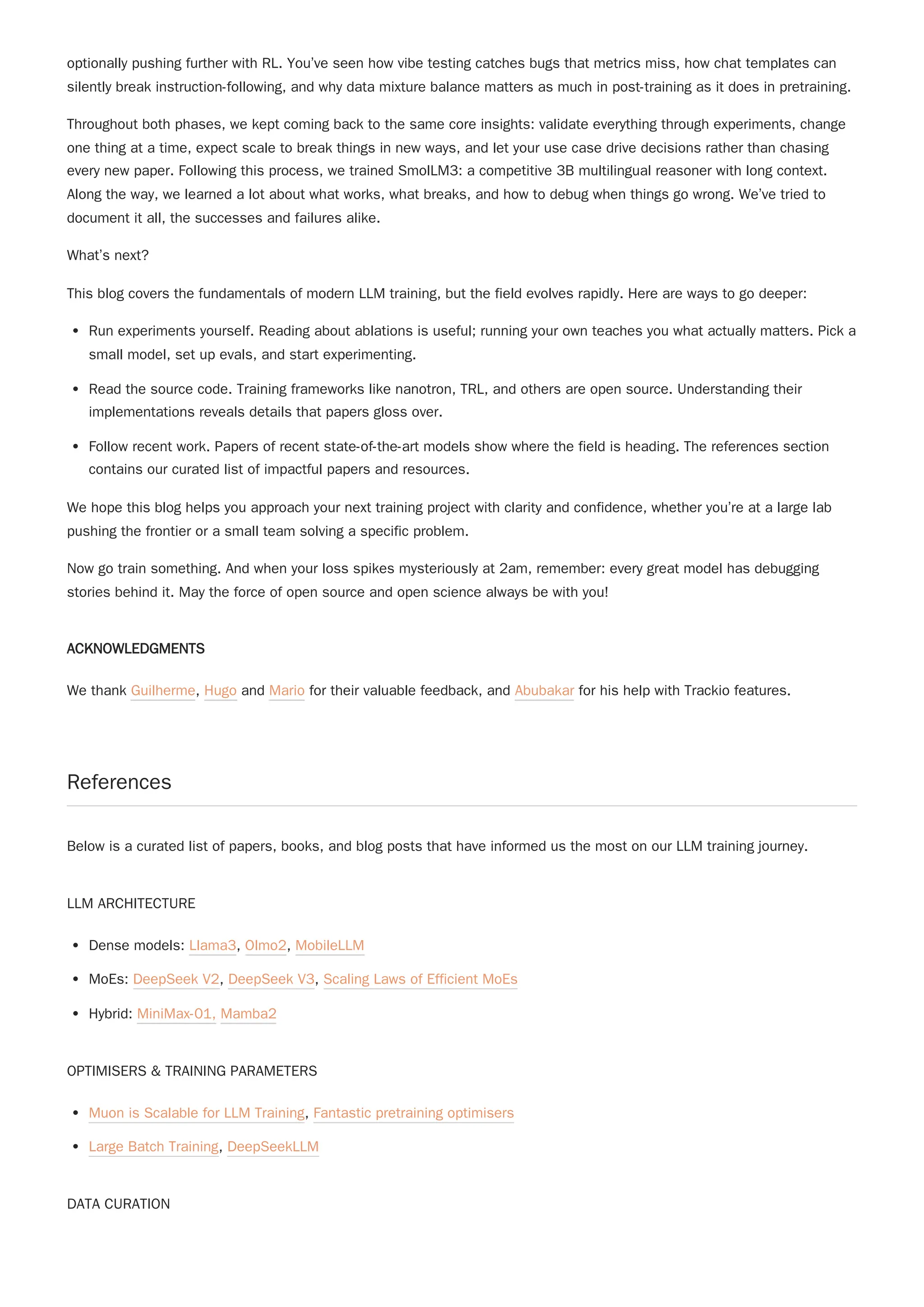 optionally pushing further with RL. You’ve seen how vibe testing catches bugs that metrics miss, how chat templates can
silently break instruction-following, and why data mixture balance matters as much in post-training as it does in pretraining.
Throughout both phases, we kept coming back to the same core insights: validate everything through experiments, change
one thing at a time, expect scale to break things in new ways, and let your use case drive decisions rather than chasing
every new paper. Following this process, we trained SmolLM3: a competitive 3B multilingual reasoner with long context.
Along the way, we learned a lot about what works, what breaks, and how to debug when things go wrong. We’ve tried to
document it all, the successes and failures alike.
What’s next?
This blog covers the fundamentals of modern LLM training, but the field evolves rapidly. Here are ways to go deeper:
Run experiments yourself. Reading about ablations is useful; running your own teaches you what actually matters. Pick a
small model, set up evals, and start experimenting.
Read the source code. Training frameworks like nanotron, TRL, and others are open source. Understanding their
implementations reveals details that papers gloss over.
Follow recent work. Papers of recent state-of-the-art models show where the field is heading. The references section
contains our curated list of impactful papers and resources.
We hope this blog helps you approach your next training project with clarity and confidence, whether you’re at a large lab
pushing the frontier or a small team solving a specific problem.
Now go train something. And when your loss spikes mysteriously at 2am, remember: every great model has debugging
stories behind it. May the force of open source and open science always be with you!
ACKNOWLEDGMENTS
We thank Guilherme, Hugo and Mario for their valuable feedback, and Abubakar for his help with Trackio features.
References
Below is a curated list of papers, books, and blog posts that have informed us the most on our LLM training journey.
LLM ARCHITECTURE
Dense models: Llama3, Olmo2, MobileLLM
MoEs: DeepSeek V2, DeepSeek V3, Scaling Laws of Efficient MoEs
Hybrid: MiniMax-01, Mamba2
OPTIMISERS & TRAINING PARAMETERS
Muon is Scalable for LLM Training, Fantastic pretraining optimisers
Large Batch Training, DeepSeekLLM
DATA CURATION
 