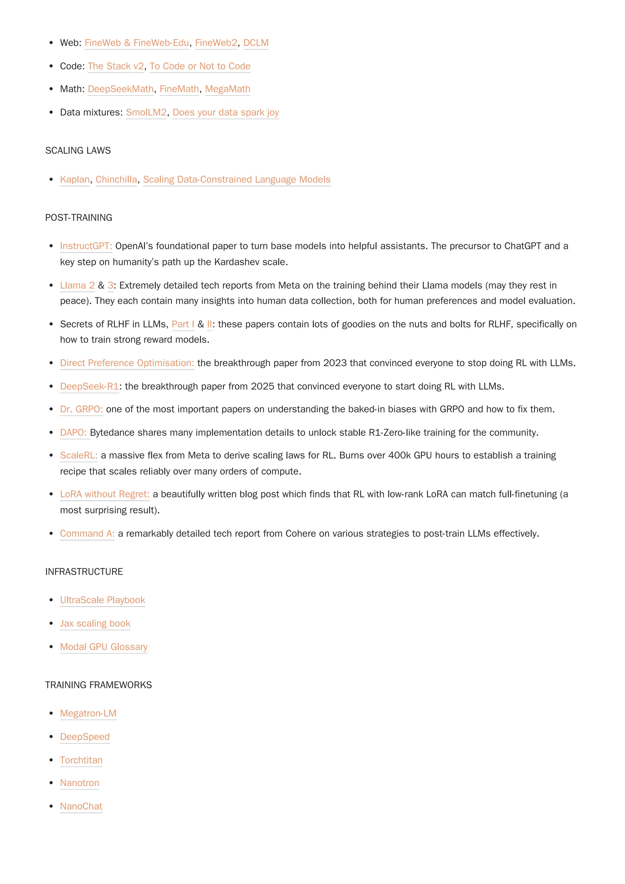 Web: FineWeb & FineWeb-Edu, FineWeb2, DCLM
Code: The Stack v2, To Code or Not to Code
Math: DeepSeekMath, FineMath, MegaMath
Data mixtures: SmolLM2, Does your data spark joy
SCALING LAWS
Kaplan, Chinchilla, Scaling Data-Constrained Language Models
POST-TRAINING
InstructGPT: OpenAI’s foundational paper to turn base models into helpful assistants. The precursor to ChatGPT and a
key step on humanity’s path up the Kardashev scale.
Llama 2 & 3: Extremely detailed tech reports from Meta on the training behind their Llama models (may they rest in
peace). They each contain many insights into human data collection, both for human preferences and model evaluation.
Secrets of RLHF in LLMs, Part I & II: these papers contain lots of goodies on the nuts and bolts for RLHF, specifically on
how to train strong reward models.
Direct Preference Optimisation: the breakthrough paper from 2023 that convinced everyone to stop doing RL with LLMs.
DeepSeek-R1: the breakthrough paper from 2025 that convinced everyone to start doing RL with LLMs.
Dr. GRPO: one of the most important papers on understanding the baked-in biases with GRPO and how to fix them.
DAPO: Bytedance shares many implementation details to unlock stable R1-Zero-like training for the community.
ScaleRL: a massive flex from Meta to derive scaling laws for RL. Burns over 400k GPU hours to establish a training
recipe that scales reliably over many orders of compute.
LoRA without Regret: a beautifully written blog post which finds that RL with low-rank LoRA can match full-finetuning (a
most surprising result).
Command A: a remarkably detailed tech report from Cohere on various strategies to post-train LLMs effectively.
INFRASTRUCTURE
UltraScale Playbook
Jax scaling book
Modal GPU Glossary
TRAINING FRAMEWORKS
Megatron-LM
DeepSpeed
Torchtitan
Nanotron
NanoChat
 