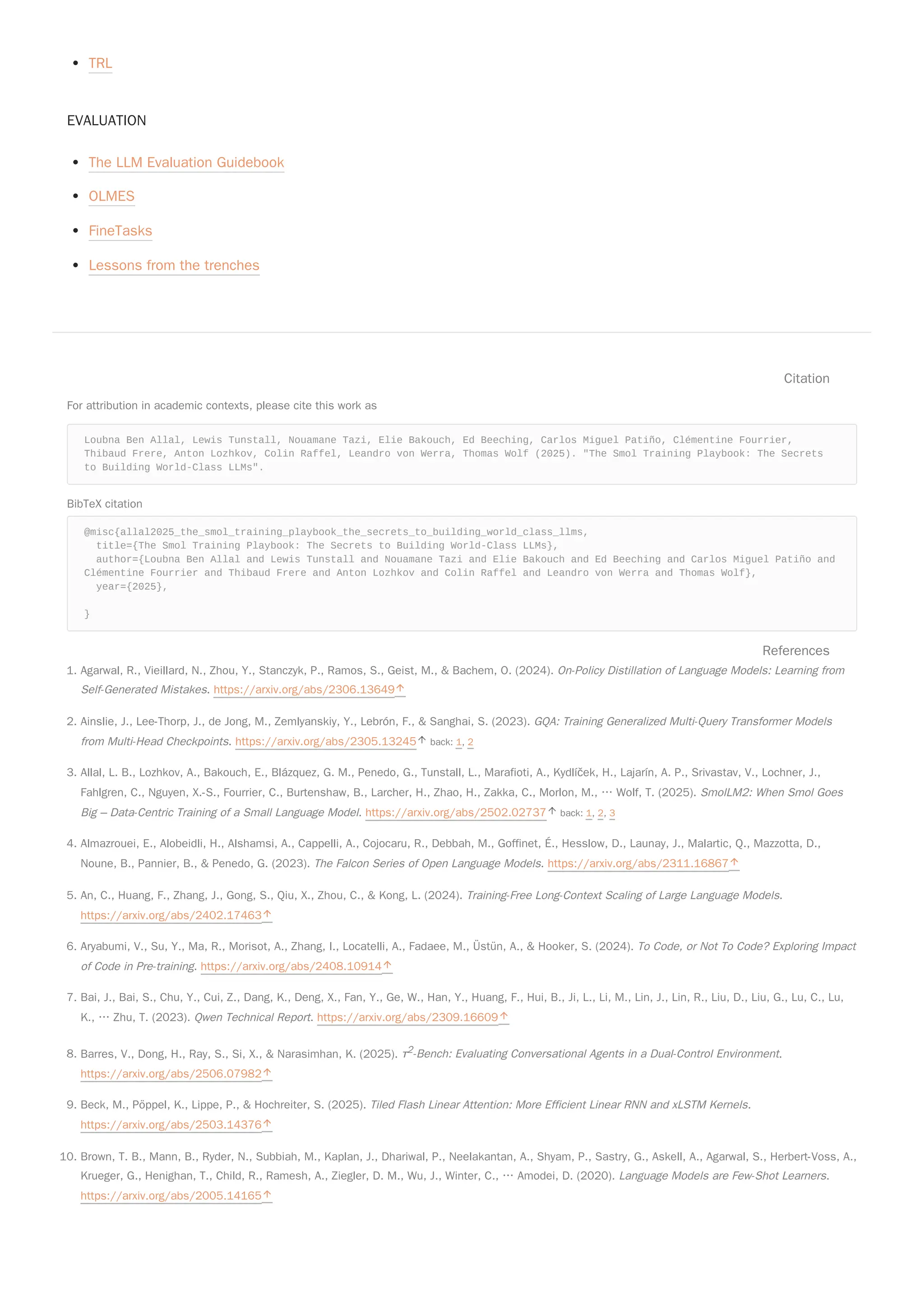TRL
EVALUATION
The LLM Evaluation Guidebook
OLMES
FineTasks
Lessons from the trenches
Citation
For attribution in academic contexts, please cite this work as
Loubna Ben Allal, Lewis Tunstall, Nouamane Tazi, Elie Bakouch, Ed Beeching, Carlos Miguel Patiño, Clémentine Fourrier,
Thibaud Frere, Anton Lozhkov, Colin Raffel, Leandro von Werra, Thomas Wolf (2025). "The Smol Training Playbook: The Secrets
to Building World-Class LLMs".
BibTeX citation
@misc{allal2025_the_smol_training_playbook_the_secrets_to_building_world_class_llms,
title={The Smol Training Playbook: The Secrets to Building World-Class LLMs},
author={Loubna Ben Allal and Lewis Tunstall and Nouamane Tazi and Elie Bakouch and Ed Beeching and Carlos Miguel Patiño and
Clémentine Fourrier and Thibaud Frere and Anton Lozhkov and Colin Raffel and Leandro von Werra and Thomas Wolf},
year={2025},
}
References
1. Agarwal, R., Vieillard, N., Zhou, Y., Stanczyk, P., Ramos, S., Geist, M., & Bachem, O. (2024). On-Policy Distillation of Language Models: Learning from
Self-Generated Mistakes. https://arxiv.org/abs/2306.13649
2. Ainslie, J., Lee-Thorp, J., de Jong, M., Zemlyanskiy, Y., Lebrón, F., & Sanghai, S. (2023). GQA: Training Generalized Multi-Query Transformer Models
from Multi-Head Checkpoints. https://arxiv.org/abs/2305.13245 back: 1, 2
3. Allal, L. B., Lozhkov, A., Bakouch, E., Blázquez, G. M., Penedo, G., Tunstall, L., Marafioti, A., Kydlíček, H., Lajarín, A. P., Srivastav, V., Lochner, J.,
Fahlgren, C., Nguyen, X.-S., Fourrier, C., Burtenshaw, B., Larcher, H., Zhao, H., Zakka, C., Morlon, M., … Wolf, T. (2025). SmolLM2: When Smol Goes
Big – Data-Centric Training of a Small Language Model. https://arxiv.org/abs/2502.02737 back: 1, 2, 3
4. Almazrouei, E., Alobeidli, H., Alshamsi, A., Cappelli, A., Cojocaru, R., Debbah, M., Goffinet, É., Hesslow, D., Launay, J., Malartic, Q., Mazzotta, D.,
Noune, B., Pannier, B., & Penedo, G. (2023). The Falcon Series of Open Language Models. https://arxiv.org/abs/2311.16867
5. An, C., Huang, F., Zhang, J., Gong, S., Qiu, X., Zhou, C., & Kong, L. (2024). Training-Free Long-Context Scaling of Large Language Models.
https://arxiv.org/abs/2402.17463
6. Aryabumi, V., Su, Y., Ma, R., Morisot, A., Zhang, I., Locatelli, A., Fadaee, M., Üstün, A., & Hooker, S. (2024). To Code, or Not To Code? Exploring Impact
of Code in Pre-training. https://arxiv.org/abs/2408.10914
7. Bai, J., Bai, S., Chu, Y., Cui, Z., Dang, K., Deng, X., Fan, Y., Ge, W., Han, Y., Huang, F., Hui, B., Ji, L., Li, M., Lin, J., Lin, R., Liu, D., Liu, G., Lu, C., Lu,
K., … Zhu, T. (2023). Qwen Technical Report. https://arxiv.org/abs/2309.16609
8. Barres, V., Dong, H., Ray, S., Si, X., & Narasimhan, K. (2025). τ2-Bench: Evaluating Conversational Agents in a Dual-Control Environment.
https://arxiv.org/abs/2506.07982
9. Beck, M., Pöppel, K., Lippe, P., & Hochreiter, S. (2025). Tiled Flash Linear Attention: More Efficient Linear RNN and xLSTM Kernels.
https://arxiv.org/abs/2503.14376
10. Brown, T. B., Mann, B., Ryder, N., Subbiah, M., Kaplan, J., Dhariwal, P., Neelakantan, A., Shyam, P., Sastry, G., Askell, A., Agarwal, S., Herbert-Voss, A.,
Krueger, G., Henighan, T., Child, R., Ramesh, A., Ziegler, D. M., Wu, J., Winter, C., … Amodei, D. (2020). Language Models are Few-Shot Learners.
https://arxiv.org/abs/2005.14165
 