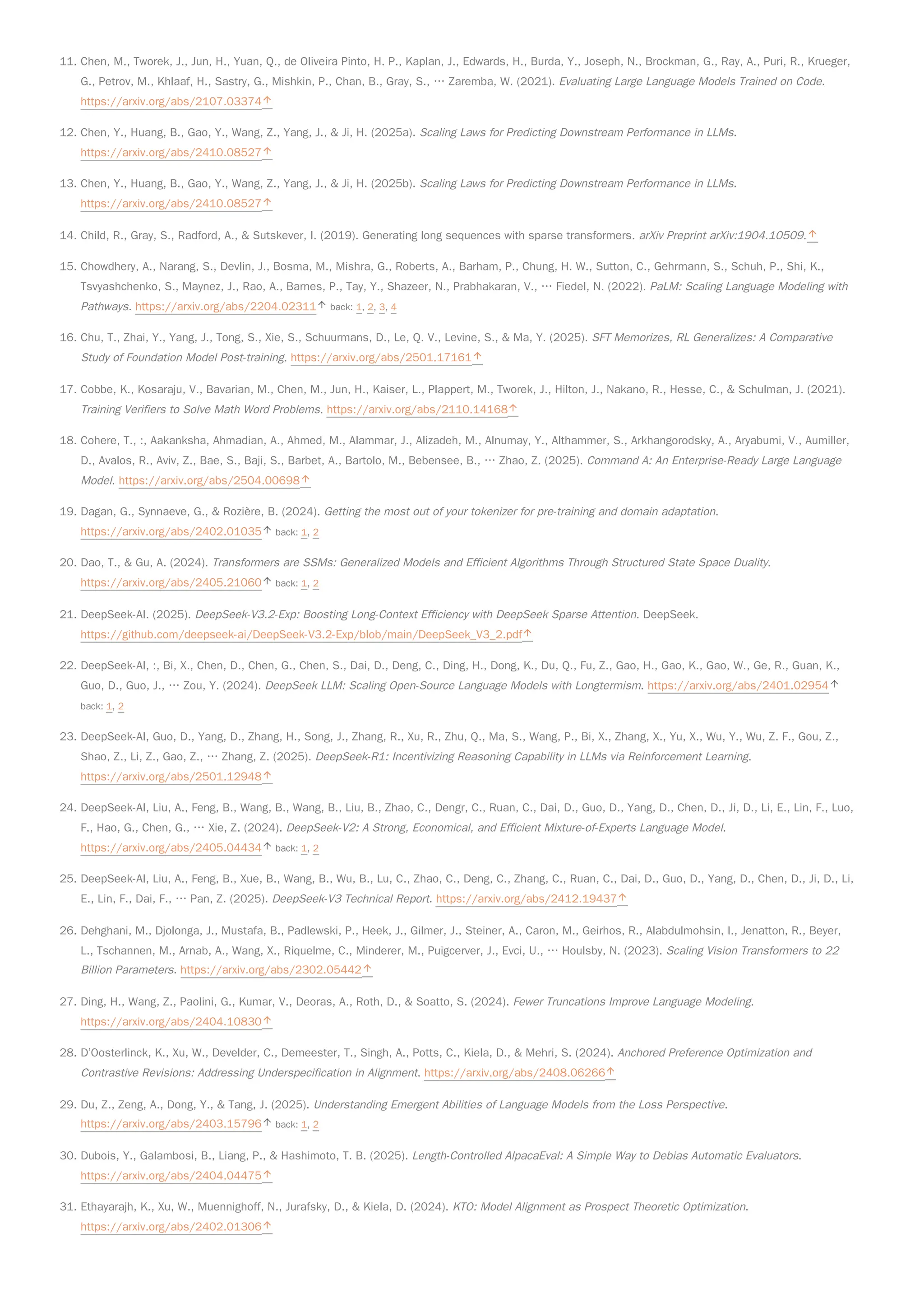 11. Chen, M., Tworek, J., Jun, H., Yuan, Q., de Oliveira Pinto, H. P., Kaplan, J., Edwards, H., Burda, Y., Joseph, N., Brockman, G., Ray, A., Puri, R., Krueger,
G., Petrov, M., Khlaaf, H., Sastry, G., Mishkin, P., Chan, B., Gray, S., … Zaremba, W. (2021). Evaluating Large Language Models Trained on Code.
https://arxiv.org/abs/2107.03374
12. Chen, Y., Huang, B., Gao, Y., Wang, Z., Yang, J., & Ji, H. (2025a). Scaling Laws for Predicting Downstream Performance in LLMs.
https://arxiv.org/abs/2410.08527
13. Chen, Y., Huang, B., Gao, Y., Wang, Z., Yang, J., & Ji, H. (2025b). Scaling Laws for Predicting Downstream Performance in LLMs.
https://arxiv.org/abs/2410.08527
14. Child, R., Gray, S., Radford, A., & Sutskever, I. (2019). Generating long sequences with sparse transformers. arXiv Preprint arXiv:1904.10509.
15. Chowdhery, A., Narang, S., Devlin, J., Bosma, M., Mishra, G., Roberts, A., Barham, P., Chung, H. W., Sutton, C., Gehrmann, S., Schuh, P., Shi, K.,
Tsvyashchenko, S., Maynez, J., Rao, A., Barnes, P., Tay, Y., Shazeer, N., Prabhakaran, V., … Fiedel, N. (2022). PaLM: Scaling Language Modeling with
Pathways. https://arxiv.org/abs/2204.02311 back: 1, 2, 3, 4
16. Chu, T., Zhai, Y., Yang, J., Tong, S., Xie, S., Schuurmans, D., Le, Q. V., Levine, S., & Ma, Y. (2025). SFT Memorizes, RL Generalizes: A Comparative
Study of Foundation Model Post-training. https://arxiv.org/abs/2501.17161
17. Cobbe, K., Kosaraju, V., Bavarian, M., Chen, M., Jun, H., Kaiser, L., Plappert, M., Tworek, J., Hilton, J., Nakano, R., Hesse, C., & Schulman, J. (2021).
Training Verifiers to Solve Math Word Problems. https://arxiv.org/abs/2110.14168
18. Cohere, T., :, Aakanksha, Ahmadian, A., Ahmed, M., Alammar, J., Alizadeh, M., Alnumay, Y., Althammer, S., Arkhangorodsky, A., Aryabumi, V., Aumiller,
D., Avalos, R., Aviv, Z., Bae, S., Baji, S., Barbet, A., Bartolo, M., Bebensee, B., … Zhao, Z. (2025). Command A: An Enterprise-Ready Large Language
Model. https://arxiv.org/abs/2504.00698
19. Dagan, G., Synnaeve, G., & Rozière, B. (2024). Getting the most out of your tokenizer for pre-training and domain adaptation.
https://arxiv.org/abs/2402.01035 back: 1, 2
20. Dao, T., & Gu, A. (2024). Transformers are SSMs: Generalized Models and Efficient Algorithms Through Structured State Space Duality.
https://arxiv.org/abs/2405.21060 back: 1, 2
21. DeepSeek-AI. (2025). DeepSeek-V3.2-Exp: Boosting Long-Context Efficiency with DeepSeek Sparse Attention. DeepSeek.
https://github.com/deepseek-ai/DeepSeek-V3.2-Exp/blob/main/DeepSeek_V3_2.pdf
22. DeepSeek-AI, :, Bi, X., Chen, D., Chen, G., Chen, S., Dai, D., Deng, C., Ding, H., Dong, K., Du, Q., Fu, Z., Gao, H., Gao, K., Gao, W., Ge, R., Guan, K.,
Guo, D., Guo, J., … Zou, Y. (2024). DeepSeek LLM: Scaling Open-Source Language Models with Longtermism. https://arxiv.org/abs/2401.02954
back: 1, 2
23. DeepSeek-AI, Guo, D., Yang, D., Zhang, H., Song, J., Zhang, R., Xu, R., Zhu, Q., Ma, S., Wang, P., Bi, X., Zhang, X., Yu, X., Wu, Y., Wu, Z. F., Gou, Z.,
Shao, Z., Li, Z., Gao, Z., … Zhang, Z. (2025). DeepSeek-R1: Incentivizing Reasoning Capability in LLMs via Reinforcement Learning.
https://arxiv.org/abs/2501.12948
24. DeepSeek-AI, Liu, A., Feng, B., Wang, B., Wang, B., Liu, B., Zhao, C., Dengr, C., Ruan, C., Dai, D., Guo, D., Yang, D., Chen, D., Ji, D., Li, E., Lin, F., Luo,
F., Hao, G., Chen, G., … Xie, Z. (2024). DeepSeek-V2: A Strong, Economical, and Efficient Mixture-of-Experts Language Model.
https://arxiv.org/abs/2405.04434 back: 1, 2
25. DeepSeek-AI, Liu, A., Feng, B., Xue, B., Wang, B., Wu, B., Lu, C., Zhao, C., Deng, C., Zhang, C., Ruan, C., Dai, D., Guo, D., Yang, D., Chen, D., Ji, D., Li,
E., Lin, F., Dai, F., … Pan, Z. (2025). DeepSeek-V3 Technical Report. https://arxiv.org/abs/2412.19437
26. Dehghani, M., Djolonga, J., Mustafa, B., Padlewski, P., Heek, J., Gilmer, J., Steiner, A., Caron, M., Geirhos, R., Alabdulmohsin, I., Jenatton, R., Beyer,
L., Tschannen, M., Arnab, A., Wang, X., Riquelme, C., Minderer, M., Puigcerver, J., Evci, U., … Houlsby, N. (2023). Scaling Vision Transformers to 22
Billion Parameters. https://arxiv.org/abs/2302.05442
27. Ding, H., Wang, Z., Paolini, G., Kumar, V., Deoras, A., Roth, D., & Soatto, S. (2024). Fewer Truncations Improve Language Modeling.
https://arxiv.org/abs/2404.10830
28. D’Oosterlinck, K., Xu, W., Develder, C., Demeester, T., Singh, A., Potts, C., Kiela, D., & Mehri, S. (2024). Anchored Preference Optimization and
Contrastive Revisions: Addressing Underspecification in Alignment. https://arxiv.org/abs/2408.06266
29. Du, Z., Zeng, A., Dong, Y., & Tang, J. (2025). Understanding Emergent Abilities of Language Models from the Loss Perspective.
https://arxiv.org/abs/2403.15796 back: 1, 2
30. Dubois, Y., Galambosi, B., Liang, P., & Hashimoto, T. B. (2025). Length-Controlled AlpacaEval: A Simple Way to Debias Automatic Evaluators.
https://arxiv.org/abs/2404.04475
31. Ethayarajh, K., Xu, W., Muennighoff, N., Jurafsky, D., & Kiela, D. (2024). KTO: Model Alignment as Prospect Theoretic Optimization.
https://arxiv.org/abs/2402.01306
 