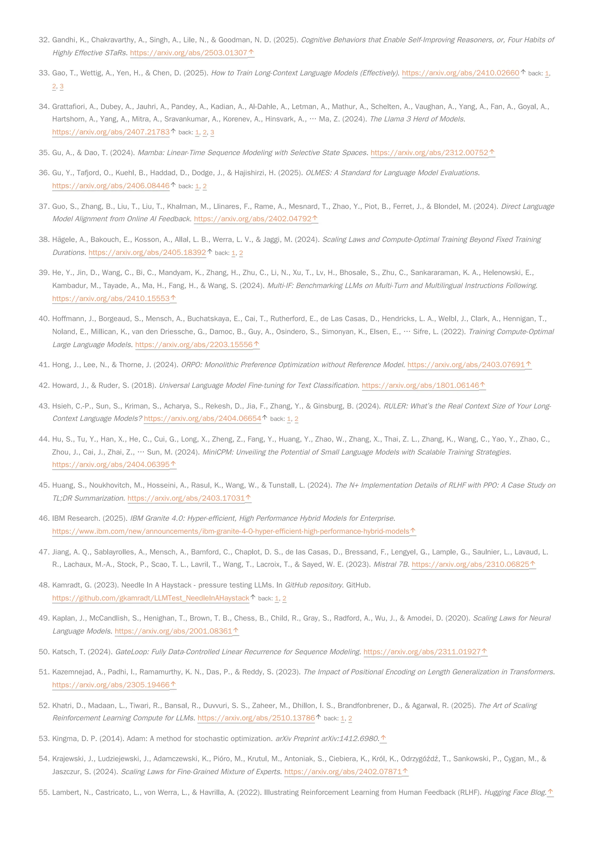 32. Gandhi, K., Chakravarthy, A., Singh, A., Lile, N., & Goodman, N. D. (2025). Cognitive Behaviors that Enable Self-Improving Reasoners, or, Four Habits of
Highly Effective STaRs. https://arxiv.org/abs/2503.01307
33. Gao, T., Wettig, A., Yen, H., & Chen, D. (2025). How to Train Long-Context Language Models (Effectively). https://arxiv.org/abs/2410.02660 back: 1,
2, 3
34. Grattafiori, A., Dubey, A., Jauhri, A., Pandey, A., Kadian, A., Al-Dahle, A., Letman, A., Mathur, A., Schelten, A., Vaughan, A., Yang, A., Fan, A., Goyal, A.,
Hartshorn, A., Yang, A., Mitra, A., Sravankumar, A., Korenev, A., Hinsvark, A., … Ma, Z. (2024). The Llama 3 Herd of Models.
https://arxiv.org/abs/2407.21783 back: 1, 2, 3
35. Gu, A., & Dao, T. (2024). Mamba: Linear-Time Sequence Modeling with Selective State Spaces. https://arxiv.org/abs/2312.00752
36. Gu, Y., Tafjord, O., Kuehl, B., Haddad, D., Dodge, J., & Hajishirzi, H. (2025). OLMES: A Standard for Language Model Evaluations.
https://arxiv.org/abs/2406.08446 back: 1, 2
37. Guo, S., Zhang, B., Liu, T., Liu, T., Khalman, M., Llinares, F., Rame, A., Mesnard, T., Zhao, Y., Piot, B., Ferret, J., & Blondel, M. (2024). Direct Language
Model Alignment from Online AI Feedback. https://arxiv.org/abs/2402.04792
38. Hägele, A., Bakouch, E., Kosson, A., Allal, L. B., Werra, L. V., & Jaggi, M. (2024). Scaling Laws and Compute-Optimal Training Beyond Fixed Training
Durations. https://arxiv.org/abs/2405.18392 back: 1, 2
39. He, Y., Jin, D., Wang, C., Bi, C., Mandyam, K., Zhang, H., Zhu, C., Li, N., Xu, T., Lv, H., Bhosale, S., Zhu, C., Sankararaman, K. A., Helenowski, E.,
Kambadur, M., Tayade, A., Ma, H., Fang, H., & Wang, S. (2024). Multi-IF: Benchmarking LLMs on Multi-Turn and Multilingual Instructions Following.
https://arxiv.org/abs/2410.15553
40. Hoffmann, J., Borgeaud, S., Mensch, A., Buchatskaya, E., Cai, T., Rutherford, E., de Las Casas, D., Hendricks, L. A., Welbl, J., Clark, A., Hennigan, T.,
Noland, E., Millican, K., van den Driessche, G., Damoc, B., Guy, A., Osindero, S., Simonyan, K., Elsen, E., … Sifre, L. (2022). Training Compute-Optimal
Large Language Models. https://arxiv.org/abs/2203.15556
41. Hong, J., Lee, N., & Thorne, J. (2024). ORPO: Monolithic Preference Optimization without Reference Model. https://arxiv.org/abs/2403.07691
42. Howard, J., & Ruder, S. (2018). Universal Language Model Fine-tuning for Text Classification. https://arxiv.org/abs/1801.06146
43. Hsieh, C.-P., Sun, S., Kriman, S., Acharya, S., Rekesh, D., Jia, F., Zhang, Y., & Ginsburg, B. (2024). RULER: What’s the Real Context Size of Your Long-
Context Language Models? https://arxiv.org/abs/2404.06654 back: 1, 2
44. Hu, S., Tu, Y., Han, X., He, C., Cui, G., Long, X., Zheng, Z., Fang, Y., Huang, Y., Zhao, W., Zhang, X., Thai, Z. L., Zhang, K., Wang, C., Yao, Y., Zhao, C.,
Zhou, J., Cai, J., Zhai, Z., … Sun, M. (2024). MiniCPM: Unveiling the Potential of Small Language Models with Scalable Training Strategies.
https://arxiv.org/abs/2404.06395
45. Huang, S., Noukhovitch, M., Hosseini, A., Rasul, K., Wang, W., & Tunstall, L. (2024). The N+ Implementation Details of RLHF with PPO: A Case Study on
TL;DR Summarization. https://arxiv.org/abs/2403.17031
46. IBM Research. (2025). IBM Granite 4.0: Hyper-efficient, High Performance Hybrid Models for Enterprise.
https://www.ibm.com/new/announcements/ibm-granite-4-0-hyper-efficient-high-performance-hybrid-models
47. Jiang, A. Q., Sablayrolles, A., Mensch, A., Bamford, C., Chaplot, D. S., de las Casas, D., Bressand, F., Lengyel, G., Lample, G., Saulnier, L., Lavaud, L.
R., Lachaux, M.-A., Stock, P., Scao, T. L., Lavril, T., Wang, T., Lacroix, T., & Sayed, W. E. (2023). Mistral 7B. https://arxiv.org/abs/2310.06825
48. Kamradt, G. (2023). Needle In A Haystack - pressure testing LLMs. In GitHub repository. GitHub.
https://github.com/gkamradt/LLMTest_NeedleInAHaystack back: 1, 2
49. Kaplan, J., McCandlish, S., Henighan, T., Brown, T. B., Chess, B., Child, R., Gray, S., Radford, A., Wu, J., & Amodei, D. (2020). Scaling Laws for Neural
Language Models. https://arxiv.org/abs/2001.08361
50. Katsch, T. (2024). GateLoop: Fully Data-Controlled Linear Recurrence for Sequence Modeling. https://arxiv.org/abs/2311.01927
51. Kazemnejad, A., Padhi, I., Ramamurthy, K. N., Das, P., & Reddy, S. (2023). The Impact of Positional Encoding on Length Generalization in Transformers.
https://arxiv.org/abs/2305.19466
52. Khatri, D., Madaan, L., Tiwari, R., Bansal, R., Duvvuri, S. S., Zaheer, M., Dhillon, I. S., Brandfonbrener, D., & Agarwal, R. (2025). The Art of Scaling
Reinforcement Learning Compute for LLMs. https://arxiv.org/abs/2510.13786 back: 1, 2
53. Kingma, D. P. (2014). Adam: A method for stochastic optimization. arXiv Preprint arXiv:1412.6980.
54. Krajewski, J., Ludziejewski, J., Adamczewski, K., Pióro, M., Krutul, M., Antoniak, S., Ciebiera, K., Król, K., Odrzygóźdź, T., Sankowski, P., Cygan, M., &
Jaszczur, S. (2024). Scaling Laws for Fine-Grained Mixture of Experts. https://arxiv.org/abs/2402.07871
55. Lambert, N., Castricato, L., von Werra, L., & Havrilla, A. (2022). Illustrating Reinforcement Learning from Human Feedback (RLHF). Hugging Face Blog.
 
