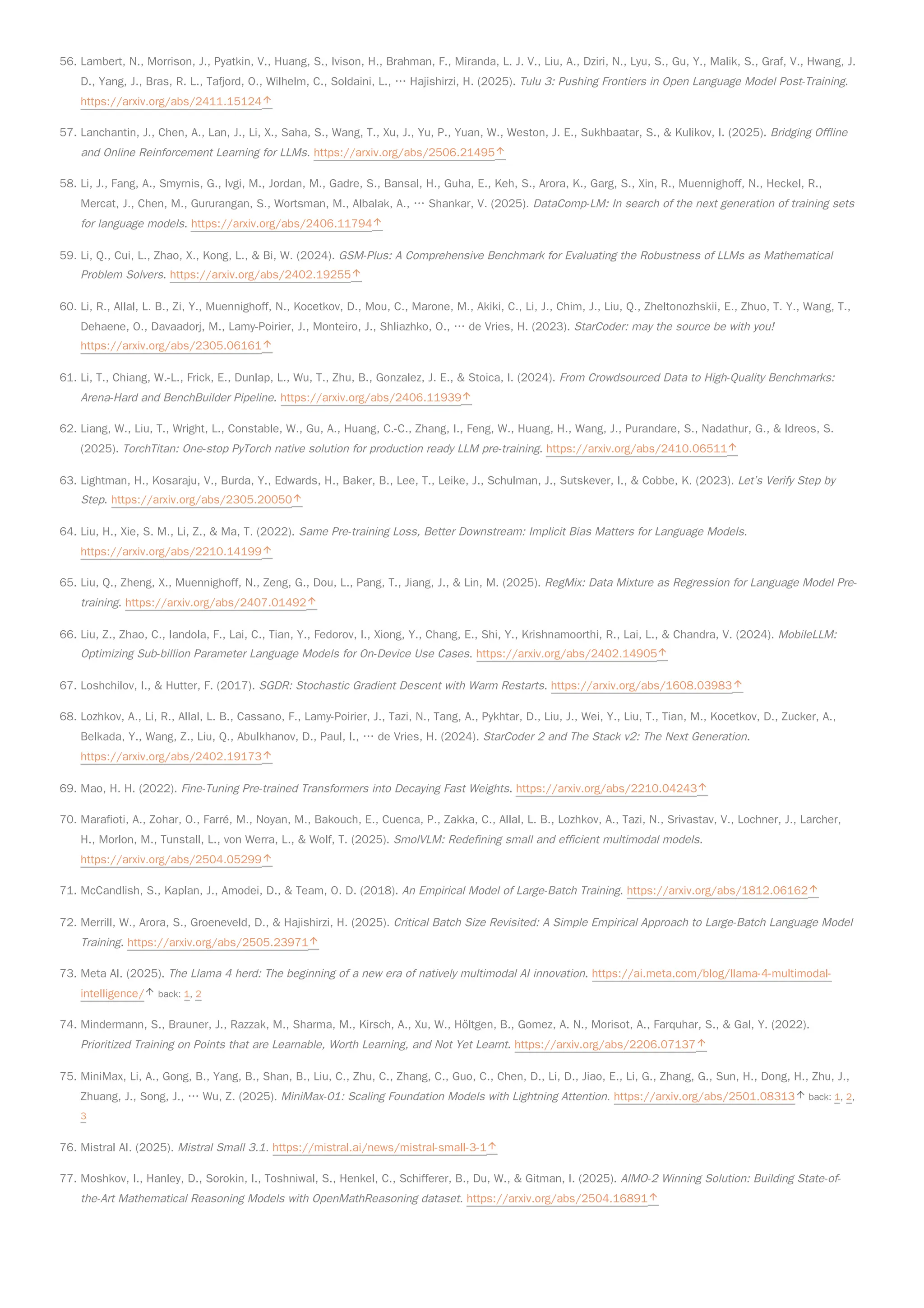 56. Lambert, N., Morrison, J., Pyatkin, V., Huang, S., Ivison, H., Brahman, F., Miranda, L. J. V., Liu, A., Dziri, N., Lyu, S., Gu, Y., Malik, S., Graf, V., Hwang, J.
D., Yang, J., Bras, R. L., Tafjord, O., Wilhelm, C., Soldaini, L., … Hajishirzi, H. (2025). Tulu 3: Pushing Frontiers in Open Language Model Post-Training.
https://arxiv.org/abs/2411.15124
57. Lanchantin, J., Chen, A., Lan, J., Li, X., Saha, S., Wang, T., Xu, J., Yu, P., Yuan, W., Weston, J. E., Sukhbaatar, S., & Kulikov, I. (2025). Bridging Offline
and Online Reinforcement Learning for LLMs. https://arxiv.org/abs/2506.21495
58. Li, J., Fang, A., Smyrnis, G., Ivgi, M., Jordan, M., Gadre, S., Bansal, H., Guha, E., Keh, S., Arora, K., Garg, S., Xin, R., Muennighoff, N., Heckel, R.,
Mercat, J., Chen, M., Gururangan, S., Wortsman, M., Albalak, A., … Shankar, V. (2025). DataComp-LM: In search of the next generation of training sets
for language models. https://arxiv.org/abs/2406.11794
59. Li, Q., Cui, L., Zhao, X., Kong, L., & Bi, W. (2024). GSM-Plus: A Comprehensive Benchmark for Evaluating the Robustness of LLMs as Mathematical
Problem Solvers. https://arxiv.org/abs/2402.19255
60. Li, R., Allal, L. B., Zi, Y., Muennighoff, N., Kocetkov, D., Mou, C., Marone, M., Akiki, C., Li, J., Chim, J., Liu, Q., Zheltonozhskii, E., Zhuo, T. Y., Wang, T.,
Dehaene, O., Davaadorj, M., Lamy-Poirier, J., Monteiro, J., Shliazhko, O., … de Vries, H. (2023). StarCoder: may the source be with you!
https://arxiv.org/abs/2305.06161
61. Li, T., Chiang, W.-L., Frick, E., Dunlap, L., Wu, T., Zhu, B., Gonzalez, J. E., & Stoica, I. (2024). From Crowdsourced Data to High-Quality Benchmarks:
Arena-Hard and BenchBuilder Pipeline. https://arxiv.org/abs/2406.11939
62. Liang, W., Liu, T., Wright, L., Constable, W., Gu, A., Huang, C.-C., Zhang, I., Feng, W., Huang, H., Wang, J., Purandare, S., Nadathur, G., & Idreos, S.
(2025). TorchTitan: One-stop PyTorch native solution for production ready LLM pre-training. https://arxiv.org/abs/2410.06511
63. Lightman, H., Kosaraju, V., Burda, Y., Edwards, H., Baker, B., Lee, T., Leike, J., Schulman, J., Sutskever, I., & Cobbe, K. (2023). Let’s Verify Step by
Step. https://arxiv.org/abs/2305.20050
64. Liu, H., Xie, S. M., Li, Z., & Ma, T. (2022). Same Pre-training Loss, Better Downstream: Implicit Bias Matters for Language Models.
https://arxiv.org/abs/2210.14199
65. Liu, Q., Zheng, X., Muennighoff, N., Zeng, G., Dou, L., Pang, T., Jiang, J., & Lin, M. (2025). RegMix: Data Mixture as Regression for Language Model Pre-
training. https://arxiv.org/abs/2407.01492
66. Liu, Z., Zhao, C., Iandola, F., Lai, C., Tian, Y., Fedorov, I., Xiong, Y., Chang, E., Shi, Y., Krishnamoorthi, R., Lai, L., & Chandra, V. (2024). MobileLLM:
Optimizing Sub-billion Parameter Language Models for On-Device Use Cases. https://arxiv.org/abs/2402.14905
67. Loshchilov, I., & Hutter, F. (2017). SGDR: Stochastic Gradient Descent with Warm Restarts. https://arxiv.org/abs/1608.03983
68. Lozhkov, A., Li, R., Allal, L. B., Cassano, F., Lamy-Poirier, J., Tazi, N., Tang, A., Pykhtar, D., Liu, J., Wei, Y., Liu, T., Tian, M., Kocetkov, D., Zucker, A.,
Belkada, Y., Wang, Z., Liu, Q., Abulkhanov, D., Paul, I., … de Vries, H. (2024). StarCoder 2 and The Stack v2: The Next Generation.
https://arxiv.org/abs/2402.19173
69. Mao, H. H. (2022). Fine-Tuning Pre-trained Transformers into Decaying Fast Weights. https://arxiv.org/abs/2210.04243
70. Marafioti, A., Zohar, O., Farré, M., Noyan, M., Bakouch, E., Cuenca, P., Zakka, C., Allal, L. B., Lozhkov, A., Tazi, N., Srivastav, V., Lochner, J., Larcher,
H., Morlon, M., Tunstall, L., von Werra, L., & Wolf, T. (2025). SmolVLM: Redefining small and efficient multimodal models.
https://arxiv.org/abs/2504.05299
71. McCandlish, S., Kaplan, J., Amodei, D., & Team, O. D. (2018). An Empirical Model of Large-Batch Training. https://arxiv.org/abs/1812.06162
72. Merrill, W., Arora, S., Groeneveld, D., & Hajishirzi, H. (2025). Critical Batch Size Revisited: A Simple Empirical Approach to Large-Batch Language Model
Training. https://arxiv.org/abs/2505.23971
73. Meta AI. (2025). The Llama 4 herd: The beginning of a new era of natively multimodal AI innovation. https://ai.meta.com/blog/llama-4-multimodal-
intelligence/ back: 1, 2
74. Mindermann, S., Brauner, J., Razzak, M., Sharma, M., Kirsch, A., Xu, W., Höltgen, B., Gomez, A. N., Morisot, A., Farquhar, S., & Gal, Y. (2022).
Prioritized Training on Points that are Learnable, Worth Learning, and Not Yet Learnt. https://arxiv.org/abs/2206.07137
75. MiniMax, Li, A., Gong, B., Yang, B., Shan, B., Liu, C., Zhu, C., Zhang, C., Guo, C., Chen, D., Li, D., Jiao, E., Li, G., Zhang, G., Sun, H., Dong, H., Zhu, J.,
Zhuang, J., Song, J., … Wu, Z. (2025). MiniMax-01: Scaling Foundation Models with Lightning Attention. https://arxiv.org/abs/2501.08313 back: 1, 2,
3
76. Mistral AI. (2025). Mistral Small 3.1. https://mistral.ai/news/mistral-small-3-1
77. Moshkov, I., Hanley, D., Sorokin, I., Toshniwal, S., Henkel, C., Schifferer, B., Du, W., & Gitman, I. (2025). AIMO-2 Winning Solution: Building State-of-
the-Art Mathematical Reasoning Models with OpenMathReasoning dataset. https://arxiv.org/abs/2504.16891
 