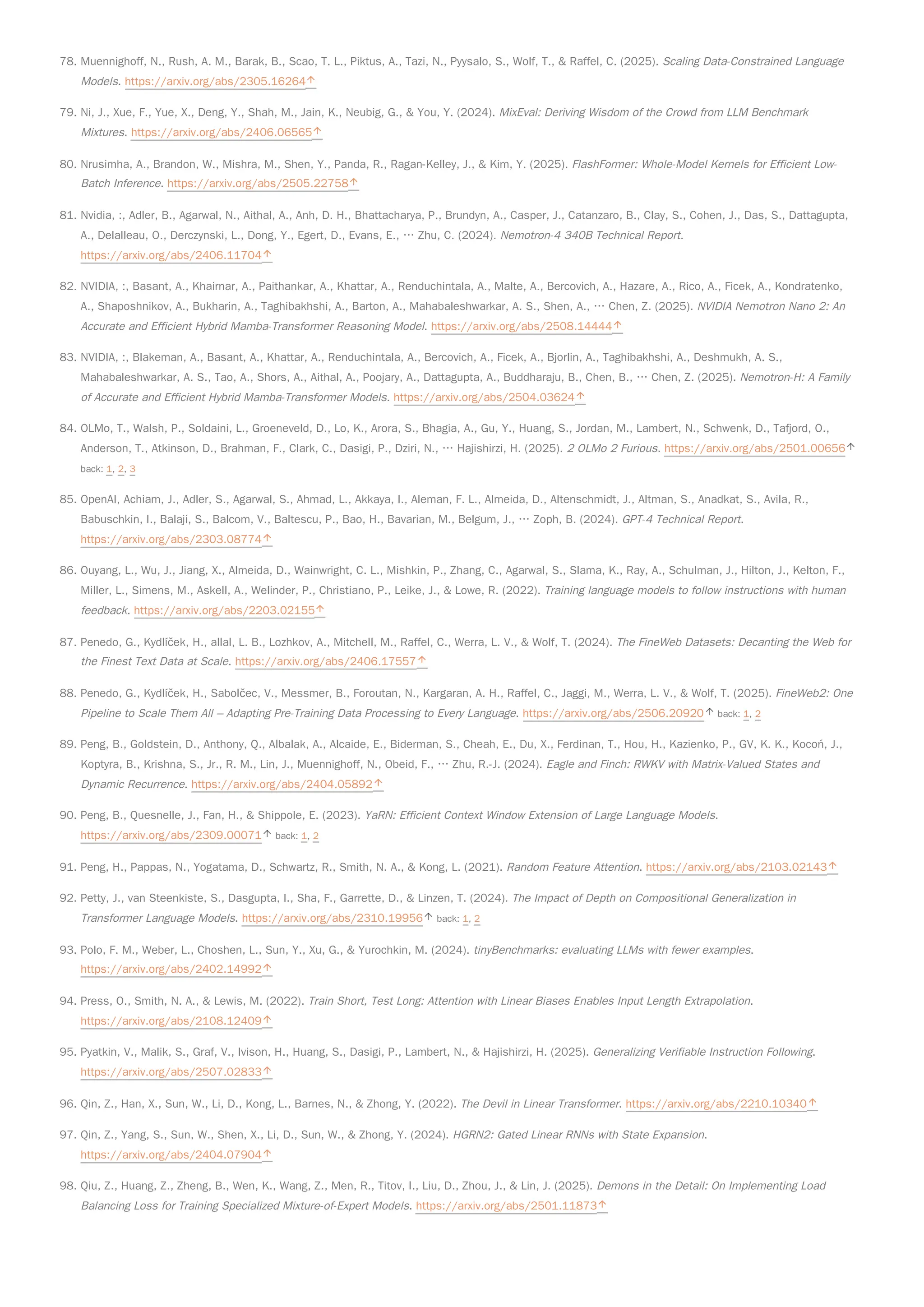 78. Muennighoff, N., Rush, A. M., Barak, B., Scao, T. L., Piktus, A., Tazi, N., Pyysalo, S., Wolf, T., & Raffel, C. (2025). Scaling Data-Constrained Language
Models. https://arxiv.org/abs/2305.16264
79. Ni, J., Xue, F., Yue, X., Deng, Y., Shah, M., Jain, K., Neubig, G., & You, Y. (2024). MixEval: Deriving Wisdom of the Crowd from LLM Benchmark
Mixtures. https://arxiv.org/abs/2406.06565
80. Nrusimha, A., Brandon, W., Mishra, M., Shen, Y., Panda, R., Ragan-Kelley, J., & Kim, Y. (2025). FlashFormer: Whole-Model Kernels for Efficient Low-
Batch Inference. https://arxiv.org/abs/2505.22758
81. Nvidia, :, Adler, B., Agarwal, N., Aithal, A., Anh, D. H., Bhattacharya, P., Brundyn, A., Casper, J., Catanzaro, B., Clay, S., Cohen, J., Das, S., Dattagupta,
A., Delalleau, O., Derczynski, L., Dong, Y., Egert, D., Evans, E., … Zhu, C. (2024). Nemotron-4 340B Technical Report.
https://arxiv.org/abs/2406.11704
82. NVIDIA, :, Basant, A., Khairnar, A., Paithankar, A., Khattar, A., Renduchintala, A., Malte, A., Bercovich, A., Hazare, A., Rico, A., Ficek, A., Kondratenko,
A., Shaposhnikov, A., Bukharin, A., Taghibakhshi, A., Barton, A., Mahabaleshwarkar, A. S., Shen, A., … Chen, Z. (2025). NVIDIA Nemotron Nano 2: An
Accurate and Efficient Hybrid Mamba-Transformer Reasoning Model. https://arxiv.org/abs/2508.14444
83. NVIDIA, :, Blakeman, A., Basant, A., Khattar, A., Renduchintala, A., Bercovich, A., Ficek, A., Bjorlin, A., Taghibakhshi, A., Deshmukh, A. S.,
Mahabaleshwarkar, A. S., Tao, A., Shors, A., Aithal, A., Poojary, A., Dattagupta, A., Buddharaju, B., Chen, B., … Chen, Z. (2025). Nemotron-H: A Family
of Accurate and Efficient Hybrid Mamba-Transformer Models. https://arxiv.org/abs/2504.03624
84. OLMo, T., Walsh, P., Soldaini, L., Groeneveld, D., Lo, K., Arora, S., Bhagia, A., Gu, Y., Huang, S., Jordan, M., Lambert, N., Schwenk, D., Tafjord, O.,
Anderson, T., Atkinson, D., Brahman, F., Clark, C., Dasigi, P., Dziri, N., … Hajishirzi, H. (2025). 2 OLMo 2 Furious. https://arxiv.org/abs/2501.00656
back: 1, 2, 3
85. OpenAI, Achiam, J., Adler, S., Agarwal, S., Ahmad, L., Akkaya, I., Aleman, F. L., Almeida, D., Altenschmidt, J., Altman, S., Anadkat, S., Avila, R.,
Babuschkin, I., Balaji, S., Balcom, V., Baltescu, P., Bao, H., Bavarian, M., Belgum, J., … Zoph, B. (2024). GPT-4 Technical Report.
https://arxiv.org/abs/2303.08774
86. Ouyang, L., Wu, J., Jiang, X., Almeida, D., Wainwright, C. L., Mishkin, P., Zhang, C., Agarwal, S., Slama, K., Ray, A., Schulman, J., Hilton, J., Kelton, F.,
Miller, L., Simens, M., Askell, A., Welinder, P., Christiano, P., Leike, J., & Lowe, R. (2022). Training language models to follow instructions with human
feedback. https://arxiv.org/abs/2203.02155
87. Penedo, G., Kydlíček, H., allal, L. B., Lozhkov, A., Mitchell, M., Raffel, C., Werra, L. V., & Wolf, T. (2024). The FineWeb Datasets: Decanting the Web for
the Finest Text Data at Scale. https://arxiv.org/abs/2406.17557
88. Penedo, G., Kydlíček, H., Sabolčec, V., Messmer, B., Foroutan, N., Kargaran, A. H., Raffel, C., Jaggi, M., Werra, L. V., & Wolf, T. (2025). FineWeb2: One
Pipeline to Scale Them All – Adapting Pre-Training Data Processing to Every Language. https://arxiv.org/abs/2506.20920 back: 1, 2
89. Peng, B., Goldstein, D., Anthony, Q., Albalak, A., Alcaide, E., Biderman, S., Cheah, E., Du, X., Ferdinan, T., Hou, H., Kazienko, P., GV, K. K., Kocoń, J.,
Koptyra, B., Krishna, S., Jr., R. M., Lin, J., Muennighoff, N., Obeid, F., … Zhu, R.-J. (2024). Eagle and Finch: RWKV with Matrix-Valued States and
Dynamic Recurrence. https://arxiv.org/abs/2404.05892
90. Peng, B., Quesnelle, J., Fan, H., & Shippole, E. (2023). YaRN: Efficient Context Window Extension of Large Language Models.
https://arxiv.org/abs/2309.00071 back: 1, 2
91. Peng, H., Pappas, N., Yogatama, D., Schwartz, R., Smith, N. A., & Kong, L. (2021). Random Feature Attention. https://arxiv.org/abs/2103.02143
92. Petty, J., van Steenkiste, S., Dasgupta, I., Sha, F., Garrette, D., & Linzen, T. (2024). The Impact of Depth on Compositional Generalization in
Transformer Language Models. https://arxiv.org/abs/2310.19956 back: 1, 2
93. Polo, F. M., Weber, L., Choshen, L., Sun, Y., Xu, G., & Yurochkin, M. (2024). tinyBenchmarks: evaluating LLMs with fewer examples.
https://arxiv.org/abs/2402.14992
94. Press, O., Smith, N. A., & Lewis, M. (2022). Train Short, Test Long: Attention with Linear Biases Enables Input Length Extrapolation.
https://arxiv.org/abs/2108.12409
95. Pyatkin, V., Malik, S., Graf, V., Ivison, H., Huang, S., Dasigi, P., Lambert, N., & Hajishirzi, H. (2025). Generalizing Verifiable Instruction Following.
https://arxiv.org/abs/2507.02833
96. Qin, Z., Han, X., Sun, W., Li, D., Kong, L., Barnes, N., & Zhong, Y. (2022). The Devil in Linear Transformer. https://arxiv.org/abs/2210.10340
97. Qin, Z., Yang, S., Sun, W., Shen, X., Li, D., Sun, W., & Zhong, Y. (2024). HGRN2: Gated Linear RNNs with State Expansion.
https://arxiv.org/abs/2404.07904
98. Qiu, Z., Huang, Z., Zheng, B., Wen, K., Wang, Z., Men, R., Titov, I., Liu, D., Zhou, J., & Lin, J. (2025). Demons in the Detail: On Implementing Load
Balancing Loss for Training Specialized Mixture-of-Expert Models. https://arxiv.org/abs/2501.11873
 
