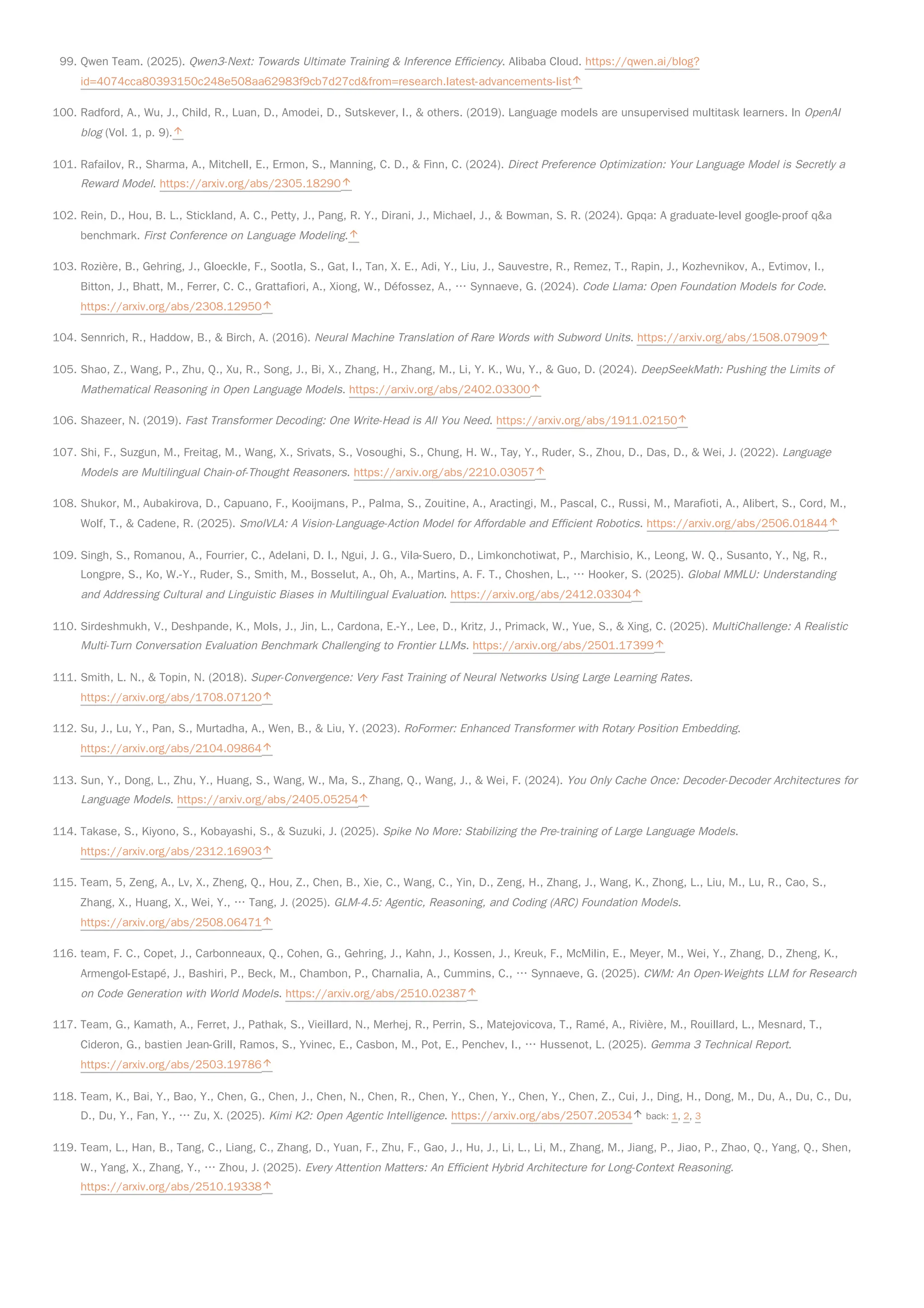 99. Qwen Team. (2025). Qwen3-Next: Towards Ultimate Training & Inference Efficiency. Alibaba Cloud. https://qwen.ai/blog?
id=4074cca80393150c248e508aa62983f9cb7d27cd&from=research.latest-advancements-list
100. Radford, A., Wu, J., Child, R., Luan, D., Amodei, D., Sutskever, I., & others. (2019). Language models are unsupervised multitask learners. In OpenAI
blog (Vol. 1, p. 9).
101. Rafailov, R., Sharma, A., Mitchell, E., Ermon, S., Manning, C. D., & Finn, C. (2024). Direct Preference Optimization: Your Language Model is Secretly a
Reward Model. https://arxiv.org/abs/2305.18290
102. Rein, D., Hou, B. L., Stickland, A. C., Petty, J., Pang, R. Y., Dirani, J., Michael, J., & Bowman, S. R. (2024). Gpqa: A graduate-level google-proof q&a
benchmark. First Conference on Language Modeling.
103. Rozière, B., Gehring, J., Gloeckle, F., Sootla, S., Gat, I., Tan, X. E., Adi, Y., Liu, J., Sauvestre, R., Remez, T., Rapin, J., Kozhevnikov, A., Evtimov, I.,
Bitton, J., Bhatt, M., Ferrer, C. C., Grattafiori, A., Xiong, W., Défossez, A., … Synnaeve, G. (2024). Code Llama: Open Foundation Models for Code.
https://arxiv.org/abs/2308.12950
104. Sennrich, R., Haddow, B., & Birch, A. (2016). Neural Machine Translation of Rare Words with Subword Units. https://arxiv.org/abs/1508.07909
105. Shao, Z., Wang, P., Zhu, Q., Xu, R., Song, J., Bi, X., Zhang, H., Zhang, M., Li, Y. K., Wu, Y., & Guo, D. (2024). DeepSeekMath: Pushing the Limits of
Mathematical Reasoning in Open Language Models. https://arxiv.org/abs/2402.03300
106. Shazeer, N. (2019). Fast Transformer Decoding: One Write-Head is All You Need. https://arxiv.org/abs/1911.02150
107. Shi, F., Suzgun, M., Freitag, M., Wang, X., Srivats, S., Vosoughi, S., Chung, H. W., Tay, Y., Ruder, S., Zhou, D., Das, D., & Wei, J. (2022). Language
Models are Multilingual Chain-of-Thought Reasoners. https://arxiv.org/abs/2210.03057
108. Shukor, M., Aubakirova, D., Capuano, F., Kooijmans, P., Palma, S., Zouitine, A., Aractingi, M., Pascal, C., Russi, M., Marafioti, A., Alibert, S., Cord, M.,
Wolf, T., & Cadene, R. (2025). SmolVLA: A Vision-Language-Action Model for Affordable and Efficient Robotics. https://arxiv.org/abs/2506.01844
109. Singh, S., Romanou, A., Fourrier, C., Adelani, D. I., Ngui, J. G., Vila-Suero, D., Limkonchotiwat, P., Marchisio, K., Leong, W. Q., Susanto, Y., Ng, R.,
Longpre, S., Ko, W.-Y., Ruder, S., Smith, M., Bosselut, A., Oh, A., Martins, A. F. T., Choshen, L., … Hooker, S. (2025). Global MMLU: Understanding
and Addressing Cultural and Linguistic Biases in Multilingual Evaluation. https://arxiv.org/abs/2412.03304
110. Sirdeshmukh, V., Deshpande, K., Mols, J., Jin, L., Cardona, E.-Y., Lee, D., Kritz, J., Primack, W., Yue, S., & Xing, C. (2025). MultiChallenge: A Realistic
Multi-Turn Conversation Evaluation Benchmark Challenging to Frontier LLMs. https://arxiv.org/abs/2501.17399
111. Smith, L. N., & Topin, N. (2018). Super-Convergence: Very Fast Training of Neural Networks Using Large Learning Rates.
https://arxiv.org/abs/1708.07120
112. Su, J., Lu, Y., Pan, S., Murtadha, A., Wen, B., & Liu, Y. (2023). RoFormer: Enhanced Transformer with Rotary Position Embedding.
https://arxiv.org/abs/2104.09864
113. Sun, Y., Dong, L., Zhu, Y., Huang, S., Wang, W., Ma, S., Zhang, Q., Wang, J., & Wei, F. (2024). You Only Cache Once: Decoder-Decoder Architectures for
Language Models. https://arxiv.org/abs/2405.05254
114. Takase, S., Kiyono, S., Kobayashi, S., & Suzuki, J. (2025). Spike No More: Stabilizing the Pre-training of Large Language Models.
https://arxiv.org/abs/2312.16903
115. Team, 5, Zeng, A., Lv, X., Zheng, Q., Hou, Z., Chen, B., Xie, C., Wang, C., Yin, D., Zeng, H., Zhang, J., Wang, K., Zhong, L., Liu, M., Lu, R., Cao, S.,
Zhang, X., Huang, X., Wei, Y., … Tang, J. (2025). GLM-4.5: Agentic, Reasoning, and Coding (ARC) Foundation Models.
https://arxiv.org/abs/2508.06471
116. team, F. C., Copet, J., Carbonneaux, Q., Cohen, G., Gehring, J., Kahn, J., Kossen, J., Kreuk, F., McMilin, E., Meyer, M., Wei, Y., Zhang, D., Zheng, K.,
Armengol-Estapé, J., Bashiri, P., Beck, M., Chambon, P., Charnalia, A., Cummins, C., … Synnaeve, G. (2025). CWM: An Open-Weights LLM for Research
on Code Generation with World Models. https://arxiv.org/abs/2510.02387
117. Team, G., Kamath, A., Ferret, J., Pathak, S., Vieillard, N., Merhej, R., Perrin, S., Matejovicova, T., Ramé, A., Rivière, M., Rouillard, L., Mesnard, T.,
Cideron, G., bastien Jean-Grill, Ramos, S., Yvinec, E., Casbon, M., Pot, E., Penchev, I., … Hussenot, L. (2025). Gemma 3 Technical Report.
https://arxiv.org/abs/2503.19786
118. Team, K., Bai, Y., Bao, Y., Chen, G., Chen, J., Chen, N., Chen, R., Chen, Y., Chen, Y., Chen, Y., Chen, Z., Cui, J., Ding, H., Dong, M., Du, A., Du, C., Du,
D., Du, Y., Fan, Y., … Zu, X. (2025). Kimi K2: Open Agentic Intelligence. https://arxiv.org/abs/2507.20534 back: 1, 2, 3
119. Team, L., Han, B., Tang, C., Liang, C., Zhang, D., Yuan, F., Zhu, F., Gao, J., Hu, J., Li, L., Li, M., Zhang, M., Jiang, P., Jiao, P., Zhao, Q., Yang, Q., Shen,
W., Yang, X., Zhang, Y., … Zhou, J. (2025). Every Attention Matters: An Efficient Hybrid Architecture for Long-Context Reasoning.
https://arxiv.org/abs/2510.19338
 