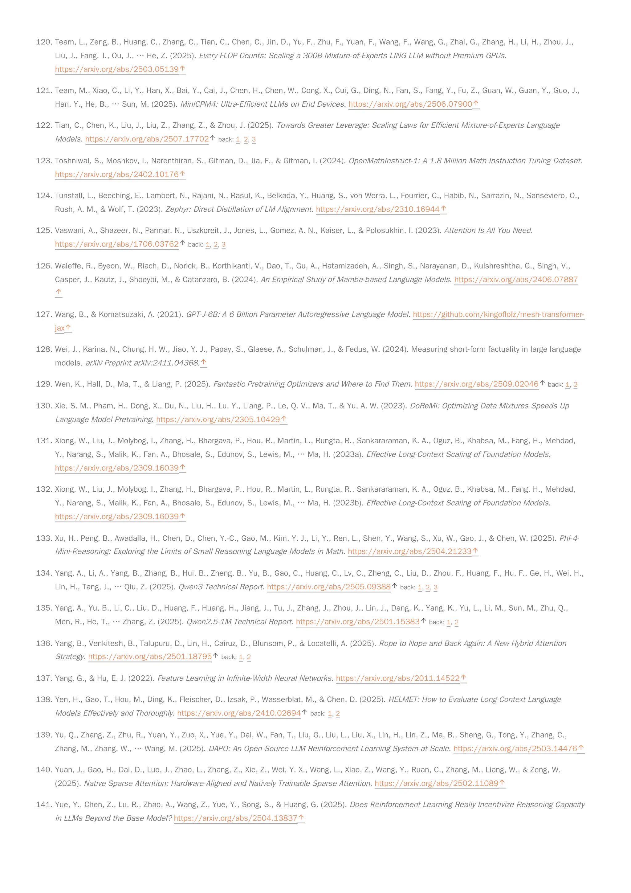 120. Team, L., Zeng, B., Huang, C., Zhang, C., Tian, C., Chen, C., Jin, D., Yu, F., Zhu, F., Yuan, F., Wang, F., Wang, G., Zhai, G., Zhang, H., Li, H., Zhou, J.,
Liu, J., Fang, J., Ou, J., … He, Z. (2025). Every FLOP Counts: Scaling a 300B Mixture-of-Experts LING LLM without Premium GPUs.
https://arxiv.org/abs/2503.05139
121. Team, M., Xiao, C., Li, Y., Han, X., Bai, Y., Cai, J., Chen, H., Chen, W., Cong, X., Cui, G., Ding, N., Fan, S., Fang, Y., Fu, Z., Guan, W., Guan, Y., Guo, J.,
Han, Y., He, B., … Sun, M. (2025). MiniCPM4: Ultra-Efficient LLMs on End Devices. https://arxiv.org/abs/2506.07900
122. Tian, C., Chen, K., Liu, J., Liu, Z., Zhang, Z., & Zhou, J. (2025). Towards Greater Leverage: Scaling Laws for Efficient Mixture-of-Experts Language
Models. https://arxiv.org/abs/2507.17702 back: 1, 2, 3
123. Toshniwal, S., Moshkov, I., Narenthiran, S., Gitman, D., Jia, F., & Gitman, I. (2024). OpenMathInstruct-1: A 1.8 Million Math Instruction Tuning Dataset.
https://arxiv.org/abs/2402.10176
124. Tunstall, L., Beeching, E., Lambert, N., Rajani, N., Rasul, K., Belkada, Y., Huang, S., von Werra, L., Fourrier, C., Habib, N., Sarrazin, N., Sanseviero, O.,
Rush, A. M., & Wolf, T. (2023). Zephyr: Direct Distillation of LM Alignment. https://arxiv.org/abs/2310.16944
125. Vaswani, A., Shazeer, N., Parmar, N., Uszkoreit, J., Jones, L., Gomez, A. N., Kaiser, L., & Polosukhin, I. (2023). Attention Is All You Need.
https://arxiv.org/abs/1706.03762 back: 1, 2, 3
126. Waleffe, R., Byeon, W., Riach, D., Norick, B., Korthikanti, V., Dao, T., Gu, A., Hatamizadeh, A., Singh, S., Narayanan, D., Kulshreshtha, G., Singh, V.,
Casper, J., Kautz, J., Shoeybi, M., & Catanzaro, B. (2024). An Empirical Study of Mamba-based Language Models. https://arxiv.org/abs/2406.07887
127. Wang, B., & Komatsuzaki, A. (2021). GPT-J-6B: A 6 Billion Parameter Autoregressive Language Model. https://github.com/kingoflolz/mesh-transformer-
jax
128. Wei, J., Karina, N., Chung, H. W., Jiao, Y. J., Papay, S., Glaese, A., Schulman, J., & Fedus, W. (2024). Measuring short-form factuality in large language
models. arXiv Preprint arXiv:2411.04368.
129. Wen, K., Hall, D., Ma, T., & Liang, P. (2025). Fantastic Pretraining Optimizers and Where to Find Them. https://arxiv.org/abs/2509.02046 back: 1, 2
130. Xie, S. M., Pham, H., Dong, X., Du, N., Liu, H., Lu, Y., Liang, P., Le, Q. V., Ma, T., & Yu, A. W. (2023). DoReMi: Optimizing Data Mixtures Speeds Up
Language Model Pretraining. https://arxiv.org/abs/2305.10429
131. Xiong, W., Liu, J., Molybog, I., Zhang, H., Bhargava, P., Hou, R., Martin, L., Rungta, R., Sankararaman, K. A., Oguz, B., Khabsa, M., Fang, H., Mehdad,
Y., Narang, S., Malik, K., Fan, A., Bhosale, S., Edunov, S., Lewis, M., … Ma, H. (2023a). Effective Long-Context Scaling of Foundation Models.
https://arxiv.org/abs/2309.16039
132. Xiong, W., Liu, J., Molybog, I., Zhang, H., Bhargava, P., Hou, R., Martin, L., Rungta, R., Sankararaman, K. A., Oguz, B., Khabsa, M., Fang, H., Mehdad,
Y., Narang, S., Malik, K., Fan, A., Bhosale, S., Edunov, S., Lewis, M., … Ma, H. (2023b). Effective Long-Context Scaling of Foundation Models.
https://arxiv.org/abs/2309.16039
133. Xu, H., Peng, B., Awadalla, H., Chen, D., Chen, Y.-C., Gao, M., Kim, Y. J., Li, Y., Ren, L., Shen, Y., Wang, S., Xu, W., Gao, J., & Chen, W. (2025). Phi-4-
Mini-Reasoning: Exploring the Limits of Small Reasoning Language Models in Math. https://arxiv.org/abs/2504.21233
134. Yang, A., Li, A., Yang, B., Zhang, B., Hui, B., Zheng, B., Yu, B., Gao, C., Huang, C., Lv, C., Zheng, C., Liu, D., Zhou, F., Huang, F., Hu, F., Ge, H., Wei, H.,
Lin, H., Tang, J., … Qiu, Z. (2025). Qwen3 Technical Report. https://arxiv.org/abs/2505.09388 back: 1, 2, 3
135. Yang, A., Yu, B., Li, C., Liu, D., Huang, F., Huang, H., Jiang, J., Tu, J., Zhang, J., Zhou, J., Lin, J., Dang, K., Yang, K., Yu, L., Li, M., Sun, M., Zhu, Q.,
Men, R., He, T., … Zhang, Z. (2025). Qwen2.5-1M Technical Report. https://arxiv.org/abs/2501.15383 back: 1, 2
136. Yang, B., Venkitesh, B., Talupuru, D., Lin, H., Cairuz, D., Blunsom, P., & Locatelli, A. (2025). Rope to Nope and Back Again: A New Hybrid Attention
Strategy. https://arxiv.org/abs/2501.18795 back: 1, 2
137. Yang, G., & Hu, E. J. (2022). Feature Learning in Infinite-Width Neural Networks. https://arxiv.org/abs/2011.14522
138. Yen, H., Gao, T., Hou, M., Ding, K., Fleischer, D., Izsak, P., Wasserblat, M., & Chen, D. (2025). HELMET: How to Evaluate Long-Context Language
Models Effectively and Thoroughly. https://arxiv.org/abs/2410.02694 back: 1, 2
139. Yu, Q., Zhang, Z., Zhu, R., Yuan, Y., Zuo, X., Yue, Y., Dai, W., Fan, T., Liu, G., Liu, L., Liu, X., Lin, H., Lin, Z., Ma, B., Sheng, G., Tong, Y., Zhang, C.,
Zhang, M., Zhang, W., … Wang, M. (2025). DAPO: An Open-Source LLM Reinforcement Learning System at Scale. https://arxiv.org/abs/2503.14476
140. Yuan, J., Gao, H., Dai, D., Luo, J., Zhao, L., Zhang, Z., Xie, Z., Wei, Y. X., Wang, L., Xiao, Z., Wang, Y., Ruan, C., Zhang, M., Liang, W., & Zeng, W.
(2025). Native Sparse Attention: Hardware-Aligned and Natively Trainable Sparse Attention. https://arxiv.org/abs/2502.11089
141. Yue, Y., Chen, Z., Lu, R., Zhao, A., Wang, Z., Yue, Y., Song, S., & Huang, G. (2025). Does Reinforcement Learning Really Incentivize Reasoning Capacity
in LLMs Beyond the Base Model? https://arxiv.org/abs/2504.13837
 