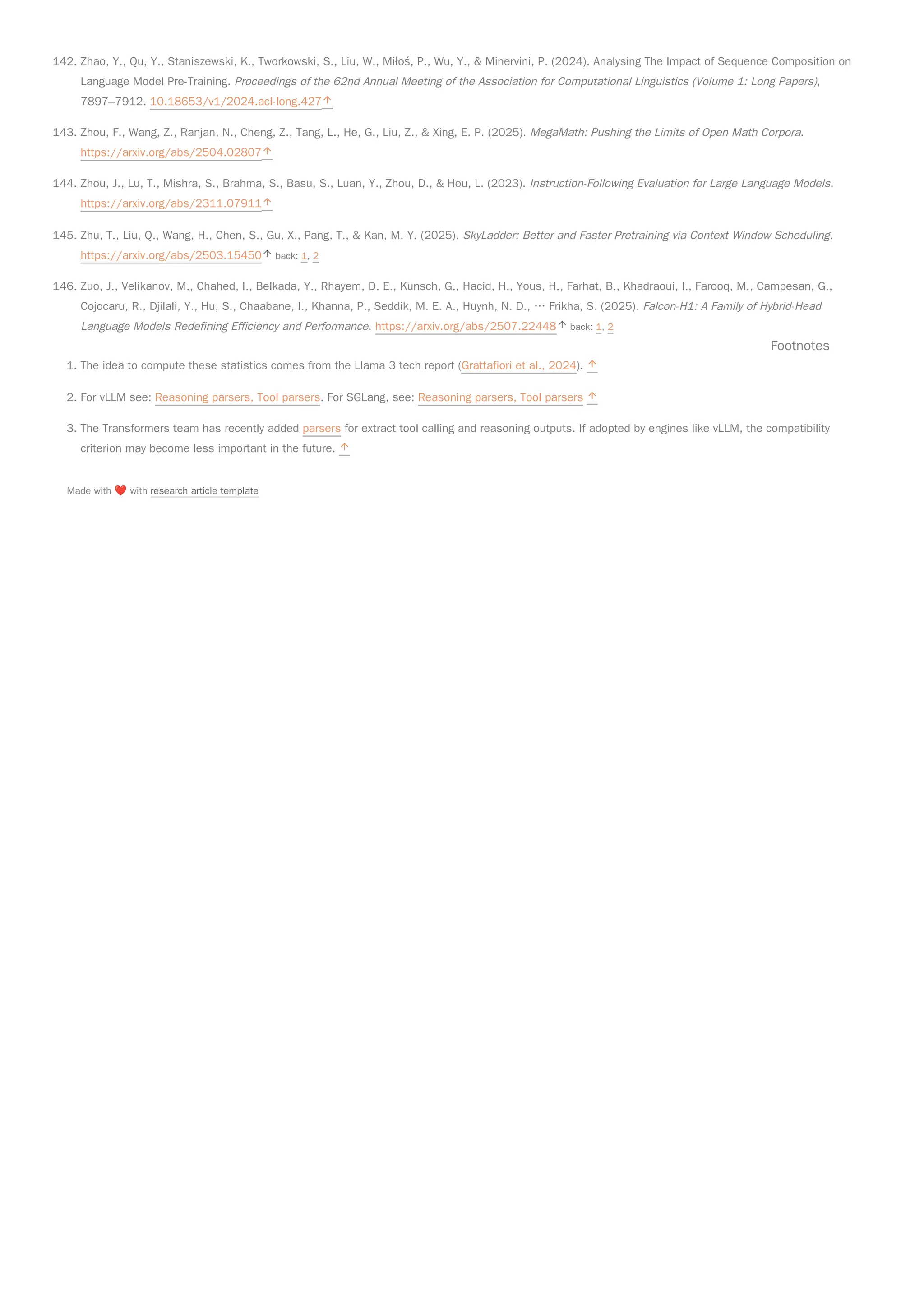 142. Zhao, Y., Qu, Y., Staniszewski, K., Tworkowski, S., Liu, W., Miłoś, P., Wu, Y., & Minervini, P. (2024). Analysing The Impact of Sequence Composition on
Language Model Pre-Training. Proceedings of the 62nd Annual Meeting of the Association for Computational Linguistics (Volume 1: Long Papers),
7897–7912. 10.18653/v1/2024.acl-long.427
143. Zhou, F., Wang, Z., Ranjan, N., Cheng, Z., Tang, L., He, G., Liu, Z., & Xing, E. P. (2025). MegaMath: Pushing the Limits of Open Math Corpora.
https://arxiv.org/abs/2504.02807
144. Zhou, J., Lu, T., Mishra, S., Brahma, S., Basu, S., Luan, Y., Zhou, D., & Hou, L. (2023). Instruction-Following Evaluation for Large Language Models.
https://arxiv.org/abs/2311.07911
145. Zhu, T., Liu, Q., Wang, H., Chen, S., Gu, X., Pang, T., & Kan, M.-Y. (2025). SkyLadder: Better and Faster Pretraining via Context Window Scheduling.
https://arxiv.org/abs/2503.15450 back: 1, 2
146. Zuo, J., Velikanov, M., Chahed, I., Belkada, Y., Rhayem, D. E., Kunsch, G., Hacid, H., Yous, H., Farhat, B., Khadraoui, I., Farooq, M., Campesan, G.,
Cojocaru, R., Djilali, Y., Hu, S., Chaabane, I., Khanna, P., Seddik, M. E. A., Huynh, N. D., … Frikha, S. (2025). Falcon-H1: A Family of Hybrid-Head
Language Models Redefining Efficiency and Performance. https://arxiv.org/abs/2507.22448 back: 1, 2
Footnotes
1. The idea to compute these statistics comes from the Llama 3 tech report (Grattafiori et al., 2024).
2. For vLLM see: Reasoning parsers, Tool parsers. For SGLang, see: Reasoning parsers, Tool parsers
3. The Transformers team has recently added parsers for extract tool calling and reasoning outputs. If adopted by engines like vLLM, the compatibility
criterion may become less important in the future.
Made with ❤️with research article template
 