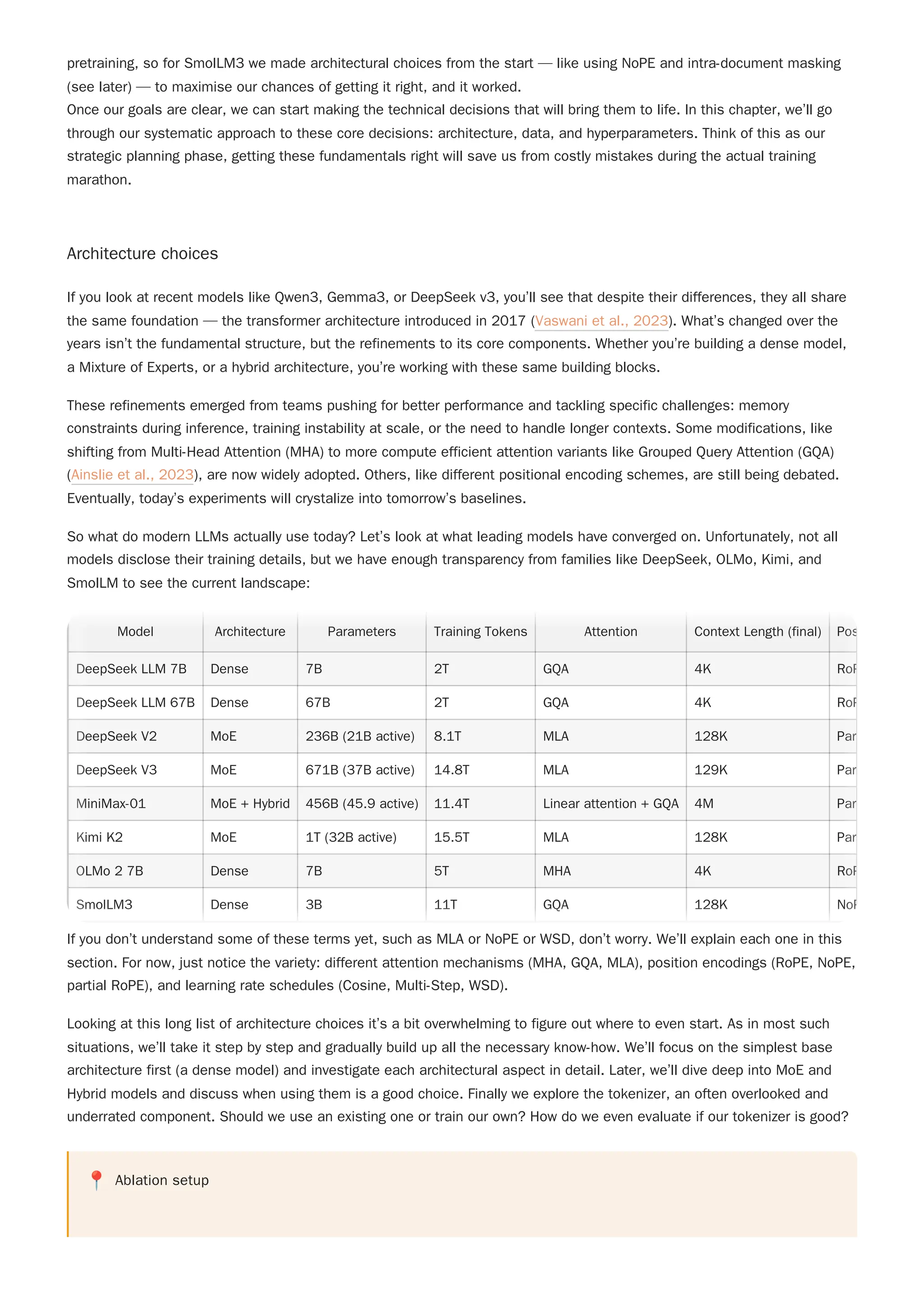 Once our goals are clear, we can start making the technical decisions that will bring them to life. In this chapter, we’ll go
through our systematic approach to these core decisions: architecture, data, and hyperparameters. Think of this as our
strategic planning phase, getting these fundamentals right will save us from costly mistakes during the actual training
marathon.
Architecture choices
If you look at recent models like Qwen3, Gemma3, or DeepSeek v3, you’ll see that despite their differences, they all share
the same foundation — the transformer architecture introduced in 2017 (Vaswani et al., 2023). What’s changed over the
years isn’t the fundamental structure, but the refinements to its core components. Whether you’re building a dense model,
a Mixture of Experts, or a hybrid architecture, you’re working with these same building blocks.
These refinements emerged from teams pushing for better performance and tackling specific challenges: memory
constraints during inference, training instability at scale, or the need to handle longer contexts. Some modifications, like
shifting from Multi-Head Attention (MHA) to more compute efficient attention variants like Grouped Query Attention (GQA)
(Ainslie et al., 2023), are now widely adopted. Others, like different positional encoding schemes, are still being debated.
Eventually, today’s experiments will crystalize into tomorrow’s baselines.
So what do modern LLMs actually use today? Let’s look at what leading models have converged on. Unfortunately, not all
models disclose their training details, but we have enough transparency from families like DeepSeek, OLMo, Kimi, and
SmolLM to see the current landscape:
If you don’t understand some of these terms yet, such as MLA or NoPE or WSD, don’t worry. We’ll explain each one in this
section. For now, just notice the variety: different attention mechanisms (MHA, GQA, MLA), position encodings (RoPE, NoPE,
partial RoPE), and learning rate schedules (Cosine, Multi-Step, WSD).
Looking at this long list of architecture choices it’s a bit overwhelming to figure out where to even start. As in most such
situations, we’ll take it step by step and gradually build up all the necessary know-how. We’ll focus on the simplest base
architecture first (a dense model) and investigate each architectural aspect in detail. Later, we’ll dive deep into MoE and
Hybrid models and discuss when using them is a good choice. Finally we explore the tokenizer, an often overlooked and
underrated component. Should we use an existing one or train our own? How do we even evaluate if our tokenizer is good?
pretraining, so for SmolLM3 we made architectural choices from the start — like using NoPE and intra-document masking
(see later) — to maximise our chances of getting it right, and it worked.
📍 Ablation setup
Model Architecture Parameters Training Tokens Attention Context Length (final) Pos
DeepSeek LLM 7B Dense 7B 2T GQA 4K RoP
DeepSeek LLM 67B Dense 67B 2T GQA 4K RoP
DeepSeek V2 MoE 236B (21B active) 8.1T MLA 128K Par
DeepSeek V3 MoE 671B (37B active) 14.8T MLA 129K Par
MiniMax-01 MoE + Hybrid 456B (45.9 active) 11.4T Linear attention + GQA 4M Par
Kimi K2 MoE 1T (32B active) 15.5T MLA 128K Par
OLMo 2 7B Dense 7B 5T MHA 4K RoP
SmolLM3 Dense 3B 11T GQA 128K NoP
Model Architecture Parameters Training Tokens Attention Context Length (final) Pos
DeepSeek LLM 7B Dense 7B 2T GQA 4K RoP
DeepSeek LLM 67B Dense 67B 2T GQA 4K RoP
DeepSeek V2 MoE 236B (21B active) 8.1T MLA 128K Par
DeepSeek V3 MoE 671B (37B active) 14.8T MLA 129K Par
MiniMax-01 MoE + Hybrid 456B (45.9 active) 11.4T Linear attention + GQA 4M Par
Kimi K2 MoE 1T (32B active) 15.5T MLA 128K Par
OLMo 2 7B Dense 7B 5T MHA 4K RoP
SmolLM3 Dense 3B 11T GQA 128K NoP
 