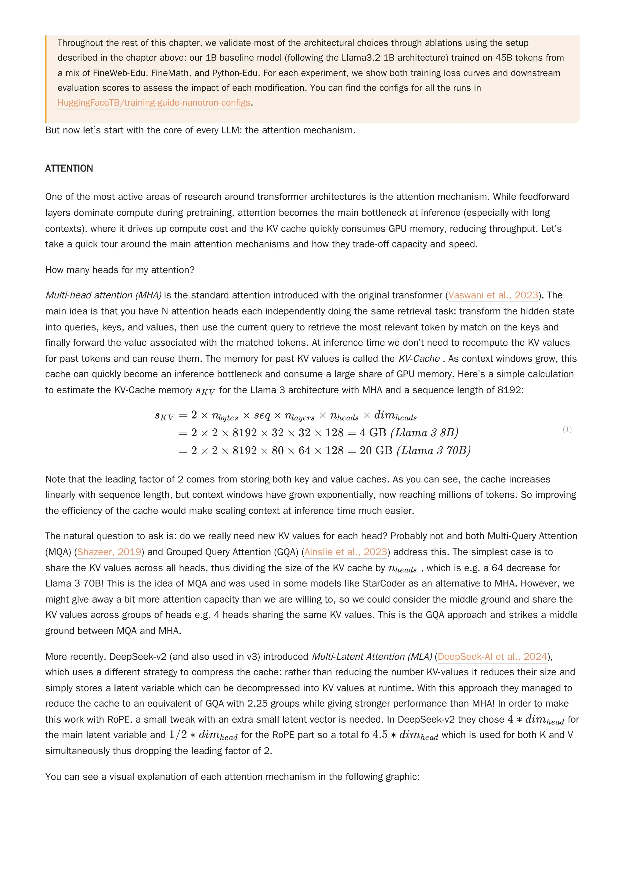 But now let’s start with the core of every LLM: the attention mechanism.
ATTENTION
One of the most active areas of research around transformer architectures is the attention mechanism. While feedforward
layers dominate compute during pretraining, attention becomes the main bottleneck at inference (especially with long
contexts), where it drives up compute cost and the KV cache quickly consumes GPU memory, reducing throughput. Let’s
take a quick tour around the main attention mechanisms and how they trade-off capacity and speed.
How many heads for my attention?
Note that the leading factor of 2 comes from storing both key and value caches. As you can see, the cache increases
linearly with sequence length, but context windows have grown exponentially, now reaching millions of tokens. So improving
the efficiency of the cache would make scaling context at inference time much easier.
The natural question to ask is: do we really need new KV values for each head? Probably not and both Multi-Query Attention
(MQA) (Shazeer, 2019) and Grouped Query Attention (GQA) (Ainslie et al., 2023) address this. The simplest case is to
share the KV values across all heads, thus dividing the size of the KV cache by , which is e.g. a 64 decrease for
Llama 3 70B! This is the idea of MQA and was used in some models like StarCoder as an alternative to MHA. However, we
might give away a bit more attention capacity than we are willing to, so we could consider the middle ground and share the
KV values across groups of heads e.g. 4 heads sharing the same KV values. This is the GQA approach and strikes a middle
ground between MQA and MHA.
You can see a visual explanation of each attention mechanism in the following graphic:
Throughout the rest of this chapter, we validate most of the architectural choices through ablations using the setup
described in the chapter above: our 1B baseline model (following the Llama3.2 1B architecture) trained on 45B tokens from
a mix of FineWeb-Edu, FineMath, and Python-Edu. For each experiment, we show both training loss curves and downstream
evaluation scores to assess the impact of each modification. You can find the configs for all the runs in
HuggingFaceTB/training-guide-nanotron-configs.
Multi-head attention (MHA) is the standard attention introduced with the original transformer (Vaswani et al., 2023). The
main idea is that you have N attention heads each independently doing the same retrieval task: transform the hidden state
into queries, keys, and values, then use the current query to retrieve the most relevant token by match on the keys and
finally forward the value associated with the matched tokens. At inference time we don’t need to recompute the KV values
for past tokens and can reuse them. The memory for past KV values is called the KV-Cache . As context windows grow, this
cache can quickly become an inference bottleneck and consume a large share of GPU memory. Here’s a simple calculation
to estimate the KV-Cache memory for the Llama 3 architecture with MHA and a sequence length of 8192:
s ​
KV
​
​ ​
s ​
KV = 2 × n × seq × n ​ × n ​ × dim ​
bytes layers heads heads
= 2 × 2 × 8192 × 32 × 32 × 128 = 4 GB (Llama 3 8B)
= 2 × 2 × 8192 × 80 × 64 × 128 = 20 GB (Llama 3 70B)
(1)
n ​
heads
More recently, DeepSeek-v2 (and also used in v3) introduced Multi-Latent Attention (MLA) (DeepSeek-AI et al., 2024),
which uses a different strategy to compress the cache: rather than reducing the number KV-values it reduces their size and
simply stores a latent variable which can be decompressed into KV values at runtime. With this approach they managed to
reduce the cache to an equivalent of GQA with 2.25 groups while giving stronger performance than MHA! In order to make
this work with RoPE, a small tweak with an extra small latent vector is needed. In DeepSeek-v2 they chose for
the main latent variable and for the RoPE part so a total fo which is used for both K and V
simultaneously thus dropping the leading factor of 2.
4 ∗ dim ​
head
1/2 ∗ dim ​
head 4.5 ∗ dim ​
head
 