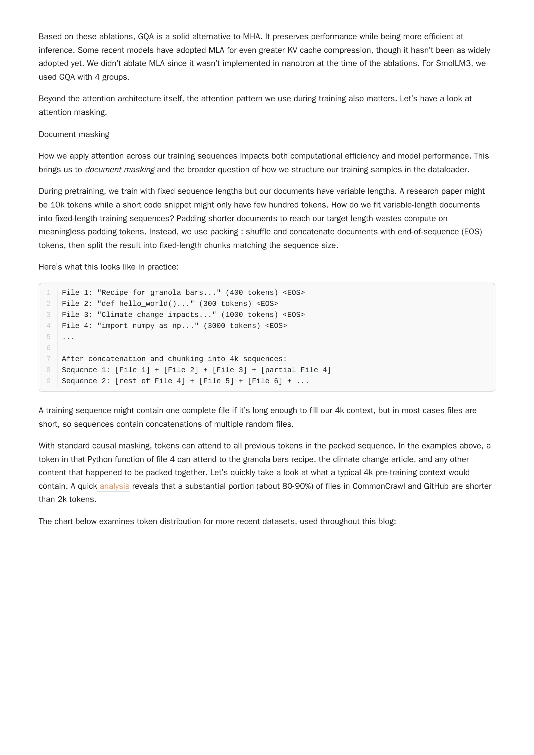 Based on these ablations, GQA is a solid alternative to MHA. It preserves performance while being more efficient at
inference. Some recent models have adopted MLA for even greater KV cache compression, though it hasn’t been as widely
adopted yet. We didn’t ablate MLA since it wasn’t implemented in nanotron at the time of the ablations. For SmolLM3, we
used GQA with 4 groups.
Beyond the attention architecture itself, the attention pattern we use during training also matters. Let’s have a look at
attention masking.
Document masking
How we apply attention across our training sequences impacts both computational efficiency and model performance. This
brings us to document masking and the broader question of how we structure our training samples in the dataloader.
Here’s what this looks like in practice:
A training sequence might contain one complete file if it’s long enough to fill our 4k context, but in most cases files are
short, so sequences contain concatenations of multiple random files.
With standard causal masking, tokens can attend to all previous tokens in the packed sequence. In the examples above, a
token in that Python function of file 4 can attend to the granola bars recipe, the climate change article, and any other
content that happened to be packed together. Let’s quickly take a look at what a typical 4k pre-training context would
contain. A quick analysis reveals that a substantial portion (about 80-90%) of files in CommonCrawl and GitHub are shorter
than 2k tokens.
The chart below examines token distribution for more recent datasets, used throughout this blog:
During pretraining, we train with fixed sequence lengths but our documents have variable lengths. A research paper might
be 10k tokens while a short code snippet might only have few hundred tokens. How do we fit variable-length documents
into fixed-length training sequences? Padding shorter documents to reach our target length wastes compute on
meaningless padding tokens. Instead, we use packing : shuffle and concatenate documents with end-of-sequence (EOS)
tokens, then split the result into fixed-length chunks matching the sequence size.
File 1: "Recipe for granola bars..." (400 tokens) <EOS>
1
File 2: "def hello_world()..." (300 tokens) <EOS>
2
File 3: "Climate change impacts..." (1000 tokens) <EOS>
3
File 4: "import numpy as np..." (3000 tokens) <EOS>
4
...
5
6
After concatenation and chunking into 4k sequences:
7
Sequence 1: [File 1] + [File 2] + [File 3] + [partial File 4]
8
Sequence 2: [rest of File 4] + [File 5] + [File 6] + ...
9
 