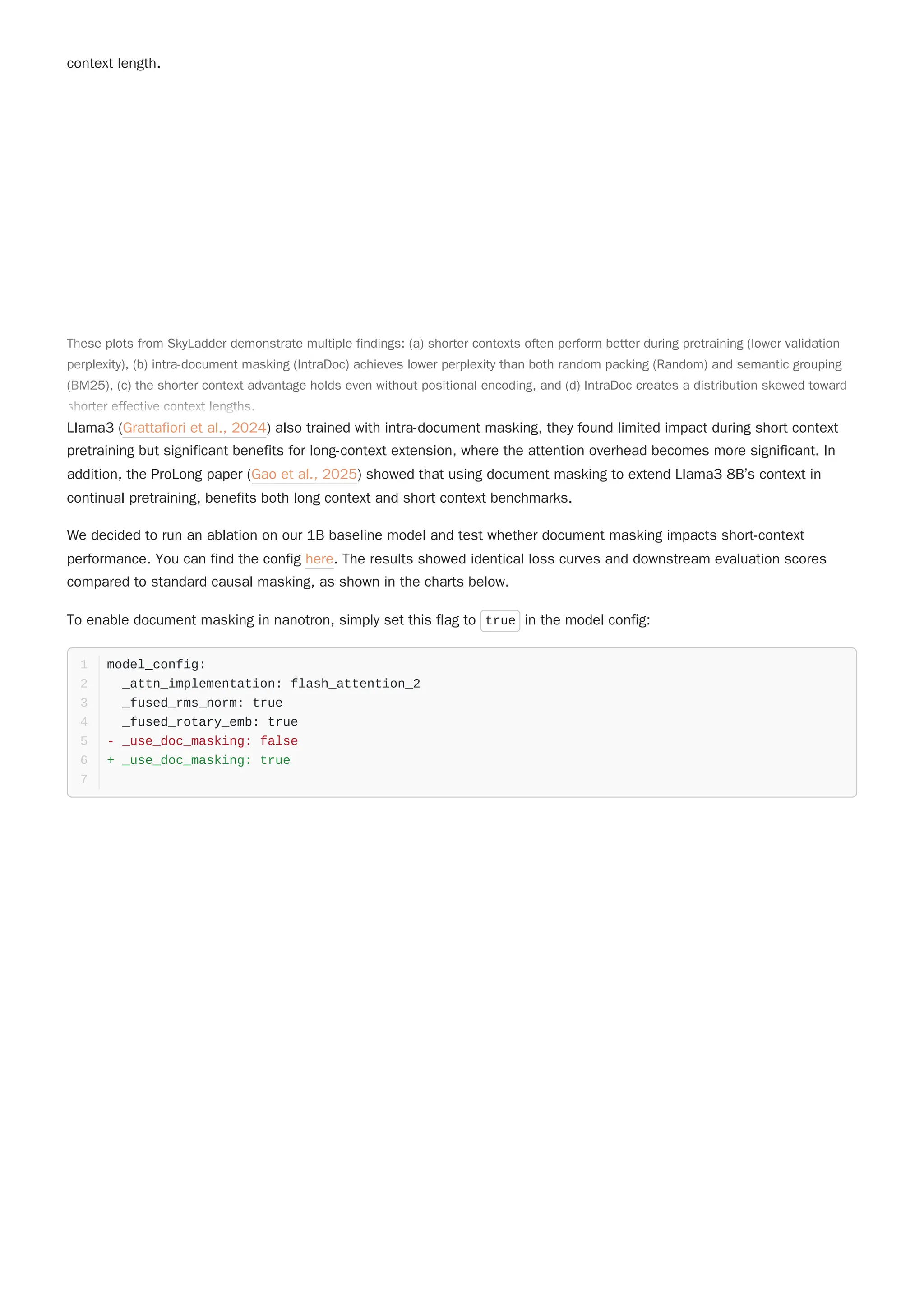context length.
Llama3 (Grattafiori et al., 2024) also trained with intra-document masking, they found limited impact during short context
pretraining but significant benefits for long-context extension, where the attention overhead becomes more significant. In
addition, the ProLong paper (Gao et al., 2025) showed that using document masking to extend Llama3 8B’s context in
continual pretraining, benefits both long context and short context benchmarks.
We decided to run an ablation on our 1B baseline model and test whether document masking impacts short-context
performance. You can find the config here. The results showed identical loss curves and downstream evaluation scores
compared to standard causal masking, as shown in the charts below.
To enable document masking in nanotron, simply set this flag to true in the model config:
model_config:
1
_attn_implementation: flash_attention_2
2
_fused_rms_norm: true
3
_fused_rotary_emb: true
4
- _use_doc_masking: false
5
+ _use_doc_masking: true
6
7
These plots from SkyLadder demonstrate multiple findings: (a) shorter contexts often perform better during pretraining (lower validation
perplexity), (b) intra-document masking (IntraDoc) achieves lower perplexity than both random packing (Random) and semantic grouping
(BM25), (c) the shorter context advantage holds even without positional encoding, and (d) IntraDoc creates a distribution skewed toward
shorter effective context lengths.
These plots from SkyLadder demonstrate multiple findings: (a) shorter contexts often perform better during pretraining (lower validation
perplexity), (b) intra-document masking (IntraDoc) achieves lower perplexity than both random packing (Random) and semantic grouping
(BM25), (c) the shorter context advantage holds even without positional encoding, and (d) IntraDoc creates a distribution skewed toward
shorter effective context lengths.
 