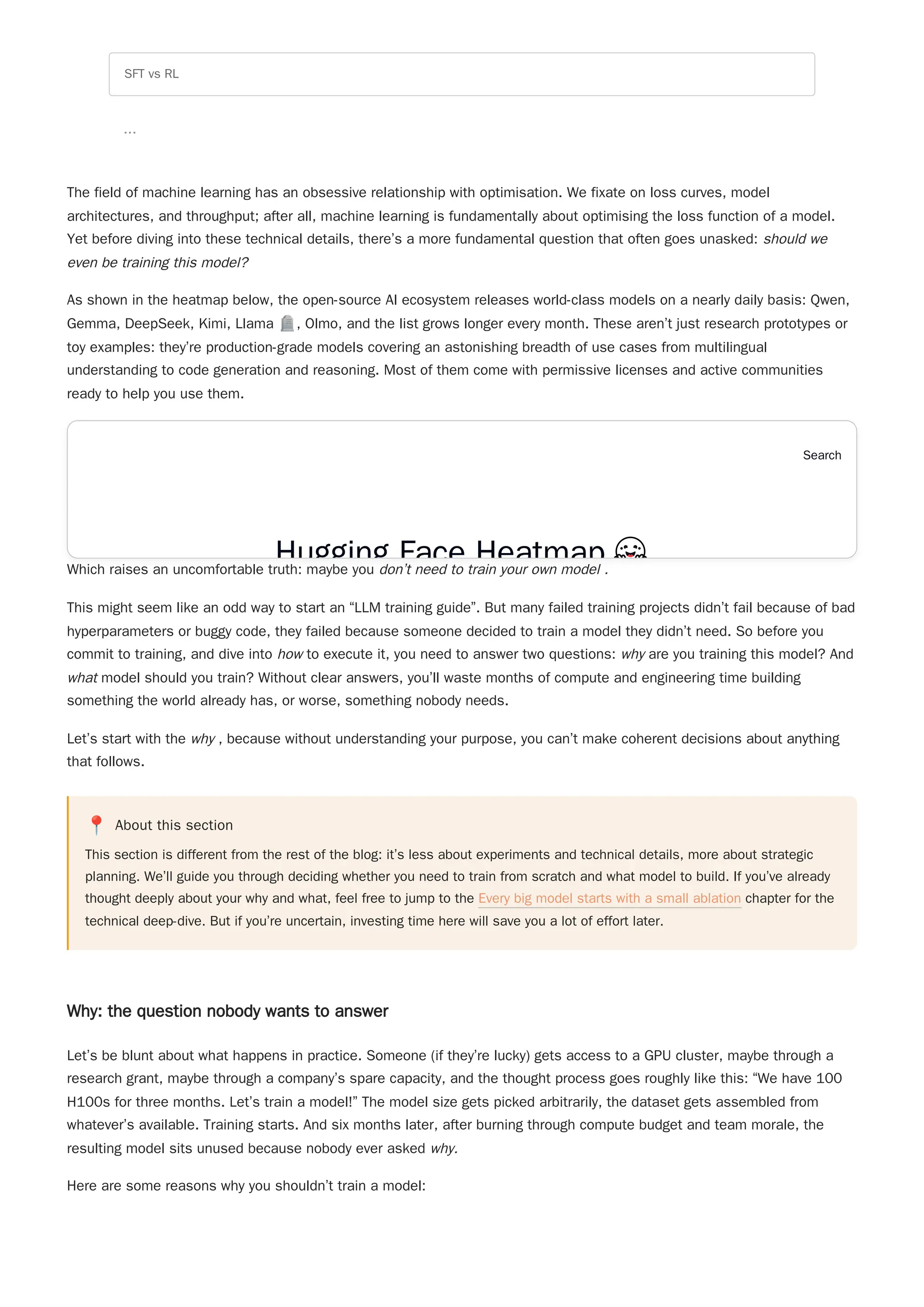 The field of machine learning has an obsessive relationship with optimisation. We fixate on loss curves, model
architectures, and throughput; after all, machine learning is fundamentally about optimising the loss function of a model.
Yet before diving into these technical details, there’s a more fundamental question that often goes unasked: should we
even be training this model?
As shown in the heatmap below, the open-source AI ecosystem releases world-class models on a nearly daily basis: Qwen,
Gemma, DeepSeek, Kimi, Llama 🪦, Olmo, and the list grows longer every month. These aren’t just research prototypes or
toy examples: they’re production-grade models covering an astonishing breadth of use cases from multilingual
understanding to code generation and reasoning. Most of them come with permissive licenses and active communities
ready to help you use them.
Which raises an uncomfortable truth: maybe you don’t need to train your own model .
This might seem like an odd way to start an “LLM training guide”. But many failed training projects didn’t fail because of bad
hyperparameters or buggy code, they failed because someone decided to train a model they didn’t need. So before you
commit to training, and dive into how to execute it, you need to answer two questions: why are you training this model? And
what model should you train? Without clear answers, you’ll waste months of compute and engineering time building
something the world already has, or worse, something nobody needs.
Let’s start with the why , because without understanding your purpose, you can’t make coherent decisions about anything
that follows.
📍 About this section
This section is different from the rest of the blog: it’s less about experiments and technical details, more about strategic
planning. We’ll guide you through deciding whether you need to train from scratch and what model to build. If you’ve already
thought deeply about your why and what, feel free to jump to the Every big model starts with a small ablation chapter for the
technical deep-dive. But if you’re uncertain, investing time here will save you a lot of effort later.
Why: the question nobody wants to answer
Let’s be blunt about what happens in practice. Someone (if they’re lucky) gets access to a GPU cluster, maybe through a
research grant, maybe through a company’s spare capacity, and the thought process goes roughly like this: “We have 100
H100s for three months. Let’s train a model!” The model size gets picked arbitrarily, the dataset gets assembled from
whatever’s available. Training starts. And six months later, after burning through compute budget and team morale, the
resulting model sits unused because nobody ever asked why.
Here are some reasons why you shouldn’t train a model:
SFT vs RL
...
Hugging Face Heatmap
Search
Hugging Face Heatmap
 