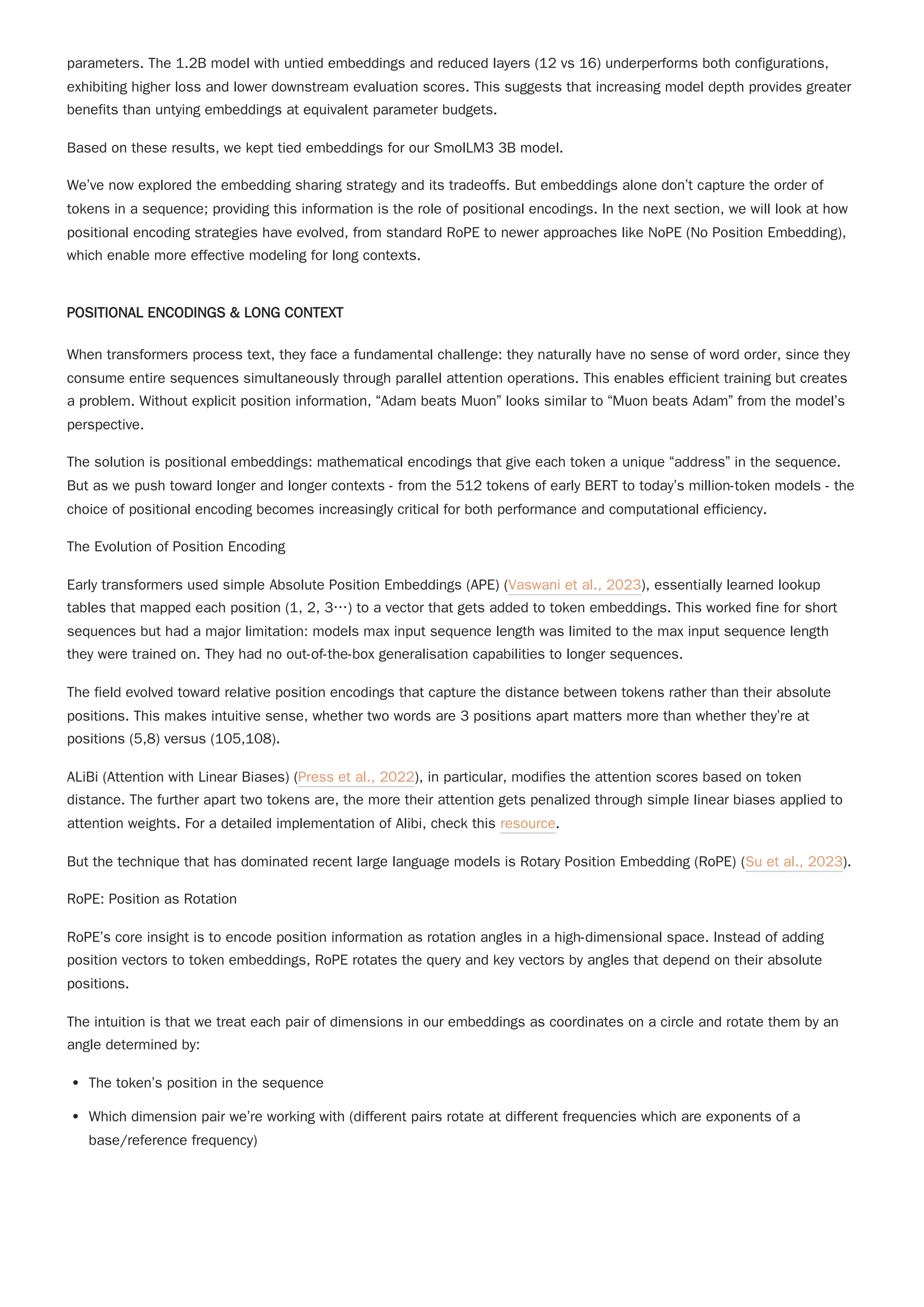 parameters. The 1.2B model with untied embeddings and reduced layers (12 vs 16) underperforms both configurations,
exhibiting higher loss and lower downstream evaluation scores. This suggests that increasing model depth provides greater
benefits than untying embeddings at equivalent parameter budgets.
Based on these results, we kept tied embeddings for our SmolLM3 3B model.
We’ve now explored the embedding sharing strategy and its tradeoffs. But embeddings alone don’t capture the order of
tokens in a sequence; providing this information is the role of positional encodings. In the next section, we will look at how
positional encoding strategies have evolved, from standard RoPE to newer approaches like NoPE (No Position Embedding),
which enable more effective modeling for long contexts.
POSITIONAL ENCODINGS & LONG CONTEXT
When transformers process text, they face a fundamental challenge: they naturally have no sense of word order, since they
consume entire sequences simultaneously through parallel attention operations. This enables efficient training but creates
a problem. Without explicit position information, “Adam beats Muon” looks similar to “Muon beats Adam” from the model’s
perspective.
The solution is positional embeddings: mathematical encodings that give each token a unique “address” in the sequence.
But as we push toward longer and longer contexts - from the 512 tokens of early BERT to today’s million-token models - the
choice of positional encoding becomes increasingly critical for both performance and computational efficiency.
The Evolution of Position Encoding
Early transformers used simple Absolute Position Embeddings (APE) (Vaswani et al., 2023), essentially learned lookup
tables that mapped each position (1, 2, 3…) to a vector that gets added to token embeddings. This worked fine for short
sequences but had a major limitation: models max input sequence length was limited to the max input sequence length
they were trained on. They had no out-of-the-box generalisation capabilities to longer sequences.
ALiBi (Attention with Linear Biases) (Press et al., 2022), in particular, modifies the attention scores based on token
distance. The further apart two tokens are, the more their attention gets penalized through simple linear biases applied to
attention weights. For a detailed implementation of Alibi, check this resource.
But the technique that has dominated recent large language models is Rotary Position Embedding (RoPE) (Su et al., 2023).
RoPE: Position as Rotation
RoPE’s core insight is to encode position information as rotation angles in a high-dimensional space. Instead of adding
position vectors to token embeddings, RoPE rotates the query and key vectors by angles that depend on their absolute
positions.
The intuition is that we treat each pair of dimensions in our embeddings as coordinates on a circle and rotate them by an
angle determined by:
The token’s position in the sequence
Which dimension pair we’re working with (different pairs rotate at different frequencies which are exponents of a
base/reference frequency)
The field evolved toward relative position encodings that capture the distance between tokens rather than their absolute
positions. This makes intuitive sense, whether two words are 3 positions apart matters more than whether they’re at
positions (5,8) versus (105,108).
 