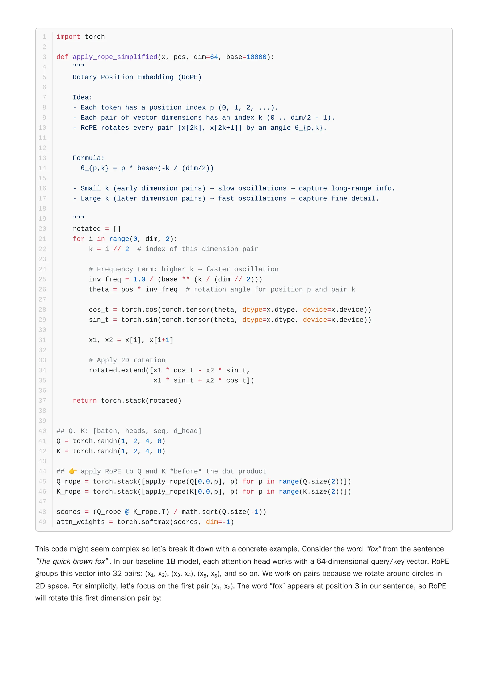 This code might seem complex so let’s break it down with a concrete example. Consider the word “fox” from the sentence
“The quick brown fox” . In our baseline 1B model, each attention head works with a 64-dimensional query/key vector. RoPE
groups this vector into 32 pairs: (x₁, x₂), (x₃, x₄), (x₅, x₆), and so on. We work on pairs because we rotate around circles in
2D space. For simplicity, let’s focus on the first pair (x₁, x₂). The word “fox” appears at position 3 in our sentence, so RoPE
will rotate this first dimension pair by:
import torch
1
2
def apply_rope_simplified(x, pos, dim=64, base=10000):
3
"""
4
Rotary Position Embedding (RoPE)
5
6
Idea:
7
- Each token has a position index p (0, 1, 2, ...).
8
- Each pair of vector dimensions has an index k (0 .. dim/2 - 1).
9
- RoPE rotates every pair [x[2k], x[2k+1]] by an angle θ_{p,k}.
10
11
12
Formula:
13
θ_{p,k} = p * base^(-k / (dim/2))
14
15
- Small k (early dimension pairs) → slow oscillations → capture long-range info.
16
- Large k (later dimension pairs) → fast oscillations → capture fine detail.
17
18
"""
19
rotated = []
20
for i in range(0, dim, 2):
21
k = i // 2 # index of this dimension pair
22
23
# Frequency term: higher k → faster oscillation
24
inv_freq = 1.0 / (base ** (k / (dim // 2)))
25
theta = pos * inv_freq # rotation angle for position p and pair k
26
27
cos_t = torch.cos(torch.tensor(theta, dtype=x.dtype, device=x.device))
28
sin_t = torch.sin(torch.tensor(theta, dtype=x.dtype, device=x.device))
29
30
x1, x2 = x[i], x[i+1]
31
32
# Apply 2D rotation
33
rotated.extend([x1 * cos_t - x2 * sin_t,
34
x1 * sin_t + x2 * cos_t])
35
36
return torch.stack(rotated)
37
38
39
## Q, K: [batch, heads, seq, d_head]
40
Q = torch.randn(1, 2, 4, 8)
41
K = torch.randn(1, 2, 4, 8)
42
43
## 👉 apply RoPE to Q and K *before* the dot product
44
Q_rope = torch.stack([apply_rope(Q[0,0,p], p) for p in range(Q.size(2))])
45
K_rope = torch.stack([apply_rope(K[0,0,p], p) for p in range(K.size(2))])
46
47
scores = (Q_rope @ K_rope.T) / math.sqrt(Q.size(-1))
48
attn_weights = torch.softmax(scores, dim=-1)
49
 