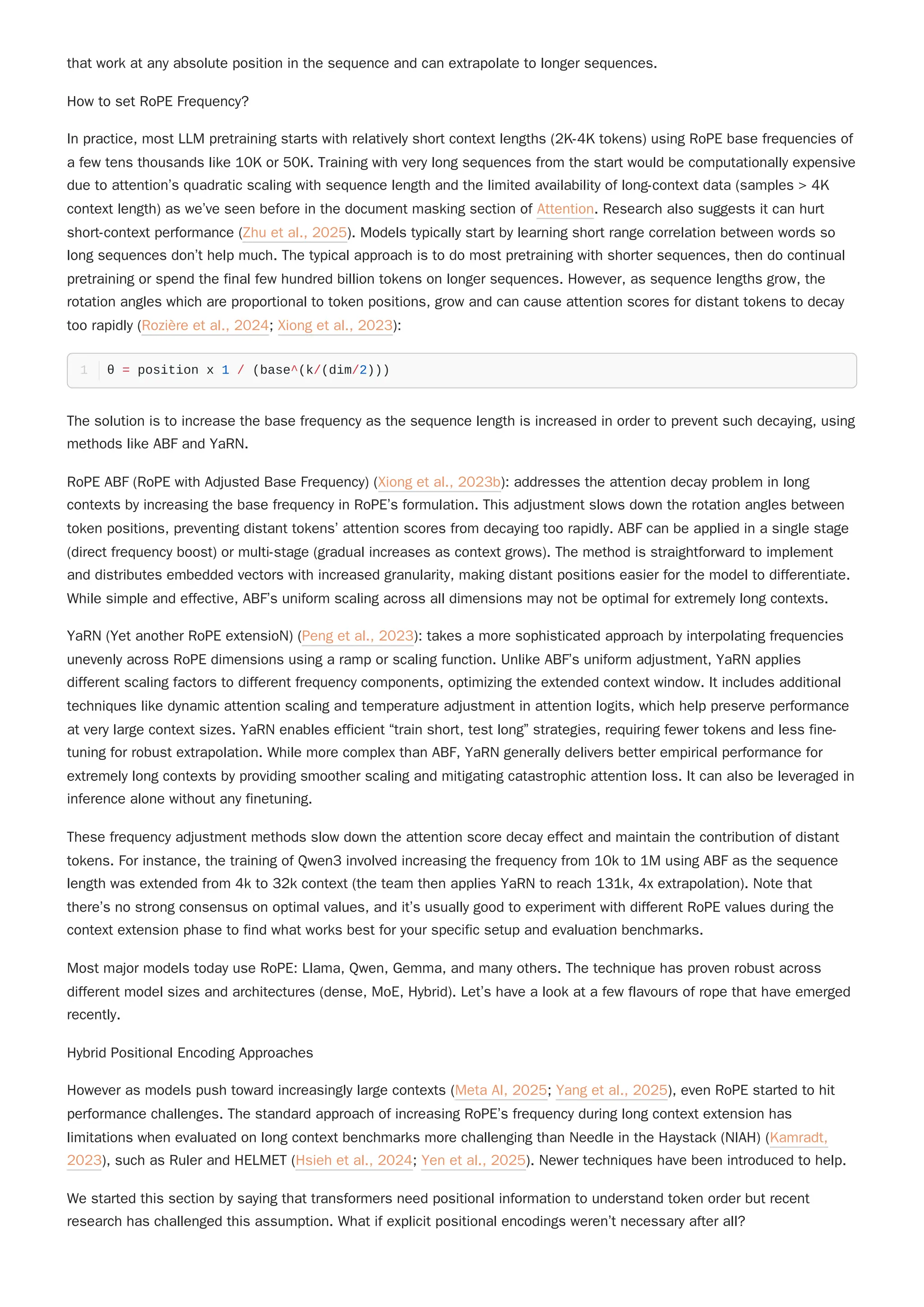 that work at any absolute position in the sequence and can extrapolate to longer sequences.
How to set RoPE Frequency?
In practice, most LLM pretraining starts with relatively short context lengths (2K-4K tokens) using RoPE base frequencies of
a few tens thousands like 10K or 50K. Training with very long sequences from the start would be computationally expensive
due to attention’s quadratic scaling with sequence length and the limited availability of long-context data (samples > 4K
context length) as we’ve seen before in the document masking section of Attention. Research also suggests it can hurt
short-context performance (Zhu et al., 2025). Models typically start by learning short range correlation between words so
long sequences don’t help much. The typical approach is to do most pretraining with shorter sequences, then do continual
pretraining or spend the final few hundred billion tokens on longer sequences. However, as sequence lengths grow, the
rotation angles which are proportional to token positions, grow and can cause attention scores for distant tokens to decay
too rapidly (Rozière et al., 2024; Xiong et al., 2023):
The solution is to increase the base frequency as the sequence length is increased in order to prevent such decaying, using
methods like ABF and YaRN.
RoPE ABF (RoPE with Adjusted Base Frequency) (Xiong et al., 2023b): addresses the attention decay problem in long
contexts by increasing the base frequency in RoPE’s formulation. This adjustment slows down the rotation angles between
token positions, preventing distant tokens’ attention scores from decaying too rapidly. ABF can be applied in a single stage
(direct frequency boost) or multi-stage (gradual increases as context grows). The method is straightforward to implement
and distributes embedded vectors with increased granularity, making distant positions easier for the model to differentiate.
While simple and effective, ABF’s uniform scaling across all dimensions may not be optimal for extremely long contexts.
YaRN (Yet another RoPE extensioN) (Peng et al., 2023): takes a more sophisticated approach by interpolating frequencies
unevenly across RoPE dimensions using a ramp or scaling function. Unlike ABF’s uniform adjustment, YaRN applies
different scaling factors to different frequency components, optimizing the extended context window. It includes additional
techniques like dynamic attention scaling and temperature adjustment in attention logits, which help preserve performance
at very large context sizes. YaRN enables efficient “train short, test long” strategies, requiring fewer tokens and less fine-
tuning for robust extrapolation. While more complex than ABF, YaRN generally delivers better empirical performance for
extremely long contexts by providing smoother scaling and mitigating catastrophic attention loss. It can also be leveraged in
inference alone without any finetuning.
These frequency adjustment methods slow down the attention score decay effect and maintain the contribution of distant
tokens. For instance, the training of Qwen3 involved increasing the frequency from 10k to 1M using ABF as the sequence
length was extended from 4k to 32k context (the team then applies YaRN to reach 131k, 4x extrapolation). Note that
there’s no strong consensus on optimal values, and it’s usually good to experiment with different RoPE values during the
context extension phase to find what works best for your specific setup and evaluation benchmarks.
Most major models today use RoPE: Llama, Qwen, Gemma, and many others. The technique has proven robust across
different model sizes and architectures (dense, MoE, Hybrid). Let’s have a look at a few flavours of rope that have emerged
recently.
Hybrid Positional Encoding Approaches
However as models push toward increasingly large contexts (Meta AI, 2025; Yang et al., 2025), even RoPE started to hit
performance challenges. The standard approach of increasing RoPE’s frequency during long context extension has
limitations when evaluated on long context benchmarks more challenging than Needle in the Haystack (NIAH) (Kamradt,
2023), such as Ruler and HELMET (Hsieh et al., 2024; Yen et al., 2025). Newer techniques have been introduced to help.
We started this section by saying that transformers need positional information to understand token order but recent
research has challenged this assumption. What if explicit positional encodings weren’t necessary after all?
θ = position x 1 / (base^(k/(dim/2)))
1
 