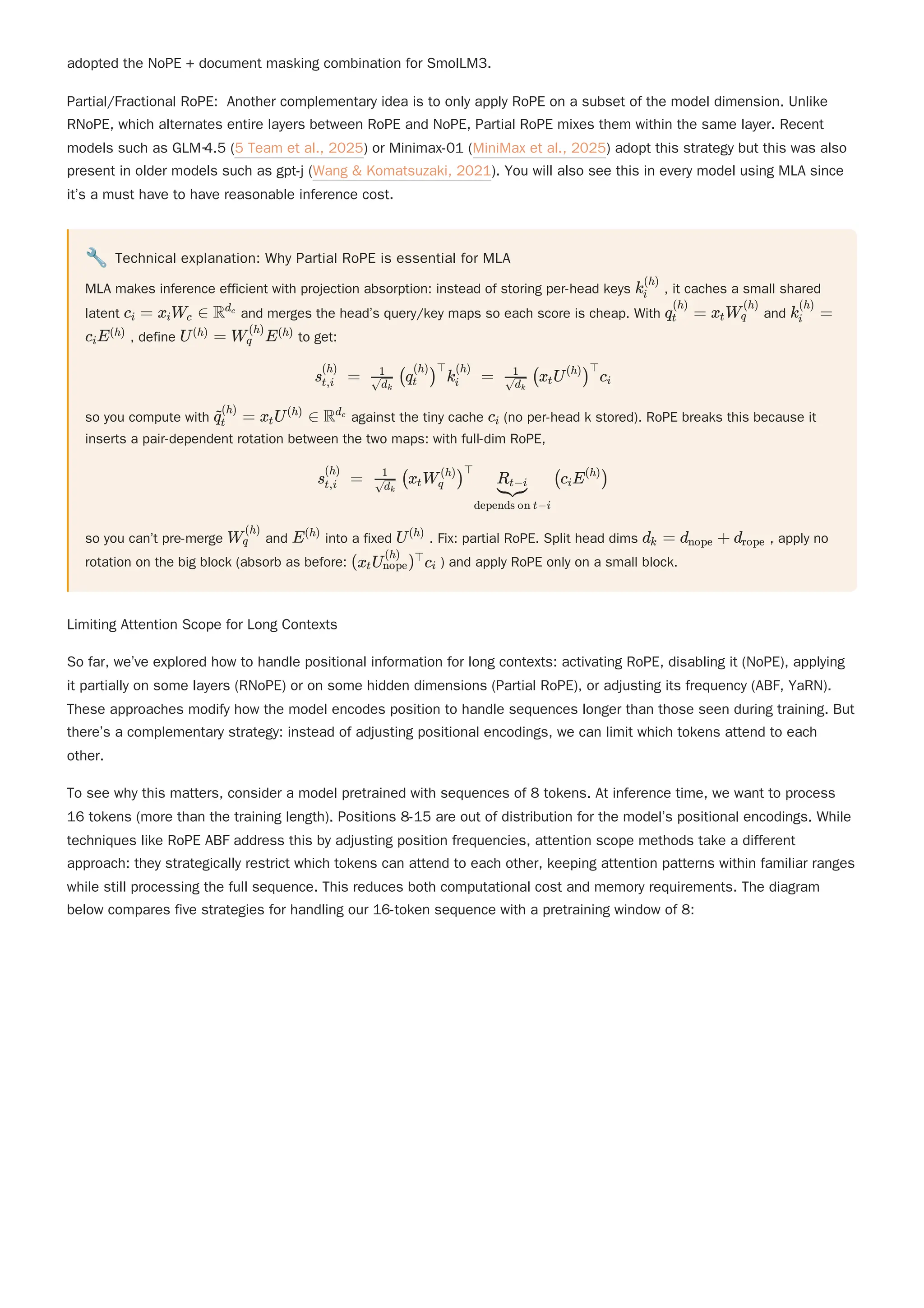 adopted the NoPE + document masking combination for SmolLM3.
Partial/Fractional RoPE: Another complementary idea is to only apply RoPE on a subset of the model dimension. Unlike
RNoPE, which alternates entire layers between RoPE and NoPE, Partial RoPE mixes them within the same layer. Recent
models such as GLM‑4.5 (5 Team et al., 2025) or Minimax-01 (MiniMax et al., 2025) adopt this strategy but this was also
present in older models such as gpt-j (Wang & Komatsuzaki, 2021). You will also see this in every model using MLA since
it’s a must have to have reasonable inference cost.
🔧 Technical explanation: Why Partial RoPE is essential for MLA
MLA makes inference efficient with projection absorption: instead of storing per-head keys , it caches a small shared
latent and merges the head’s query/key maps so each score is cheap. With and
, define to get:
so you compute with against the tiny cache (no per-head k stored). RoPE breaks this because it
inserts a pair-dependent rotation between the two maps: with full-dim RoPE,
so you can’t pre-merge and into a fixed . Fix: partial RoPE. Split head dims , apply no
rotation on the big block (absorb as before: ) and apply RoPE only on a small block.
Limiting Attention Scope for Long Contexts
So far, we’ve explored how to handle positional information for long contexts: activating RoPE, disabling it (NoPE), applying
it partially on some layers (RNoPE) or on some hidden dimensions (Partial RoPE), or adjusting its frequency (ABF, YaRN).
These approaches modify how the model encodes position to handle sequences longer than those seen during training. But
there’s a complementary strategy: instead of adjusting positional encodings, we can limit which tokens attend to each
other.
To see why this matters, consider a model pretrained with sequences of 8 tokens. At inference time, we want to process
16 tokens (more than the training length). Positions 8-15 are out of distribution for the model’s positional encodings. While
techniques like RoPE ABF address this by adjusting position frequencies, attention scope methods take a different
approach: they strategically restrict which tokens can attend to each other, keeping attention patterns within familiar ranges
while still processing the full sequence. This reduces both computational cost and memory requirements. The diagram
below compares five strategies for handling our 16-token sequence with a pretraining window of 8:
k ​
i
(h)
c ​ =
i x ​
W ​ ∈
i c Rd ​
c
q ​ =
t
(h)
x ​
W ​
t q
(h)
k ​ =
i
(h)
c ​
E
i
(h) U =
(h) W ​
E
q
(h) (h)
s ​ =
t,i
(h)
​ (q ​
) k ​ =
​
d ​
k
1
t
(h) ⊤
i
(h)
​ (x ​
U ) c ​
​
d ​
k
1
t
(h) ⊤
i
​ ​ =
q
~
t
(h)
x ​
U ∈
t
(h)
Rd ​
c
c ​
i
s ​ =
t,i
(h)
​ (x ​
W ​
) (c ​
E )
​
d ​
k
1
t q
(h) ⊤
depends on t−i
​
R ​
t−i i
(h)
W ​
q
(h)
E(h)
U(h)
d ​ =
k d ​ +
nope d ​
rope
(x ​
U ​
) c ​
t nope
(h) ⊤
i
 