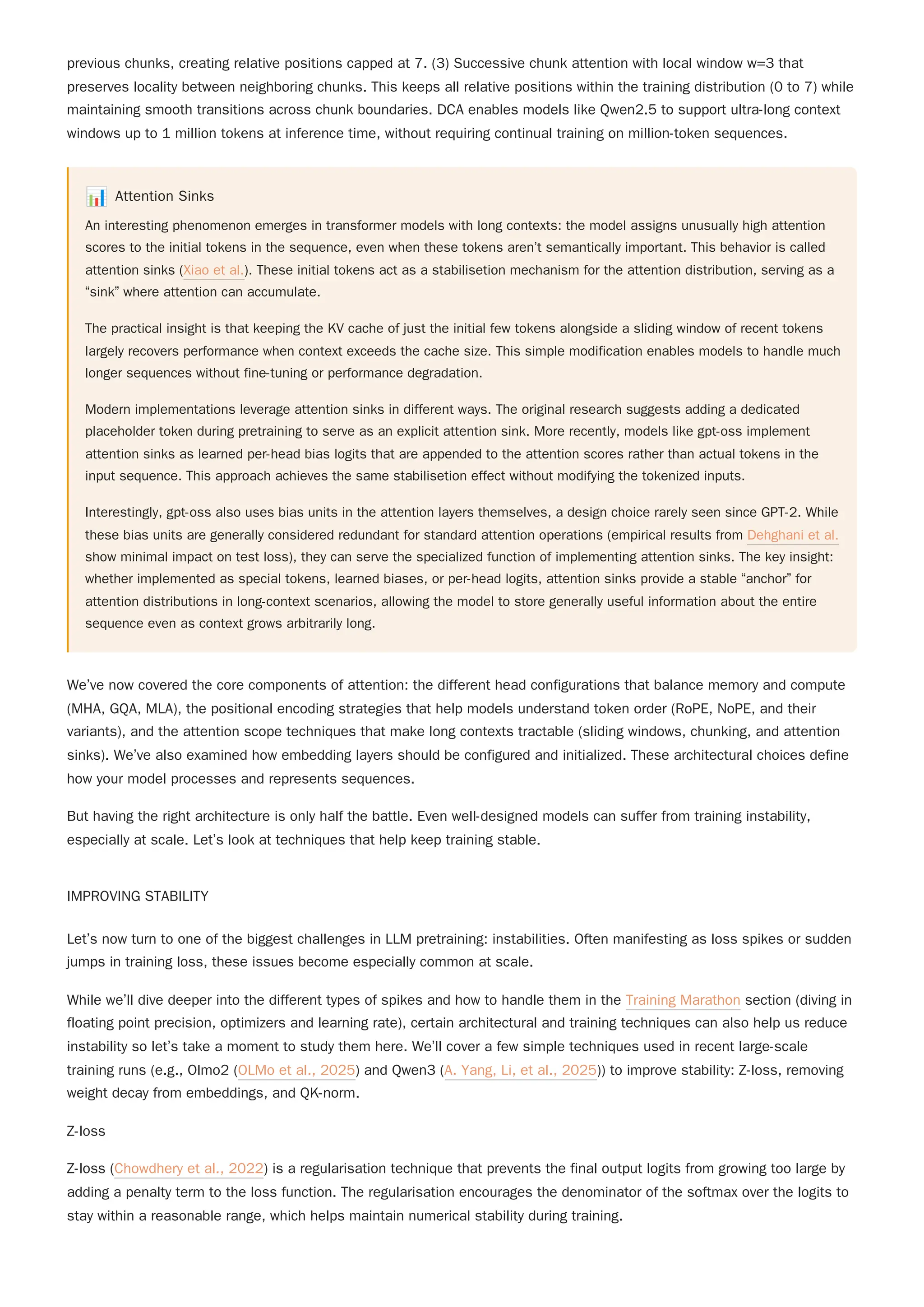 previous chunks, creating relative positions capped at 7. (3) Successive chunk attention with local window w=3 that
preserves locality between neighboring chunks. This keeps all relative positions within the training distribution (0 to 7) while
maintaining smooth transitions across chunk boundaries. DCA enables models like Qwen2.5 to support ultra-long context
windows up to 1 million tokens at inference time, without requiring continual training on million-token sequences.
📊 Attention Sinks
An interesting phenomenon emerges in transformer models with long contexts: the model assigns unusually high attention
scores to the initial tokens in the sequence, even when these tokens aren’t semantically important. This behavior is called
attention sinks (Xiao et al.). These initial tokens act as a stabilisetion mechanism for the attention distribution, serving as a
“sink” where attention can accumulate.
The practical insight is that keeping the KV cache of just the initial few tokens alongside a sliding window of recent tokens
largely recovers performance when context exceeds the cache size. This simple modification enables models to handle much
longer sequences without fine-tuning or performance degradation.
Modern implementations leverage attention sinks in different ways. The original research suggests adding a dedicated
placeholder token during pretraining to serve as an explicit attention sink. More recently, models like gpt-oss implement
attention sinks as learned per-head bias logits that are appended to the attention scores rather than actual tokens in the
input sequence. This approach achieves the same stabilisetion effect without modifying the tokenized inputs.
Interestingly, gpt-oss also uses bias units in the attention layers themselves, a design choice rarely seen since GPT-2. While
these bias units are generally considered redundant for standard attention operations (empirical results from Dehghani et al.
show minimal impact on test loss), they can serve the specialized function of implementing attention sinks. The key insight:
whether implemented as special tokens, learned biases, or per-head logits, attention sinks provide a stable “anchor” for
attention distributions in long-context scenarios, allowing the model to store generally useful information about the entire
sequence even as context grows arbitrarily long.
We’ve now covered the core components of attention: the different head configurations that balance memory and compute
(MHA, GQA, MLA), the positional encoding strategies that help models understand token order (RoPE, NoPE, and their
variants), and the attention scope techniques that make long contexts tractable (sliding windows, chunking, and attention
sinks). We’ve also examined how embedding layers should be configured and initialized. These architectural choices define
how your model processes and represents sequences.
But having the right architecture is only half the battle. Even well-designed models can suffer from training instability,
especially at scale. Let’s look at techniques that help keep training stable.
IMPROVING STABILITY
Let’s now turn to one of the biggest challenges in LLM pretraining: instabilities. Often manifesting as loss spikes or sudden
jumps in training loss, these issues become especially common at scale.
While we’ll dive deeper into the different types of spikes and how to handle them in the Training Marathon section (diving in
floating point precision, optimizers and learning rate), certain architectural and training techniques can also help us reduce
instability so let’s take a moment to study them here. We’ll cover a few simple techniques used in recent large-scale
training runs (e.g., Olmo2 (OLMo et al., 2025) and Qwen3 (A. Yang, Li, et al., 2025)) to improve stability: Z-loss, removing
weight decay from embeddings, and QK-norm.
Z-loss
Z-loss (Chowdhery et al., 2022) is a regularisation technique that prevents the final output logits from growing too large by
adding a penalty term to the loss function. The regularisation encourages the denominator of the softmax over the logits to
stay within a reasonable range, which helps maintain numerical stability during training.
 