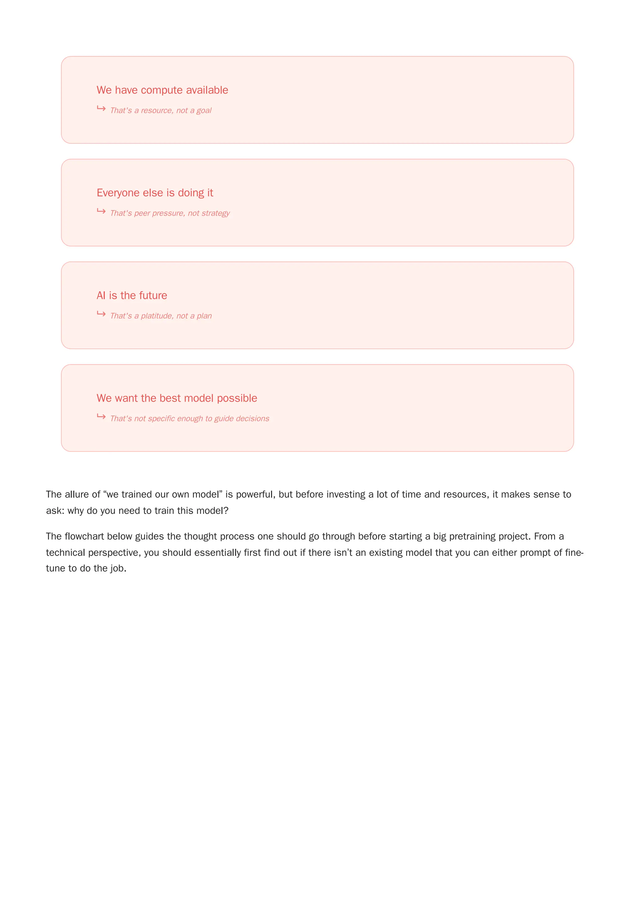 The allure of “we trained our own model” is powerful, but before investing a lot of time and resources, it makes sense to
ask: why do you need to train this model?
The flowchart below guides the thought process one should go through before starting a big pretraining project. From a
technical perspective, you should essentially first find out if there isn’t an existing model that you can either prompt of fine-
tune to do the job.
We have compute available
That's a resource, not a goal
Everyone else is doing it
That's peer pressure, not strategy
AI is the future
That's a platitude, not a plan
We want the best model possible
That's not specific enough to guide decisions
 