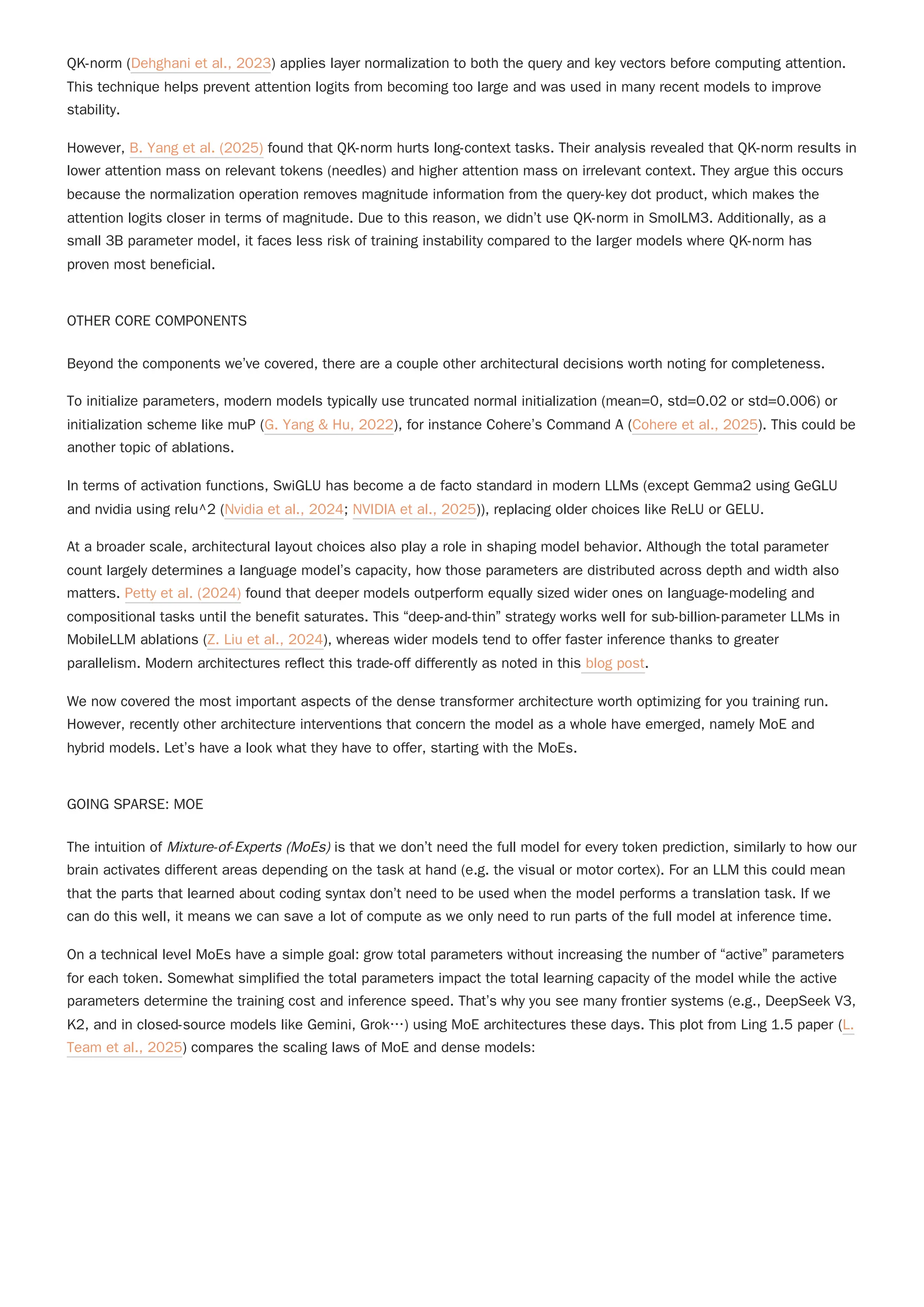 QK-norm (Dehghani et al., 2023) applies layer normalization to both the query and key vectors before computing attention.
This technique helps prevent attention logits from becoming too large and was used in many recent models to improve
stability.
However, B. Yang et al. (2025) found that QK-norm hurts long-context tasks. Their analysis revealed that QK-norm results in
lower attention mass on relevant tokens (needles) and higher attention mass on irrelevant context. They argue this occurs
because the normalization operation removes magnitude information from the query-key dot product, which makes the
attention logits closer in terms of magnitude. Due to this reason, we didn’t use QK-norm in SmolLM3. Additionally, as a
small 3B parameter model, it faces less risk of training instability compared to the larger models where QK-norm has
proven most beneficial.
OTHER CORE COMPONENTS
Beyond the components we’ve covered, there are a couple other architectural decisions worth noting for completeness.
To initialize parameters, modern models typically use truncated normal initialization (mean=0, std=0.02 or std=0.006) or
initialization scheme like muP (G. Yang & Hu, 2022), for instance Cohere’s Command A (Cohere et al., 2025). This could be
another topic of ablations.
In terms of activation functions, SwiGLU has become a de facto standard in modern LLMs (except Gemma2 using GeGLU
and nvidia using relu^2 (Nvidia et al., 2024; NVIDIA et al., 2025)), replacing older choices like ReLU or GELU.
At a broader scale, architectural layout choices also play a role in shaping model behavior. Although the total parameter
count largely determines a language model’s capacity, how those parameters are distributed across depth and width also
matters. Petty et al. (2024) found that deeper models outperform equally sized wider ones on language-modeling and
compositional tasks until the benefit saturates. This “deep-and-thin” strategy works well for sub-billion-parameter LLMs in
MobileLLM ablations (Z. Liu et al., 2024), whereas wider models tend to offer faster inference thanks to greater
parallelism. Modern architectures reflect this trade-off differently as noted in this blog post.
We now covered the most important aspects of the dense transformer architecture worth optimizing for you training run.
However, recently other architecture interventions that concern the model as a whole have emerged, namely MoE and
hybrid models. Let’s have a look what they have to offer, starting with the MoEs.
GOING SPARSE: MOE
The intuition of Mixture-of-Experts (MoEs) is that we don’t need the full model for every token prediction, similarly to how our
brain activates different areas depending on the task at hand (e.g. the visual or motor cortex). For an LLM this could mean
that the parts that learned about coding syntax don’t need to be used when the model performs a translation task. If we
can do this well, it means we can save a lot of compute as we only need to run parts of the full model at inference time.
On a technical level MoEs have a simple goal: grow total parameters without increasing the number of “active” parameters
for each token. Somewhat simplified the total parameters impact the total learning capacity of the model while the active
parameters determine the training cost and inference speed. That’s why you see many frontier systems (e.g., DeepSeek V3,
K2, and in closed-source models like Gemini, Grok…) using MoE architectures these days. This plot from Ling 1.5 paper (L.
Team et al., 2025) compares the scaling laws of MoE and dense models:
 