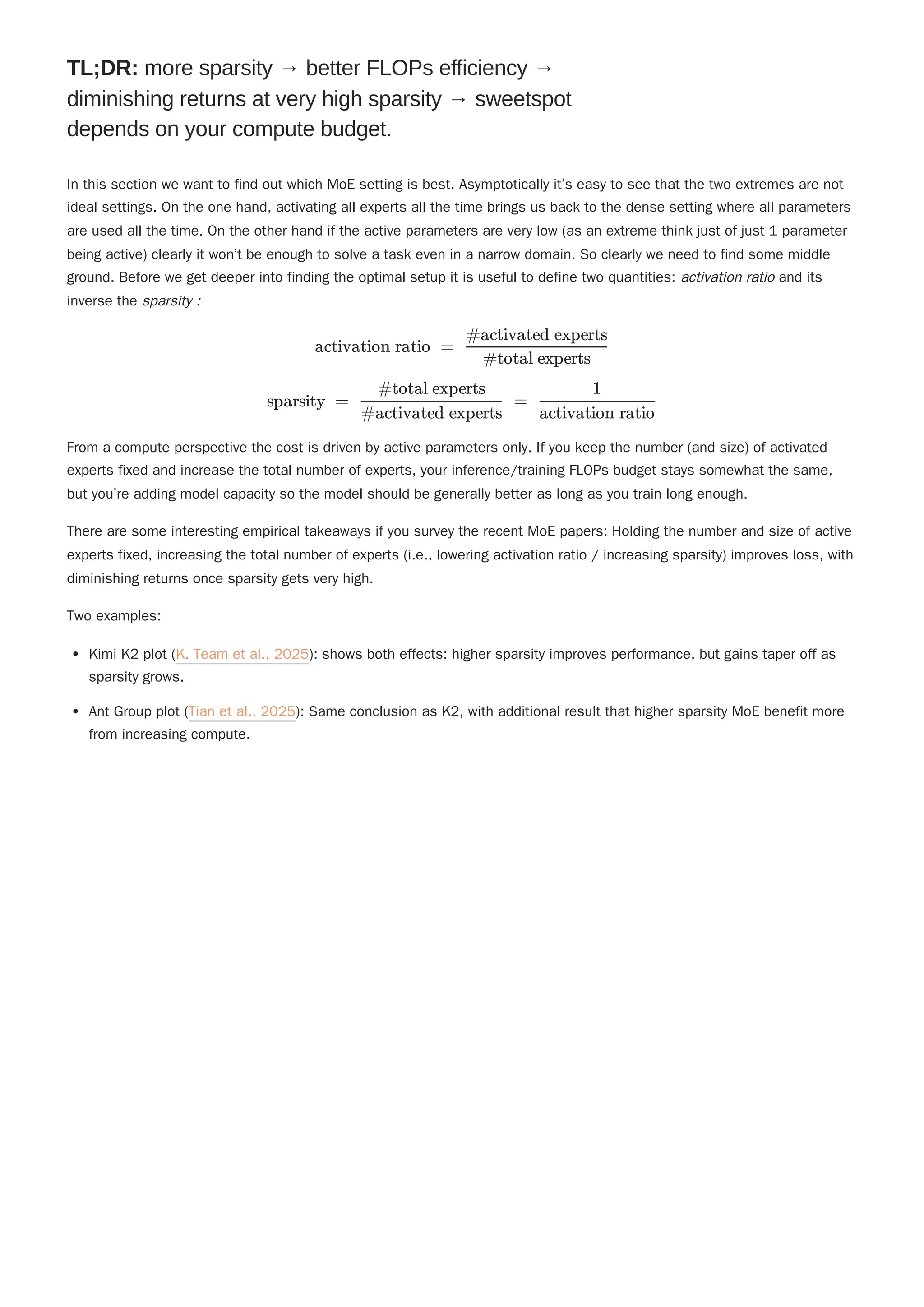 "
In this section we want to find out which MoE setting is best. Asymptotically it’s easy to see that the two extremes are not
ideal settings. On the one hand, activating all experts all the time brings us back to the dense setting where all parameters
are used all the time. On the other hand if the active parameters are very low (as an extreme think just of just 1 parameter
being active) clearly it won’t be enough to solve a task even in a narrow domain. So clearly we need to find some middle
ground. Before we get deeper into finding the optimal setup it is useful to define two quantities: activation ratio and its
inverse the sparsity :
From a compute perspective the cost is driven by active parameters only. If you keep the number (and size) of activated
experts fixed and increase the total number of experts, your inference/training FLOPs budget stays somewhat the same,
but you’re adding model capacity so the model should be generally better as long as you train long enough.
There are some interesting empirical takeaways if you survey the recent MoE papers: Holding the number and size of active
experts fixed, increasing the total number of experts (i.e., lowering activation ratio / increasing sparsity) improves loss, with
diminishing returns once sparsity gets very high.
Two examples:
Kimi K2 plot (K. Team et al., 2025): shows both effects: higher sparsity improves performance, but gains taper off as
sparsity grows.
Ant Group plot (Tian et al., 2025): Same conclusion as K2, with additional result that higher sparsity MoE benefit more
from increasing compute.
TL;DR: more sparsity → better FLOPs efficiency →
diminishing returns at very high sparsity → sweetspot
depends on your compute budget.
activation ratio = ​
#total experts
#activated experts
sparsity = ​
=
#activated experts
#total experts
​
activation ratio
1
 