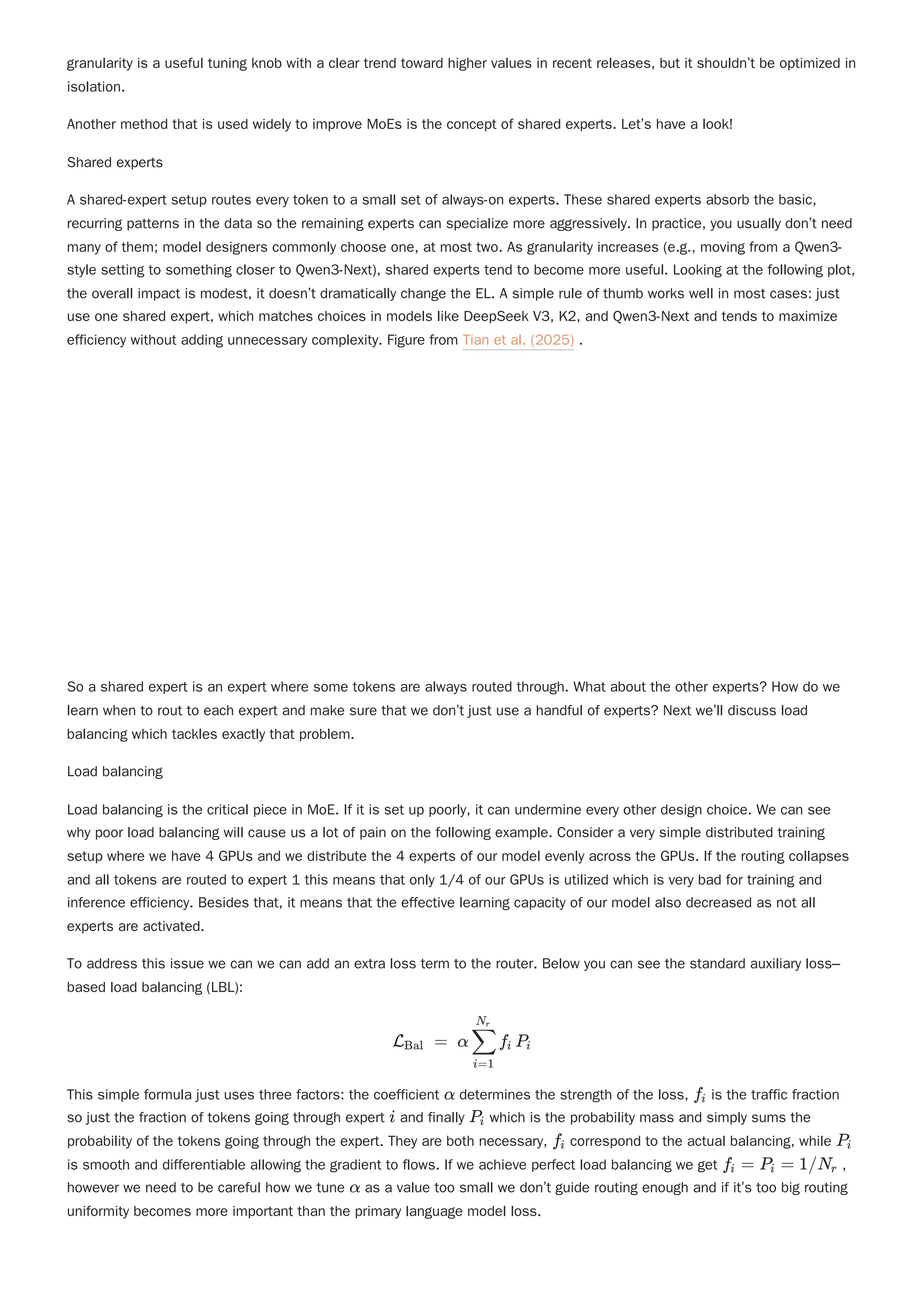 granularity is a useful tuning knob with a clear trend toward higher values in recent releases, but it shouldn’t be optimized in
isolation.
Another method that is used widely to improve MoEs is the concept of shared experts. Let’s have a look!
Shared experts
A shared-expert setup routes every token to a small set of always-on experts. These shared experts absorb the basic,
recurring patterns in the data so the remaining experts can specialize more aggressively. In practice, you usually don’t need
many of them; model designers commonly choose one, at most two. As granularity increases (e.g., moving from a Qwen3-
style setting to something closer to Qwen3-Next), shared experts tend to become more useful. Looking at the following plot,
the overall impact is modest, it doesn’t dramatically change the EL. A simple rule of thumb works well in most cases: just
use one shared expert, which matches choices in models like DeepSeek V3, K2, and Qwen3-Next and tends to maximize
efficiency without adding unnecessary complexity. Figure from Tian et al. (2025) .
So a shared expert is an expert where some tokens are always routed through. What about the other experts? How do we
learn when to rout to each expert and make sure that we don’t just use a handful of experts? Next we’ll discuss load
balancing which tackles exactly that problem.
Load balancing
Load balancing is the critical piece in MoE. If it is set up poorly, it can undermine every other design choice. We can see
why poor load balancing will cause us a lot of pain on the following example. Consider a very simple distributed training
setup where we have 4 GPUs and we distribute the 4 experts of our model evenly across the GPUs. If the routing collapses
and all tokens are routed to expert 1 this means that only 1/4 of our GPUs is utilized which is very bad for training and
inference efficiency. Besides that, it means that the effective learning capacity of our model also decreased as not all
experts are activated.
To address this issue we can we can add an extra loss term to the router. Below you can see the standard auxiliary loss–
based load balancing (LBL):
This simple formula just uses three factors: the coefficient determines the strength of the loss, is the traffic fraction
so just the fraction of tokens going through expert and finally which is the probability mass and simply sums the
probability of the tokens going through the expert. They are both necessary, correspond to the actual balancing, while
is smooth and differentiable allowing the gradient to flows. If we achieve perfect load balancing we get ,
however we need to be careful how we tune as a value too small we don’t guide routing enough and if it’s too big routing
uniformity becomes more important than the primary language model loss.
L ​ =
Bal α ​ f ​ P ​
i=1
∑
N ​
r
i i
α f ​
i
i P ​
i
f ​
i P ​
i
f ​
=
i P ​
=
i 1/N ​
r
α
 