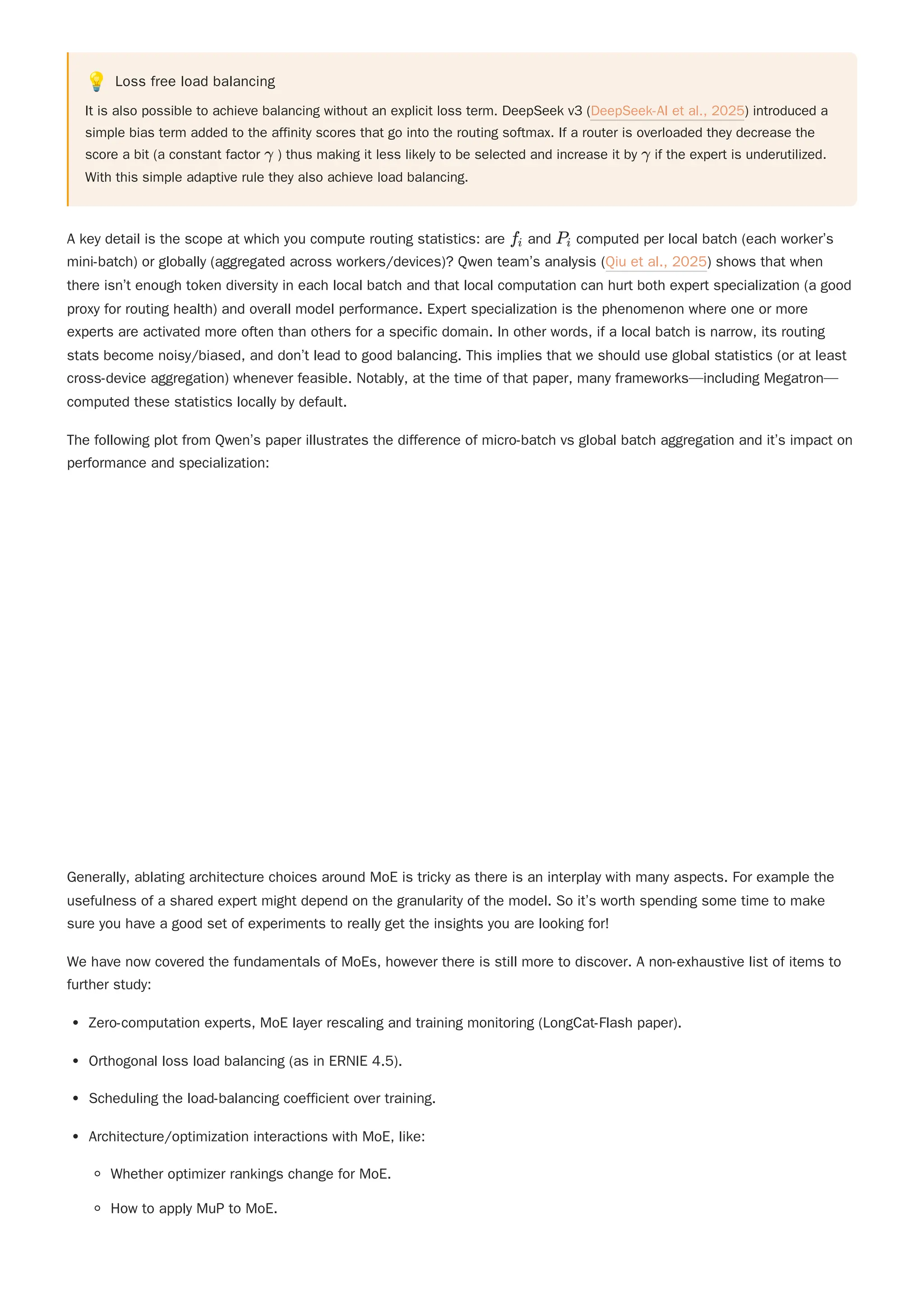 💡 Loss free load balancing
It is also possible to achieve balancing without an explicit loss term. DeepSeek v3 (DeepSeek-AI et al., 2025) introduced a
simple bias term added to the affinity scores that go into the routing softmax. If a router is overloaded they decrease the
score a bit (a constant factor ) thus making it less likely to be selected and increase it by if the expert is underutilized.
With this simple adaptive rule they also achieve load balancing.
A key detail is the scope at which you compute routing statistics: are and computed per local batch (each worker’s
mini-batch) or globally (aggregated across workers/devices)? Qwen team’s analysis (Qiu et al., 2025) shows that when
there isn’t enough token diversity in each local batch and that local computation can hurt both expert specialization (a good
proxy for routing health) and overall model performance. Expert specialization is the phenomenon where one or more
experts are activated more often than others for a specific domain. In other words, if a local batch is narrow, its routing
stats become noisy/biased, and don’t lead to good balancing. This implies that we should use global statistics (or at least
cross-device aggregation) whenever feasible. Notably, at the time of that paper, many frameworks—including Megatron—
computed these statistics locally by default.
The following plot from Qwen’s paper illustrates the difference of micro-batch vs global batch aggregation and it’s impact on
performance and specialization:
Generally, ablating architecture choices around MoE is tricky as there is an interplay with many aspects. For example the
usefulness of a shared expert might depend on the granularity of the model. So it’s worth spending some time to make
sure you have a good set of experiments to really get the insights you are looking for!
We have now covered the fundamentals of MoEs, however there is still more to discover. A non-exhaustive list of items to
further study:
Zero-computation experts, MoE layer rescaling and training monitoring (LongCat-Flash paper).
Orthogonal loss load balancing (as in ERNIE 4.5).
Scheduling the load-balancing coefficient over training.
Architecture/optimization interactions with MoE, like:
Whether optimizer rankings change for MoE.
How to apply MuP to MoE.
γ γ
f ​
i P ​
i
 