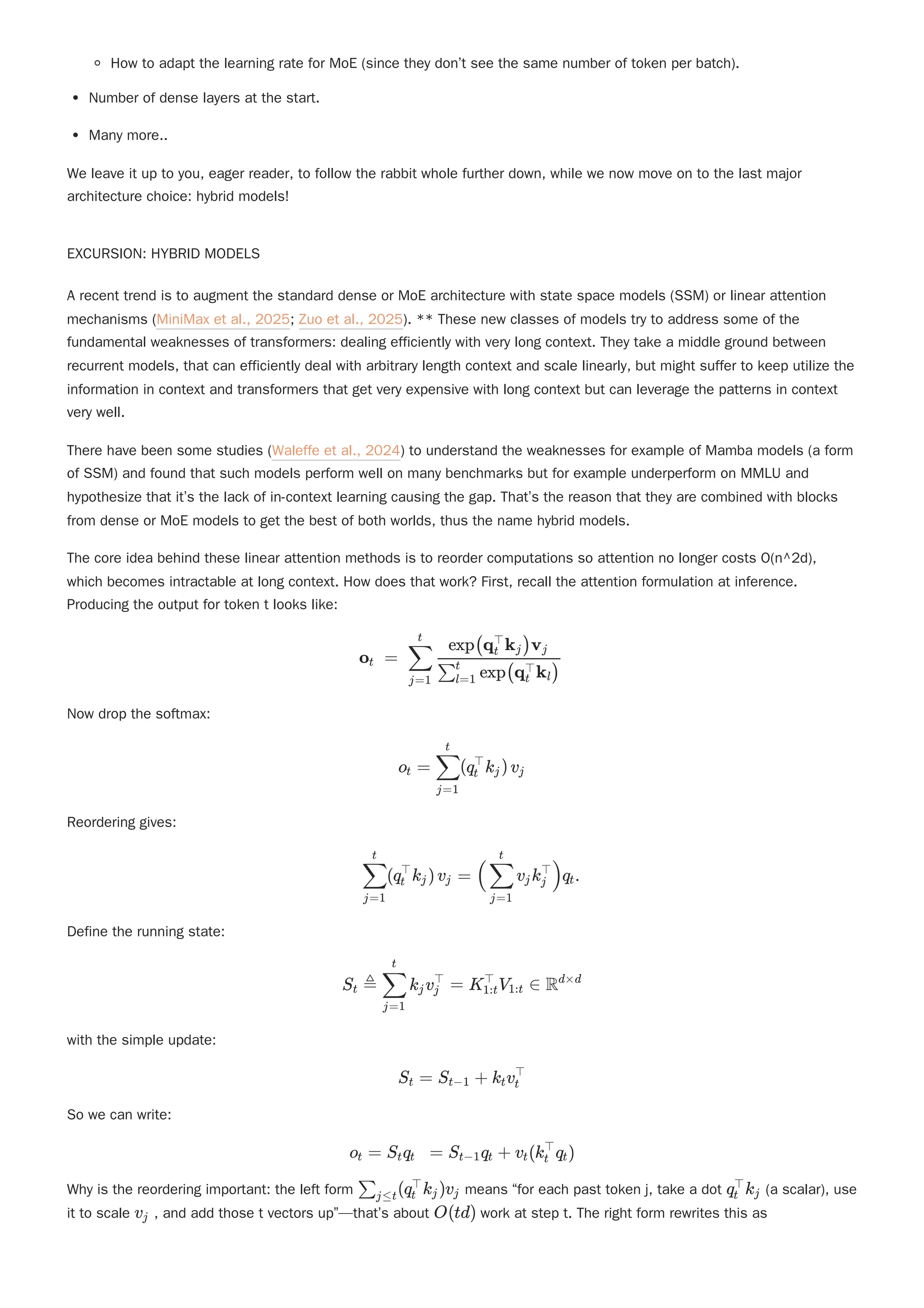 How to adapt the learning rate for MoE (since they don’t see the same number of token per batch).
Number of dense layers at the start.
Many more..
We leave it up to you, eager reader, to follow the rabbit whole further down, while we now move on to the last major
architecture choice: hybrid models!
EXCURSION: HYBRID MODELS
A recent trend is to augment the standard dense or MoE architecture with state space models (SSM) or linear attention
mechanisms (MiniMax et al., 2025; Zuo et al., 2025). ** These new classes of models try to address some of the
fundamental weaknesses of transformers: dealing efficiently with very long context. They take a middle ground between
recurrent models, that can efficiently deal with arbitrary length context and scale linearly, but might suffer to keep utilize the
information in context and transformers that get very expensive with long context but can leverage the patterns in context
very well.
There have been some studies (Waleffe et al., 2024) to understand the weaknesses for example of Mamba models (a form
of SSM) and found that such models perform well on many benchmarks but for example underperform on MMLU and
hypothesize that it’s the lack of in-context learning causing the gap. That’s the reason that they are combined with blocks
from dense or MoE models to get the best of both worlds, thus the name hybrid models.
The core idea behind these linear attention methods is to reorder computations so attention no longer costs O(n^2d),
which becomes intractable at long context. How does that work? First, recall the attention formulation at inference.
Producing the output for token t looks like:
Now drop the softmax:
Reordering gives:
Define the running state:
with the simple update:
So we can write:
Why is the reordering important: the left form means “for each past token j, take a dot (a scalar), use
it to scale , and add those t vectors up”—that’s about work at step t. The right form rewrites this as
o ​ =
t ​ ​
j=1
∑
t
​ exp(q ​
k ​
)
∑l=1
t
t
⊤
l
exp(q ​
k ​
)v ​
t
⊤
j j
o ​ =
t ​
(q ​
k ​
)v
j=1
∑
t
t
⊤
j j
​
(q ​
k ​
)v ​ =
j=1
∑
t
t
⊤
j j ( ​ v ​
k ​
)q ​
.
j=1
∑
t
j j
⊤
t
S ​
≜
t ​
k ​
v ​ =
j=1
∑
t
j j
⊤
K ​
V ​ ∈
1:t
⊤
1:t Rd×d
S ​ =
t S ​ +
t−1 k ​
v ​
t t
⊤
o ​ =
t S ​
q ​ =
t t S ​
q ​ +
t−1 t v ​
(k ​
q ​
)
t t
⊤
t
​
(q ​
k ​
)v ​
∑j≤t t
⊤
j j q ​
k ​
t
⊤
j
v ​
j O(td)
 
