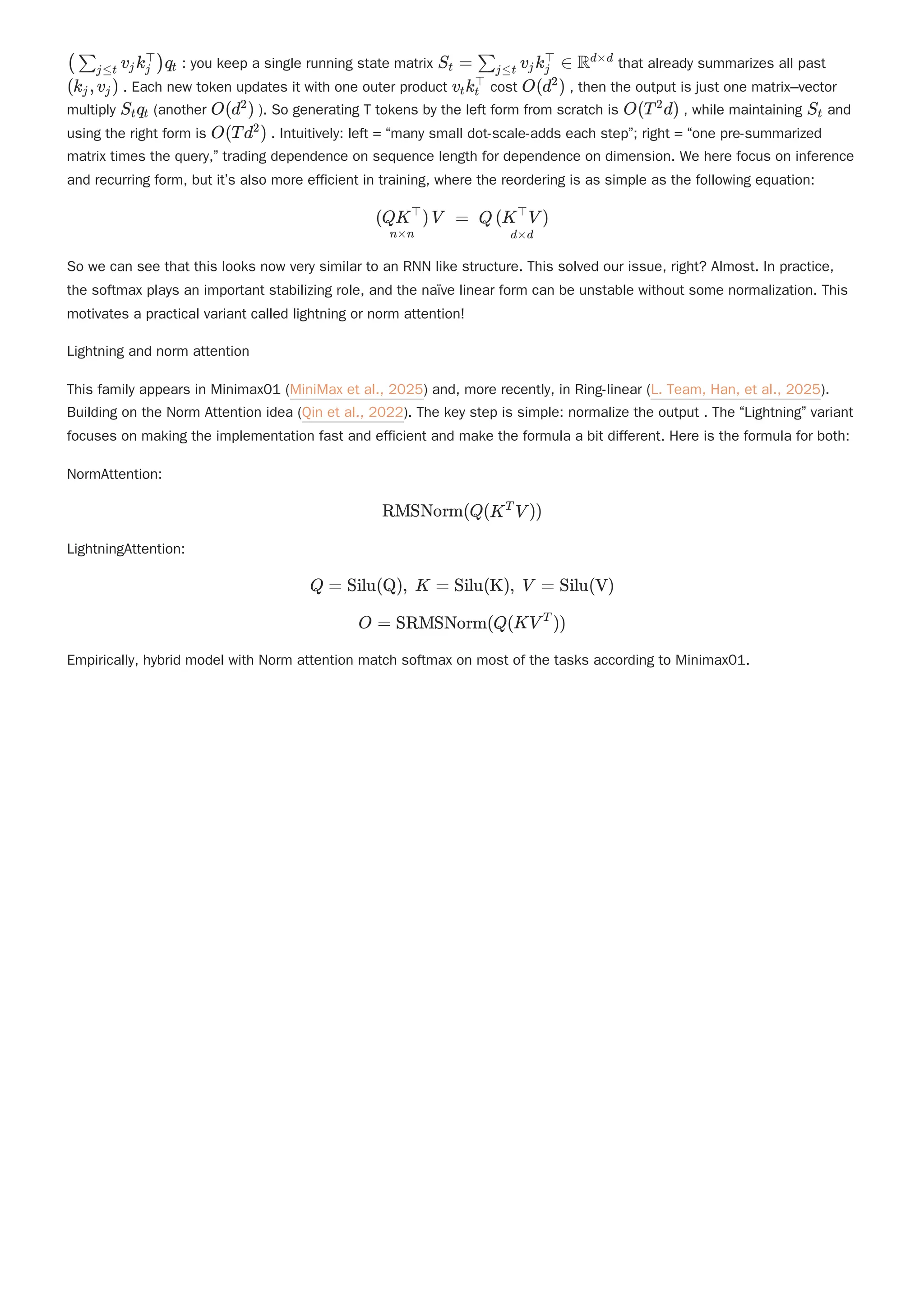 : you keep a single running state matrix that already summarizes all past
. Each new token updates it with one outer product cost , then the output is just one matrix–vector
multiply (another ). So generating T tokens by the left form from scratch is , while maintaining and
using the right form is . Intuitively: left = “many small dot-scale-adds each step”; right = “one pre-summarized
matrix times the query,” trading dependence on sequence length for dependence on dimension. We here focus on inference
and recurring form, but it’s also more efficient in training, where the reordering is as simple as the following equation:
So we can see that this looks now very similar to an RNN like structure. This solved our issue, right? Almost. In practice,
the softmax plays an important stabilizing role, and the naïve linear form can be unstable without some normalization. This
motivates a practical variant called lightning or norm attention!
Lightning and norm attention
This family appears in Minimax01 (MiniMax et al., 2025) and, more recently, in Ring-linear (L. Team, Han, et al., 2025).
Building on the Norm Attention idea (Qin et al., 2022). The key step is simple: normalize the output . The “Lightning” variant
focuses on making the implementation fast and efficient and make the formula a bit different. Here is the formula for both:
NormAttention:
LightningAttention:
Empirically, hybrid model with Norm attention match softmax on most of the tasks according to Minimax01.
( ​ v ​
k ​
)q ​
∑j≤t j j
⊤
t S ​ =
t ​ v ​
k ∈
∑j≤t j j
⊤
Rd×d
(k ​
,v ​
)
j j v ​
k ​
t t
⊤
O(d )
2
S ​
q ​
t t O(d )
2
O(T d)
2
S ​
t
O(Td )
2
​ V =
n×n
(QK )
⊤
Q ​
d×d
(K V )
⊤
RMSNorm(Q(K V ))
T
Q = Silu(Q), K = Silu(K), V = Silu(V)
O = SRMSNorm(Q(KV ))
T
 