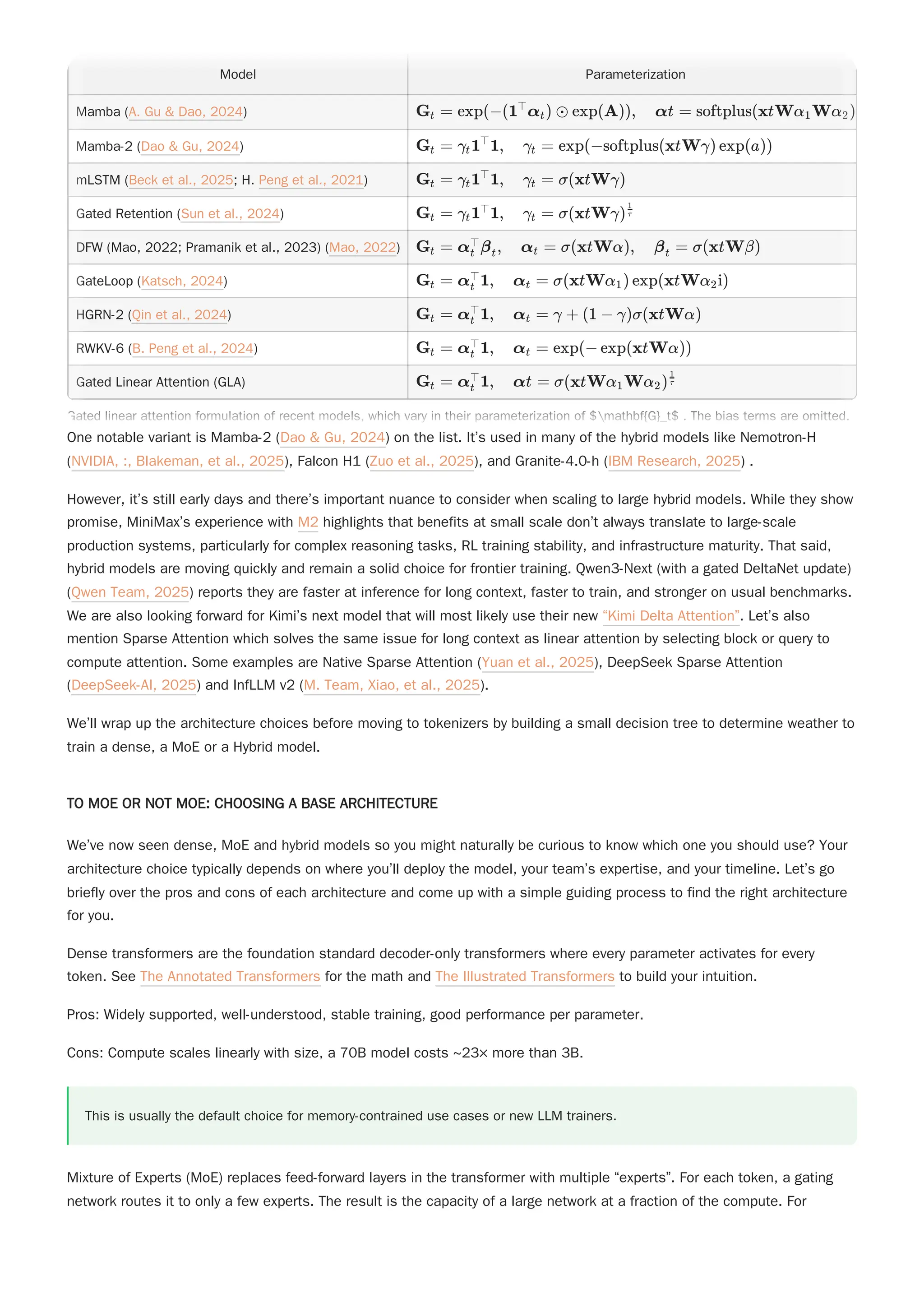 One notable variant is Mamba-2 (Dao & Gu, 2024) on the list. It’s used in many of the hybrid models like Nemotron-H
(NVIDIA, :, Blakeman, et al., 2025), Falcon H1 (Zuo et al., 2025), and Granite-4.0-h (IBM Research, 2025) .
However, it’s still early days and there’s important nuance to consider when scaling to large hybrid models. While they show
promise, MiniMax’s experience with M2 highlights that benefits at small scale don’t always translate to large-scale
production systems, particularly for complex reasoning tasks, RL training stability, and infrastructure maturity. That said,
hybrid models are moving quickly and remain a solid choice for frontier training. Qwen3-Next (with a gated DeltaNet update)
(Qwen Team, 2025) reports they are faster at inference for long context, faster to train, and stronger on usual benchmarks.
We are also looking forward for Kimi’s next model that will most likely use their new “Kimi Delta Attention”. Let’s also
mention Sparse Attention which solves the same issue for long context as linear attention by selecting block or query to
compute attention. Some examples are Native Sparse Attention (Yuan et al., 2025), DeepSeek Sparse Attention
(DeepSeek-AI, 2025) and InfLLM v2 (M. Team, Xiao, et al., 2025).
We’ll wrap up the architecture choices before moving to tokenizers by building a small decision tree to determine weather to
train a dense, a MoE or a Hybrid model.
TO MOE OR NOT MOE: CHOOSING A BASE ARCHITECTURE
We’ve now seen dense, MoE and hybrid models so you might naturally be curious to know which one you should use? Your
architecture choice typically depends on where you’ll deploy the model, your team’s expertise, and your timeline. Let’s go
briefly over the pros and cons of each architecture and come up with a simple guiding process to find the right architecture
for you.
Dense transformers are the foundation standard decoder-only transformers where every parameter activates for every
token. See The Annotated Transformers for the math and The Illustrated Transformers to build your intuition.
Pros: Widely supported, well-understood, stable training, good performance per parameter.
Cons: Compute scales linearly with size, a 70B model costs ~23× more than 3B.
This is usually the default choice for memory-contrained use cases or new LLM trainers.
Mixture of Experts (MoE) replaces feed-forward layers in the transformer with multiple “experts”. For each token, a gating
network routes it to only a few experts. The result is the capacity of a large network at a fraction of the compute. For
Model Parameterization
Mamba (A. Gu & Dao, 2024)
Mamba-2 (Dao & Gu, 2024)
mLSTM (Beck et al., 2025; H. Peng et al., 2021)
Gated Retention (Sun et al., 2024)
DFW (Mao, 2022; Pramanik et al., 2023) (Mao, 2022)
GateLoop (Katsch, 2024)
HGRN-2 (Qin et al., 2024)
RWKV-6 (B. Peng et al., 2024)
Gated Linear Attention (GLA)
G ​ =
t exp(−(1 α ​
) ⊙
⊤
t exp(A)), αt = softplus(xtWα ​
Wα ​
)
1 2
G ​ =
t γ ​
1 1, γ ​ =
t
⊤
t exp(−softplus(xtWγ) exp(a))
G ​ =
t γ ​
1 1, γ ​ =
t
⊤
t σ(xtWγ)
G ​ =
t γ ​
1 1, γ ​ =
t
⊤
t σ(xtWγ) ​
τ
1
G ​ =
t α ​
β ​
, α ​ =
t
⊤
t t σ(xtWα), β ​ =
t σ(xtWβ)
G ​ =
t α ​
1, α =
t
⊤
t σ(xtWα ​
) exp(xtWα ​
i)
1 2
G ​ =
t α ​
1, α =
t
⊤
t γ + (1 − γ)σ(xtWα)
G ​ =
t α ​
1, α =
t
⊤
t exp(− exp(xtWα))
G ​ =
t α ​
1, αt =
t
⊤ σ(xtWα ​
Wα ​
)
1 2
​
τ
1
Gated linear attention formulation of recent models, which vary in their parameterization of $mathbf{G}_t$ . The bias terms are omitted.
Model Parameterization
Mamba (A. Gu & Dao, 2024)
Mamba-2 (Dao & Gu, 2024)
mLSTM (Beck et al., 2025; H. Peng et al., 2021)
Gated Retention (Sun et al., 2024)
DFW (Mao, 2022; Pramanik et al., 2023) (Mao, 2022)
GateLoop (Katsch, 2024)
HGRN-2 (Qin et al., 2024)
RWKV-6 (B. Peng et al., 2024)
Gated Linear Attention (GLA)
G ​ =
t exp(−(1 α ​
) ⊙
⊤
t exp(A)), αt = softplus(xtWα ​
Wα ​
)
1 2
G ​ =
t γ ​
1 1, γ ​ =
t
⊤
t exp(−softplus(xtWγ) exp(a))
G ​ =
t γ ​
1 1, γ ​ =
t
⊤
t σ(xtWγ)
G ​ =
t γ ​
1 1, γ ​ =
t
⊤
t σ(xtWγ) ​
τ
1
G ​ =
t α ​
β ​
, α ​ =
t
⊤
t t σ(xtWα), β ​ =
t σ(xtWβ)
G ​ =
t α ​
1, α =
t
⊤
t σ(xtWα ​
) exp(xtWα ​
i)
1 2
G ​ =
t α ​
1, α =
t
⊤
t γ + (1 − γ)σ(xtWα)
G ​ =
t α ​
1, α =
t
⊤
t exp(− exp(xtWα))
G ​ =
t α ​
1, αt =
t
⊤ σ(xtWα ​
Wα ​
)
1 2
​
τ
1
Gated linear attention formulation of recent models, which vary in their parameterization of $mathbf{G}_t$ . The bias terms are omitted.
 