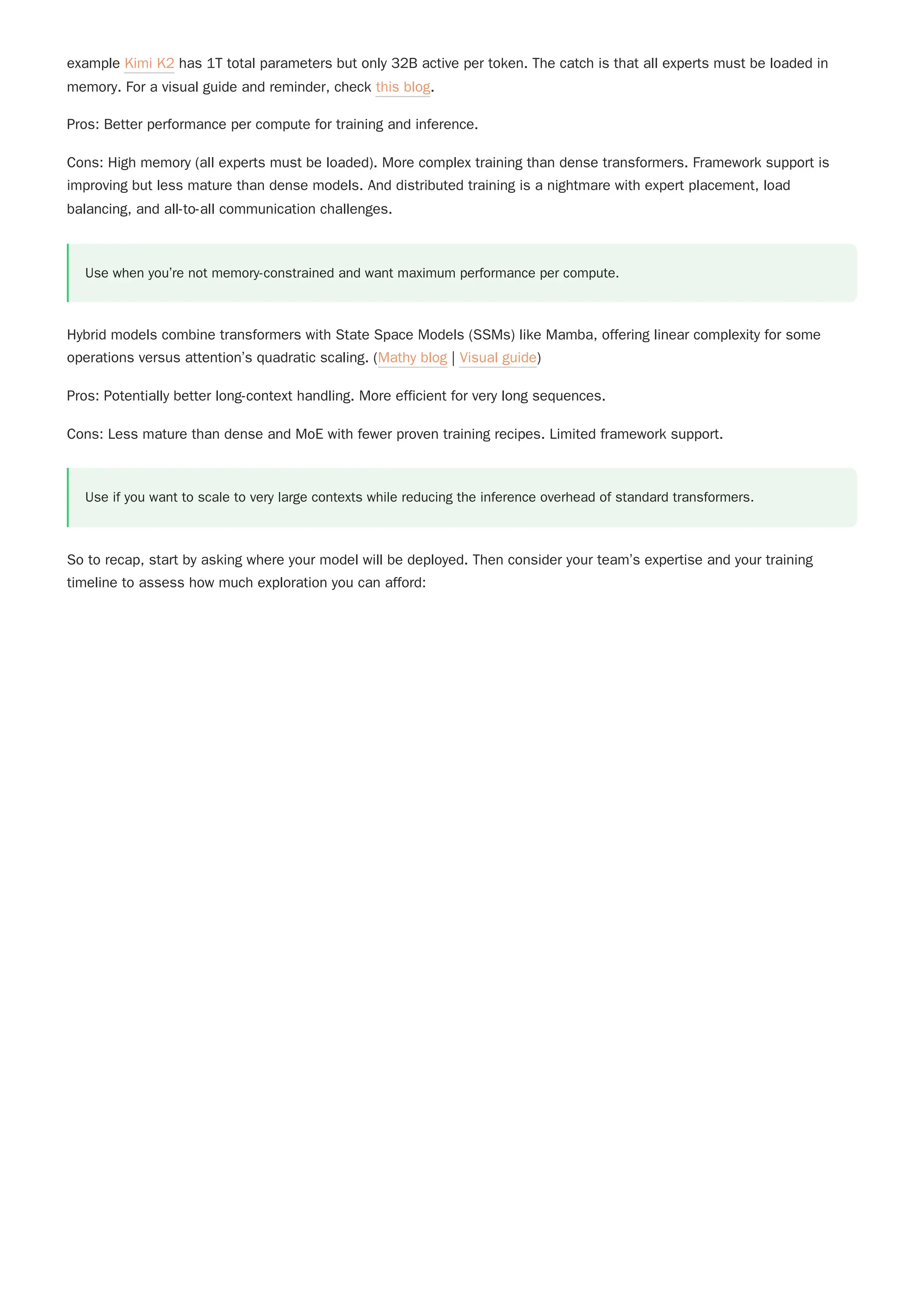 example Kimi K2 has 1T total parameters but only 32B active per token. The catch is that all experts must be loaded in
memory. For a visual guide and reminder, check this blog.
Pros: Better performance per compute for training and inference.
Cons: High memory (all experts must be loaded). More complex training than dense transformers. Framework support is
improving but less mature than dense models. And distributed training is a nightmare with expert placement, load
balancing, and all-to-all communication challenges.
Use when you’re not memory-constrained and want maximum performance per compute.
Hybrid models combine transformers with State Space Models (SSMs) like Mamba, offering linear complexity for some
operations versus attention’s quadratic scaling. (Mathy blog | Visual guide)
Pros: Potentially better long-context handling. More efficient for very long sequences.
Cons: Less mature than dense and MoE with fewer proven training recipes. Limited framework support.
So to recap, start by asking where your model will be deployed. Then consider your team’s expertise and your training
timeline to assess how much exploration you can afford:
Use if you want to scale to very large contexts while reducing the inference overhead of standard transformers.
 