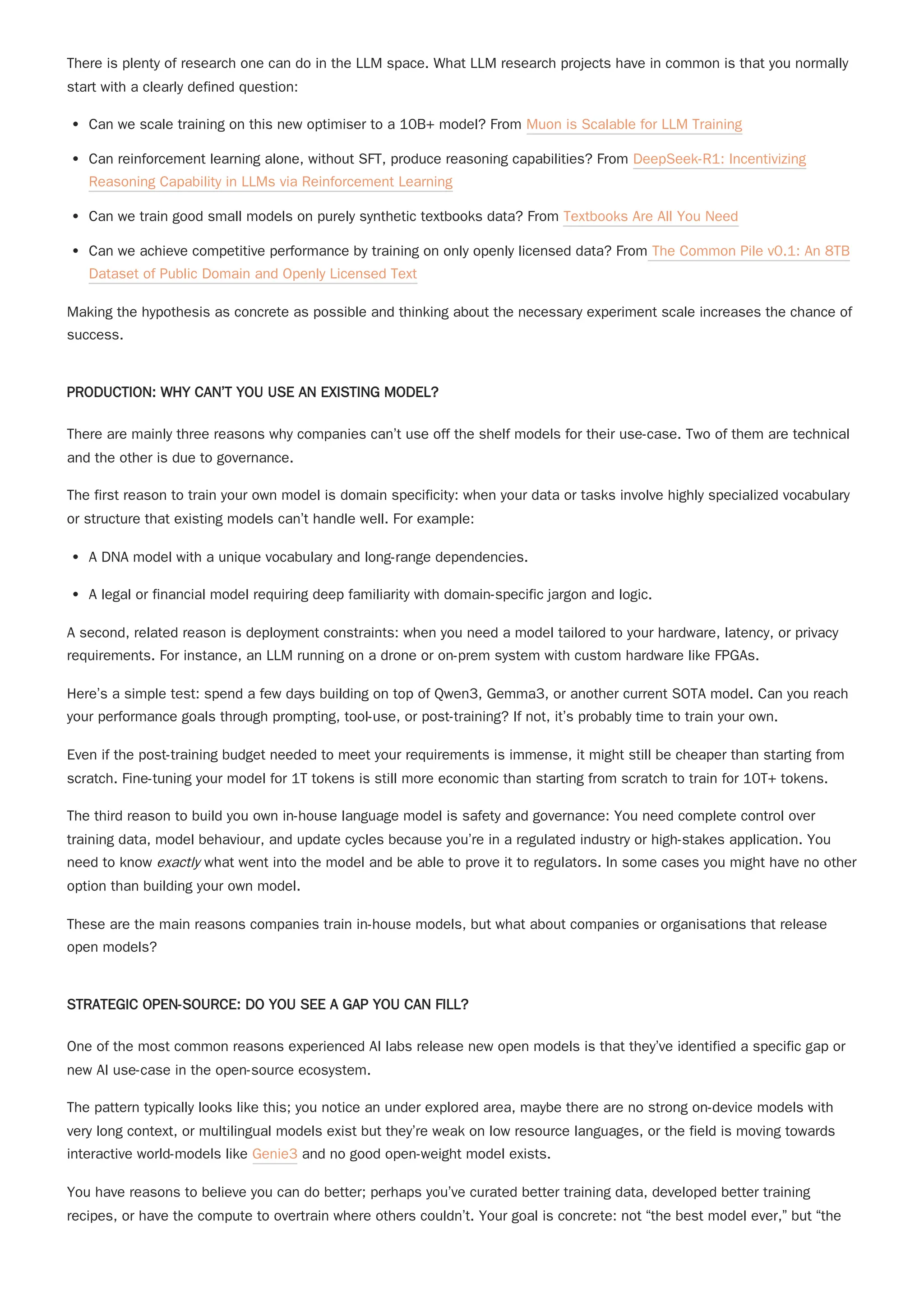 There is plenty of research one can do in the LLM space. What LLM research projects have in common is that you normally
start with a clearly defined question:
Can we scale training on this new optimiser to a 10B+ model? From Muon is Scalable for LLM Training
Can reinforcement learning alone, without SFT, produce reasoning capabilities? From DeepSeek-R1: Incentivizing
Reasoning Capability in LLMs via Reinforcement Learning
Can we train good small models on purely synthetic textbooks data? From Textbooks Are All You Need
Can we achieve competitive performance by training on only openly licensed data? From The Common Pile v0.1: An 8TB
Dataset of Public Domain and Openly Licensed Text
Making the hypothesis as concrete as possible and thinking about the necessary experiment scale increases the chance of
success.
PRODUCTION: WHY CAN’T YOU USE AN EXISTING MODEL?
There are mainly three reasons why companies can’t use off the shelf models for their use-case. Two of them are technical
and the other is due to governance.
The first reason to train your own model is domain specificity: when your data or tasks involve highly specialized vocabulary
or structure that existing models can’t handle well. For example:
A DNA model with a unique vocabulary and long-range dependencies.
A legal or financial model requiring deep familiarity with domain-specific jargon and logic.
A second, related reason is deployment constraints: when you need a model tailored to your hardware, latency, or privacy
requirements. For instance, an LLM running on a drone or on-prem system with custom hardware like FPGAs.
Here’s a simple test: spend a few days building on top of Qwen3, Gemma3, or another current SOTA model. Can you reach
your performance goals through prompting, tool-use, or post-training? If not, it’s probably time to train your own.
The third reason to build you own in-house language model is safety and governance: You need complete control over
training data, model behaviour, and update cycles because you’re in a regulated industry or high-stakes application. You
need to know exactly what went into the model and be able to prove it to regulators. In some cases you might have no other
option than building your own model.
These are the main reasons companies train in-house models, but what about companies or organisations that release
open models?
STRATEGIC OPEN-SOURCE: DO YOU SEE A GAP YOU CAN FILL?
One of the most common reasons experienced AI labs release new open models is that they’ve identified a specific gap or
new AI use-case in the open-source ecosystem.
The pattern typically looks like this; you notice an under explored area, maybe there are no strong on-device models with
very long context, or multilingual models exist but they’re weak on low resource languages, or the field is moving towards
interactive world-models like Genie3 and no good open-weight model exists.
You have reasons to believe you can do better; perhaps you’ve curated better training data, developed better training
recipes, or have the compute to overtrain where others couldn’t. Your goal is concrete: not “the best model ever,” but “the
Even if the post-training budget needed to meet your requirements is immense, it might still be cheaper than starting from
scratch. Fine-tuning your model for 1T tokens is still more economic than starting from scratch to train for 10T+ tokens.
 