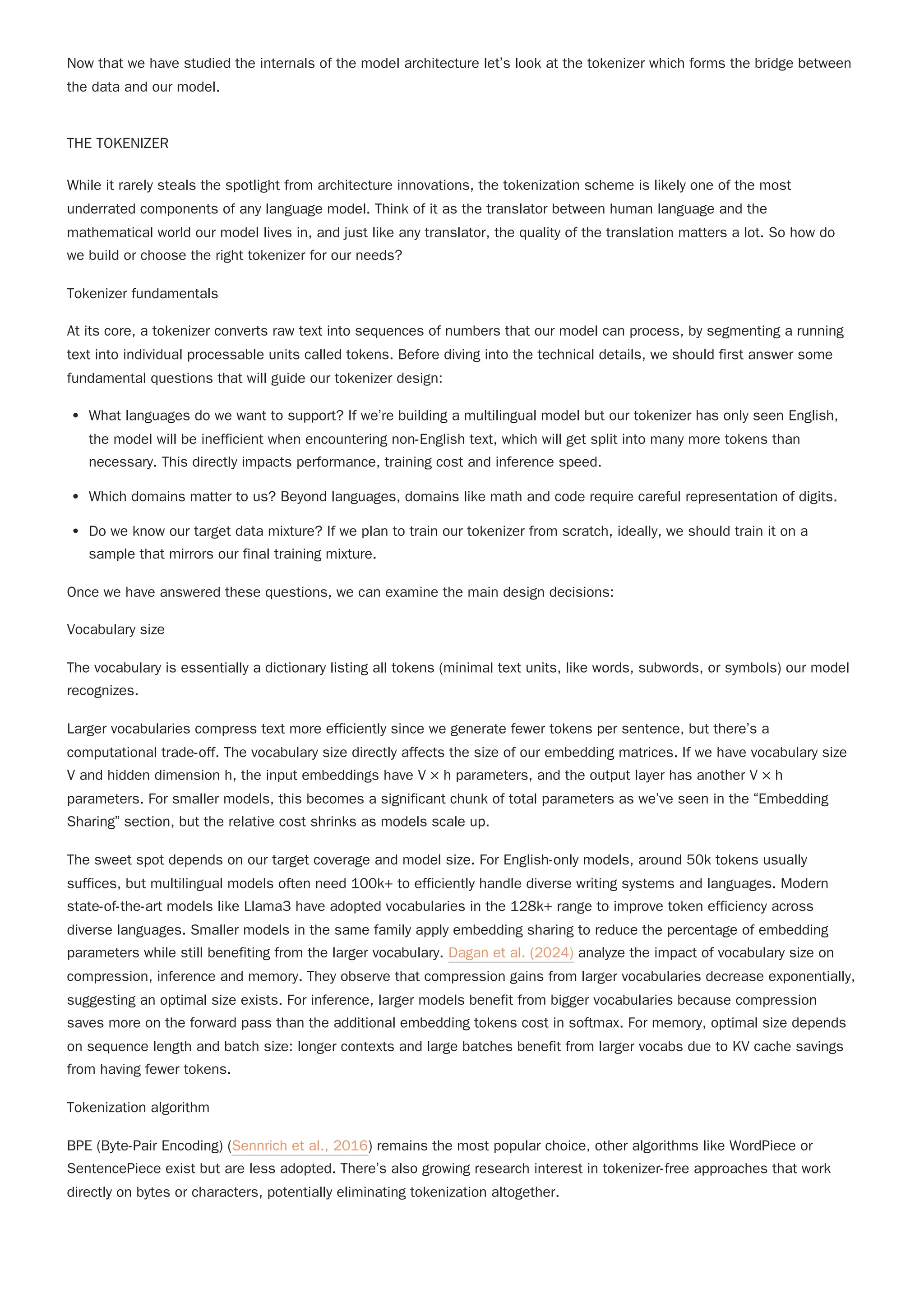 Now that we have studied the internals of the model architecture let’s look at the tokenizer which forms the bridge between
the data and our model.
THE TOKENIZER
While it rarely steals the spotlight from architecture innovations, the tokenization scheme is likely one of the most
underrated components of any language model. Think of it as the translator between human language and the
mathematical world our model lives in, and just like any translator, the quality of the translation matters a lot. So how do
we build or choose the right tokenizer for our needs?
Tokenizer fundamentals
At its core, a tokenizer converts raw text into sequences of numbers that our model can process, by segmenting a running
text into individual processable units called tokens. Before diving into the technical details, we should first answer some
fundamental questions that will guide our tokenizer design:
What languages do we want to support? If we’re building a multilingual model but our tokenizer has only seen English,
the model will be inefficient when encountering non-English text, which will get split into many more tokens than
necessary. This directly impacts performance, training cost and inference speed.
Which domains matter to us? Beyond languages, domains like math and code require careful representation of digits.
Do we know our target data mixture? If we plan to train our tokenizer from scratch, ideally, we should train it on a
sample that mirrors our final training mixture.
Vocabulary size
The vocabulary is essentially a dictionary listing all tokens (minimal text units, like words, subwords, or symbols) our model
recognizes.
Larger vocabularies compress text more efficiently since we generate fewer tokens per sentence, but there’s a
computational trade-off. The vocabulary size directly affects the size of our embedding matrices. If we have vocabulary size
V and hidden dimension h, the input embeddings have V × h parameters, and the output layer has another V × h
parameters. For smaller models, this becomes a significant chunk of total parameters as we’ve seen in the “Embedding
Sharing” section, but the relative cost shrinks as models scale up.
Tokenization algorithm
BPE (Byte-Pair Encoding) (Sennrich et al., 2016) remains the most popular choice, other algorithms like WordPiece or
SentencePiece exist but are less adopted. There’s also growing research interest in tokenizer-free approaches that work
directly on bytes or characters, potentially eliminating tokenization altogether.
Once we have answered these questions, we can examine the main design decisions:
The sweet spot depends on our target coverage and model size. For English-only models, around 50k tokens usually
suffices, but multilingual models often need 100k+ to efficiently handle diverse writing systems and languages. Modern
state-of-the-art models like Llama3 have adopted vocabularies in the 128k+ range to improve token efficiency across
diverse languages. Smaller models in the same family apply embedding sharing to reduce the percentage of embedding
parameters while still benefiting from the larger vocabulary. Dagan et al. (2024) analyze the impact of vocabulary size on
compression, inference and memory. They observe that compression gains from larger vocabularies decrease exponentially,
suggesting an optimal size exists. For inference, larger models benefit from bigger vocabularies because compression
saves more on the forward pass than the additional embedding tokens cost in softmax. For memory, optimal size depends
on sequence length and batch size: longer contexts and large batches benefit from larger vocabs due to KV cache savings
from having fewer tokens.
 