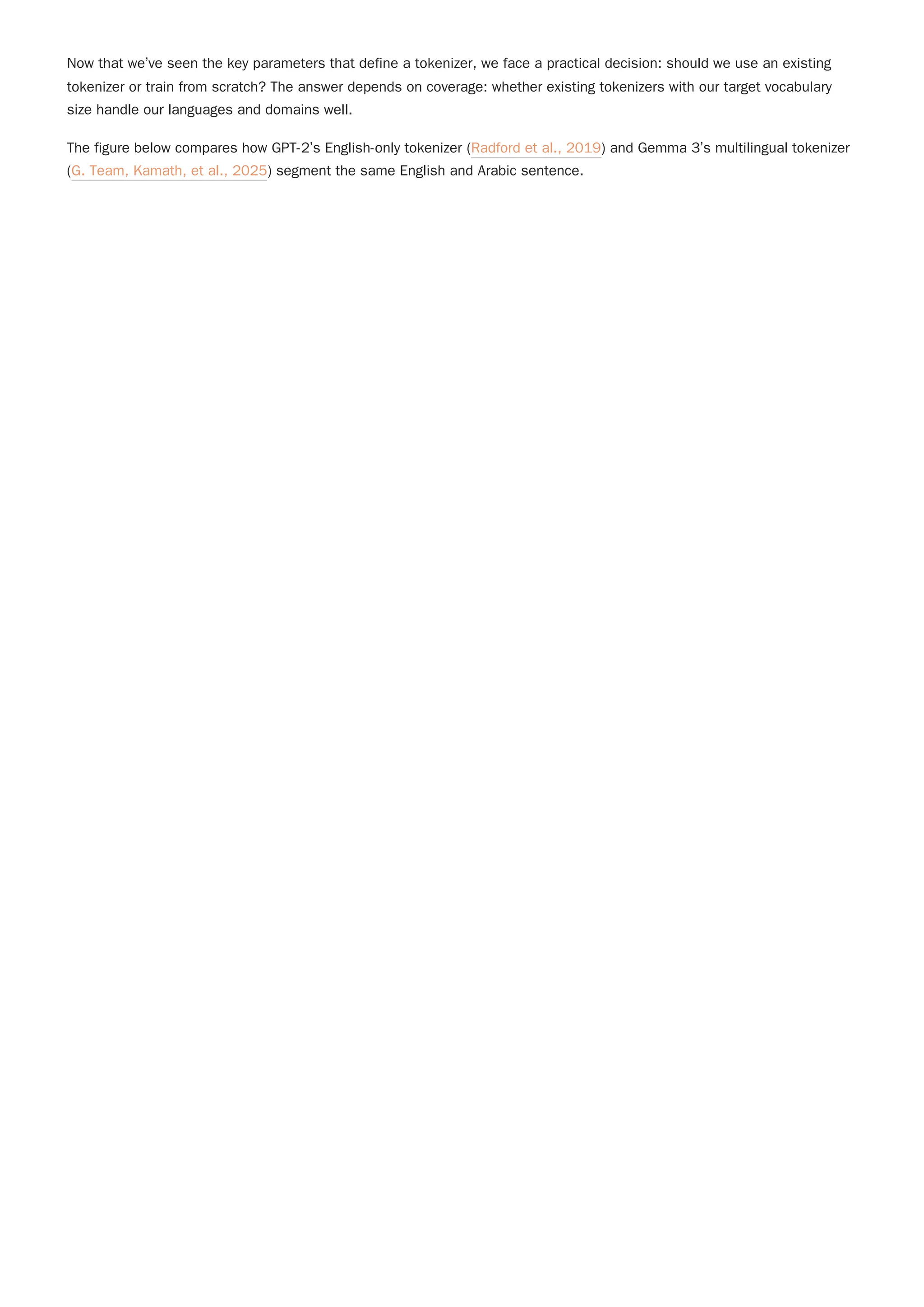 Now that we’ve seen the key parameters that define a tokenizer, we face a practical decision: should we use an existing
tokenizer or train from scratch? The answer depends on coverage: whether existing tokenizers with our target vocabulary
size handle our languages and domains well.
The figure below compares how GPT-2’s English-only tokenizer (Radford et al., 2019) and Gemma 3’s multilingual tokenizer
(G. Team, Kamath, et al., 2025) segment the same English and Arabic sentence.
 