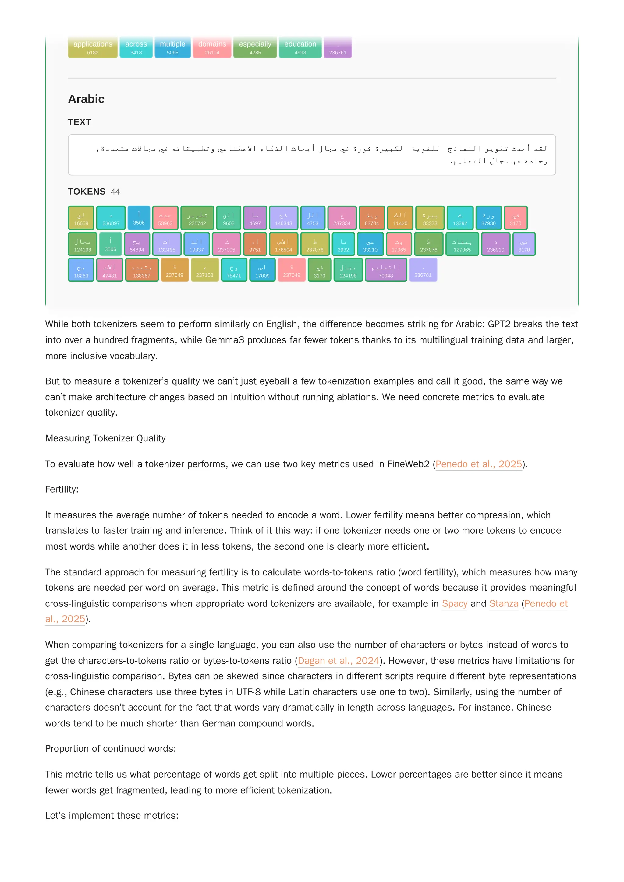 While both tokenizers seem to perform similarly on English, the difference becomes striking for Arabic: GPT2 breaks the text
into over a hundred fragments, while Gemma3 produces far fewer tokens thanks to its multilingual training data and larger,
more inclusive vocabulary.
But to measure a tokenizer’s quality we can’t just eyeball a few tokenization examples and call it good, the same way we
can’t make architecture changes based on intuition without running ablations. We need concrete metrics to evaluate
tokenizer quality.
Measuring Tokenizer Quality
To evaluate how well a tokenizer performs, we can use two key metrics used in FineWeb2 (Penedo et al., 2025).
Fertility:
It measures the average number of tokens needed to encode a word. Lower fertility means better compression, which
translates to faster training and inference. Think of it this way: if one tokenizer needs one or two more tokens to encode
most words while another does it in less tokens, the second one is clearly more efficient.
The standard approach for measuring fertility is to calculate words-to-tokens ratio (word fertility), which measures how many
tokens are needed per word on average. This metric is defined around the concept of words because it provides meaningful
cross-linguistic comparisons when appropriate word tokenizers are available, for example in Spacy and Stanza (Penedo et
al., 2025).
When comparing tokenizers for a single language, you can also use the number of characters or bytes instead of words to
get the characters-to-tokens ratio or bytes-to-tokens ratio (Dagan et al., 2024). However, these metrics have limitations for
cross-linguistic comparison. Bytes can be skewed since characters in different scripts require different byte representations
(e.g., Chinese characters use three bytes in UTF-8 while Latin characters use one to two). Similarly, using the number of
characters doesn’t account for the fact that words vary dramatically in length across languages. For instance, Chinese
words tend to be much shorter than German compound words.
Proportion of continued words:
This metric tells us what percentage of words get split into multiple pieces. Lower percentages are better since it means
fewer words get fragmented, leading to more efficient tokenization.
Let’s implement these metrics:
Arabic
TEXT
،‫متعددة‬ ‫مجاالت‬ ‫في‬ ‫وتطبيقاته‬ ‫االصطناعي‬ ‫الذكاء‬ ‫أبحاث‬ ‫مجال‬ ‫في‬ ‫ثورة‬ ‫الكبيرة‬ ‫اللغوية‬ ‫النماذج‬ ‫تطوير‬ ‫أحدث‬ ‫لقد‬
.‫التعليم‬ ‫مجال‬ ‫في‬ ‫وخاصة‬
TOKENS 44
applications
6182
across
3418
multiple
5065
domains
26104
especially
4285
education
4993
.
236761
‫لق‬
16659
‫د‬
236897
‫أ‬
3506
‫حدث‬
53963
‫تطوير‬
225742
‫الن‬
9602
‫ما‬
4697
‫ذج‬
146343
‫الل‬
4753
‫غ‬
237334
‫وية‬
63704
‫الك‬
11420
‫بيرة‬
83373
‫ث‬
13292
‫ورة‬
37930
‫في‬
3170
‫مجال‬
124198
‫أ‬
3506
‫بح‬
54694
‫اث‬
132498
‫الذ‬
19337
‫ك‬
237005
‫اء‬
9751
‫االص‬
176504
‫ط‬
237076
‫نا‬
2932
‫عي‬
33210
‫وت‬
19065
‫ط‬
237076
‫بيقات‬
127065
‫ه‬
236910
‫في‬
3170
‫مج‬
18263
‫االت‬
47481
‫متعدد‬
138367
‫ة‬
237049
،
237108
‫وخ‬
78471
‫اص‬
17009
‫ة‬
237049
‫في‬
3170
‫مجال‬
124198
‫التعليم‬
70948
.
236761
Arabic
TEXT
،‫متعددة‬ ‫مجاالت‬ ‫في‬ ‫وتطبيقاته‬ ‫االصطناعي‬ ‫الذكاء‬ ‫أبحاث‬ ‫مجال‬ ‫في‬ ‫ثورة‬ ‫الكبيرة‬ ‫اللغوية‬ ‫النماذج‬ ‫تطوير‬ ‫أحدث‬ ‫لقد‬
.‫التعليم‬ ‫مجال‬ ‫في‬ ‫وخاصة‬
TOKENS 44
applications
6182
across
3418
multiple
5065
domains
26104
especially
4285
education
4993
.
236761
‫لق‬
16659
‫د‬
236897
‫أ‬
3506
‫حدث‬
53963
‫تطوير‬
225742
‫الن‬
9602
‫ما‬
4697
‫ذج‬
146343
‫الل‬
4753
‫غ‬
237334
‫وية‬
63704
‫الك‬
11420
‫بيرة‬
83373
‫ث‬
13292
‫ورة‬
37930
‫في‬
3170
‫مجال‬
124198
‫أ‬
3506
‫بح‬
54694
‫اث‬
132498
‫الذ‬
19337
‫ك‬
237005
‫اء‬
9751
‫االص‬
176504
‫ط‬
237076
‫نا‬
2932
‫عي‬
33210
‫وت‬
19065
‫ط‬
237076
‫بيقات‬
127065
‫ه‬
236910
‫في‬
3170
‫مج‬
18263
‫االت‬
47481
‫متعدد‬
138367
‫ة‬
237049
،
237108
‫وخ‬
78471
‫اص‬
17009
‫ة‬
237049
‫في‬
3170
‫مجال‬
124198
‫التعليم‬
70948
.
236761
 