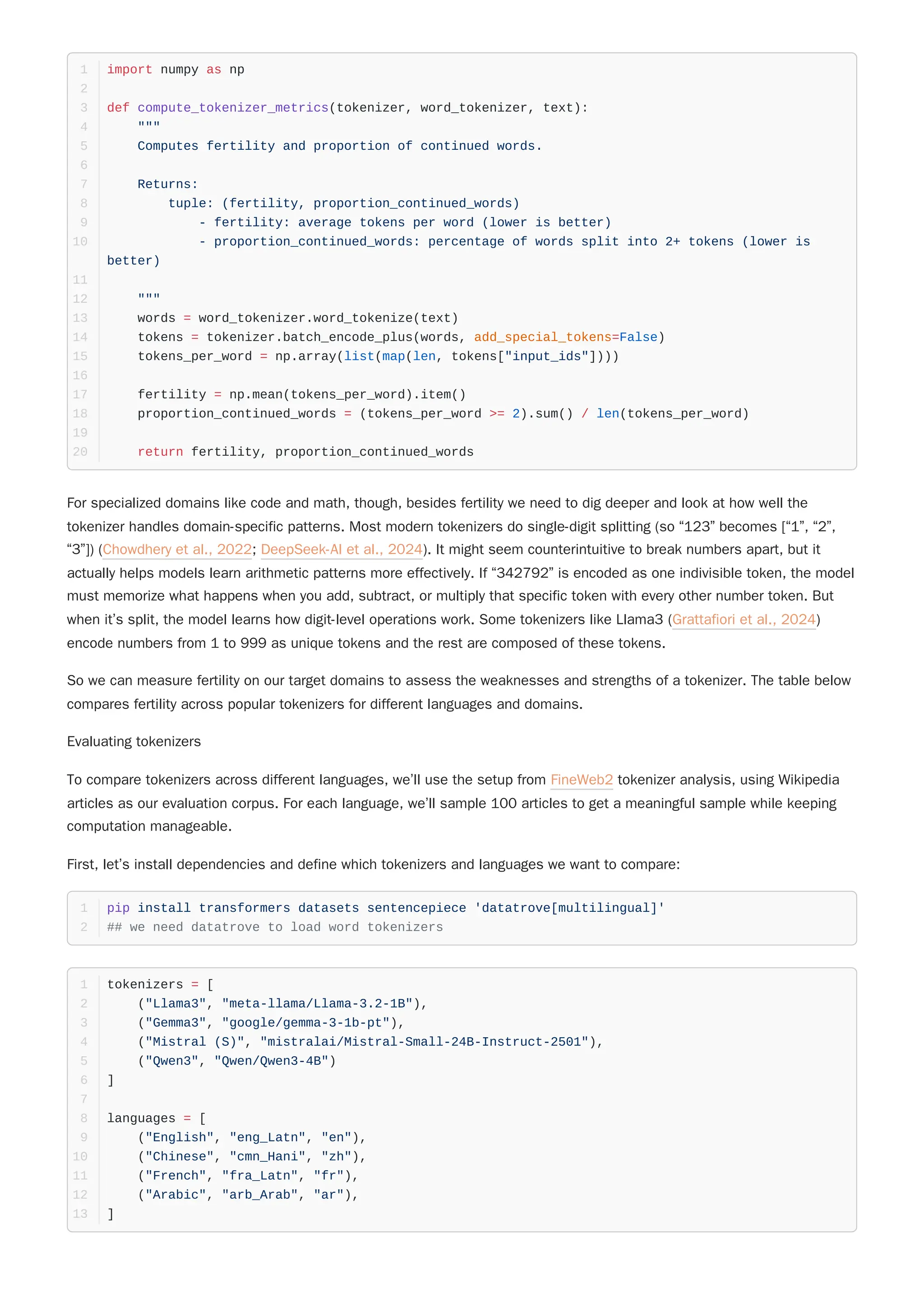So we can measure fertility on our target domains to assess the weaknesses and strengths of a tokenizer. The table below
compares fertility across popular tokenizers for different languages and domains.
Evaluating tokenizers
To compare tokenizers across different languages, we’ll use the setup from FineWeb2 tokenizer analysis, using Wikipedia
articles as our evaluation corpus. For each language, we’ll sample 100 articles to get a meaningful sample while keeping
computation manageable.
First, let’s install dependencies and define which tokenizers and languages we want to compare:
import numpy as np
1
2
def compute_tokenizer_metrics(tokenizer, word_tokenizer, text):
3
"""
4
Computes fertility and proportion of continued words.
5
6
Returns:
7
tuple: (fertility, proportion_continued_words)
8
- fertility: average tokens per word (lower is better)
9
- proportion_continued_words: percentage of words split into 2+ tokens (lower is
better)
10
11
"""
12
words = word_tokenizer.word_tokenize(text)
13
tokens = tokenizer.batch_encode_plus(words, add_special_tokens=False)
14
tokens_per_word = np.array(list(map(len, tokens["input_ids"])))
15
16
fertility = np.mean(tokens_per_word).item()
17
proportion_continued_words = (tokens_per_word >= 2).sum() / len(tokens_per_word)
18
19
return fertility, proportion_continued_words
20
For specialized domains like code and math, though, besides fertility we need to dig deeper and look at how well the
tokenizer handles domain-specific patterns. Most modern tokenizers do single-digit splitting (so “123” becomes [“1”, “2”,
“3”]) (Chowdhery et al., 2022; DeepSeek-AI et al., 2024). It might seem counterintuitive to break numbers apart, but it
actually helps models learn arithmetic patterns more effectively. If “342792” is encoded as one indivisible token, the model
must memorize what happens when you add, subtract, or multiply that specific token with every other number token. But
when it’s split, the model learns how digit-level operations work. Some tokenizers like Llama3 (Grattafiori et al., 2024)
encode numbers from 1 to 999 as unique tokens and the rest are composed of these tokens.
pip install transformers datasets sentencepiece 'datatrove[multilingual]'
1
## we need datatrove to load word tokenizers
2
tokenizers = [
1
("Llama3", "meta-llama/Llama-3.2-1B"),
2
("Gemma3", "google/gemma-3-1b-pt"),
3
("Mistral (S)", "mistralai/Mistral-Small-24B-Instruct-2501"),
4
("Qwen3", "Qwen/Qwen3-4B")
5
]
6
7
languages = [
8
("English", "eng_Latn", "en"),
9
("Chinese", "cmn_Hani", "zh"),
10
("French", "fra_Latn", "fr"),
11
("Arabic", "arb_Arab", "ar"),
12
]
13
 