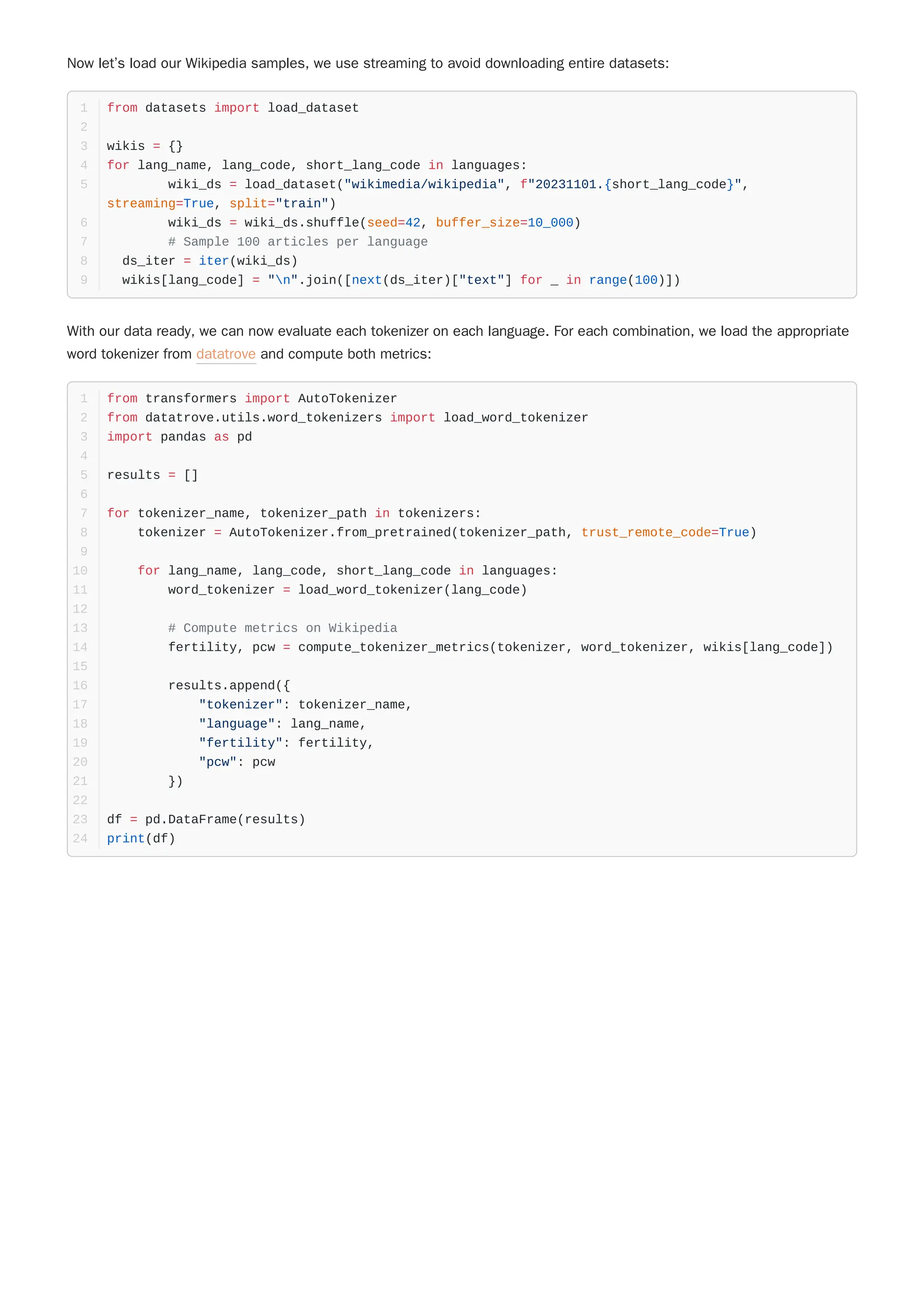 Now let’s load our Wikipedia samples, we use streaming to avoid downloading entire datasets:
With our data ready, we can now evaluate each tokenizer on each language. For each combination, we load the appropriate
word tokenizer from datatrove and compute both metrics:
from datasets import load_dataset
1
2
wikis = {}
3
for lang_name, lang_code, short_lang_code in languages:
4
wiki_ds = load_dataset("wikimedia/wikipedia", f"20231101.{short_lang_code}",
streaming=True, split="train")
5
wiki_ds = wiki_ds.shuffle(seed=42, buffer_size=10_000)
6
# Sample 100 articles per language
7
ds_iter = iter(wiki_ds)
8
wikis[lang_code] = "n".join([next(ds_iter)["text"] for _ in range(100)])
9
from transformers import AutoTokenizer
1
from datatrove.utils.word_tokenizers import load_word_tokenizer
2
import pandas as pd
3
4
results = []
5
6
for tokenizer_name, tokenizer_path in tokenizers:
7
tokenizer = AutoTokenizer.from_pretrained(tokenizer_path, trust_remote_code=True)
8
9
for lang_name, lang_code, short_lang_code in languages:
10
word_tokenizer = load_word_tokenizer(lang_code)
11
12
# Compute metrics on Wikipedia
13
fertility, pcw = compute_tokenizer_metrics(tokenizer, word_tokenizer, wikis[lang_code])
14
15
results.append({
16
"tokenizer": tokenizer_name,
17
"language": lang_name,
18
"fertility": fertility,
19
"pcw": pcw
20
})
21
22
df = pd.DataFrame(results)
23
print(df)
24
 