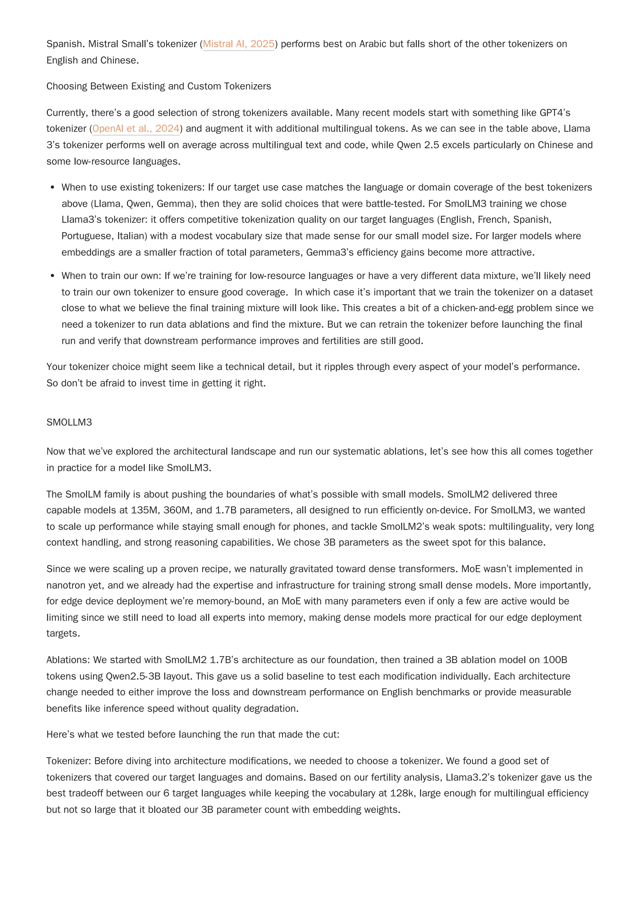 Spanish. Mistral Small’s tokenizer (Mistral AI, 2025) performs best on Arabic but falls short of the other tokenizers on
English and Chinese.
Choosing Between Existing and Custom Tokenizers
Currently, there’s a good selection of strong tokenizers available. Many recent models start with something like GPT4’s
tokenizer (OpenAI et al., 2024) and augment it with additional multilingual tokens. As we can see in the table above, Llama
3’s tokenizer performs well on average across multilingual text and code, while Qwen 2.5 excels particularly on Chinese and
some low-resource languages.
When to use existing tokenizers: If our target use case matches the language or domain coverage of the best tokenizers
above (Llama, Qwen, Gemma), then they are solid choices that were battle-tested. For SmolLM3 training we chose
Llama3’s tokenizer: it offers competitive tokenization quality on our target languages (English, French, Spanish,
Portuguese, Italian) with a modest vocabulary size that made sense for our small model size. For larger models where
embeddings are a smaller fraction of total parameters, Gemma3’s efficiency gains become more attractive.
When to train our own: If we’re training for low-resource languages or have a very different data mixture, we’ll likely need
to train our own tokenizer to ensure good coverage. In which case it’s important that we train the tokenizer on a dataset
close to what we believe the final training mixture will look like. This creates a bit of a chicken-and-egg problem since we
need a tokenizer to run data ablations and find the mixture. But we can retrain the tokenizer before launching the final
run and verify that downstream performance improves and fertilities are still good.
Your tokenizer choice might seem like a technical detail, but it ripples through every aspect of your model’s performance.
So don’t be afraid to invest time in getting it right.
SMOLLM3
Now that we’ve explored the architectural landscape and run our systematic ablations, let’s see how this all comes together
in practice for a model like SmolLM3.
The SmolLM family is about pushing the boundaries of what’s possible with small models. SmolLM2 delivered three
capable models at 135M, 360M, and 1.7B parameters, all designed to run efficiently on-device. For SmolLM3, we wanted
to scale up performance while staying small enough for phones, and tackle SmolLM2’s weak spots: multilinguality, very long
context handling, and strong reasoning capabilities. We chose 3B parameters as the sweet spot for this balance.
Since we were scaling up a proven recipe, we naturally gravitated toward dense transformers. MoE wasn’t implemented in
nanotron yet, and we already had the expertise and infrastructure for training strong small dense models. More importantly,
for edge device deployment we’re memory-bound, an MoE with many parameters even if only a few are active would be
limiting since we still need to load all experts into memory, making dense models more practical for our edge deployment
targets.
Ablations: We started with SmolLM2 1.7B’s architecture as our foundation, then trained a 3B ablation model on 100B
tokens using Qwen2.5-3B layout. This gave us a solid baseline to test each modification individually. Each architecture
change needed to either improve the loss and downstream performance on English benchmarks or provide measurable
benefits like inference speed without quality degradation.
Here’s what we tested before launching the run that made the cut:
Tokenizer: Before diving into architecture modifications, we needed to choose a tokenizer. We found a good set of
tokenizers that covered our target languages and domains. Based on our fertility analysis, Llama3.2’s tokenizer gave us the
best tradeoff between our 6 target languages while keeping the vocabulary at 128k, large enough for multilingual efficiency
but not so large that it bloated our 3B parameter count with embedding weights.
 