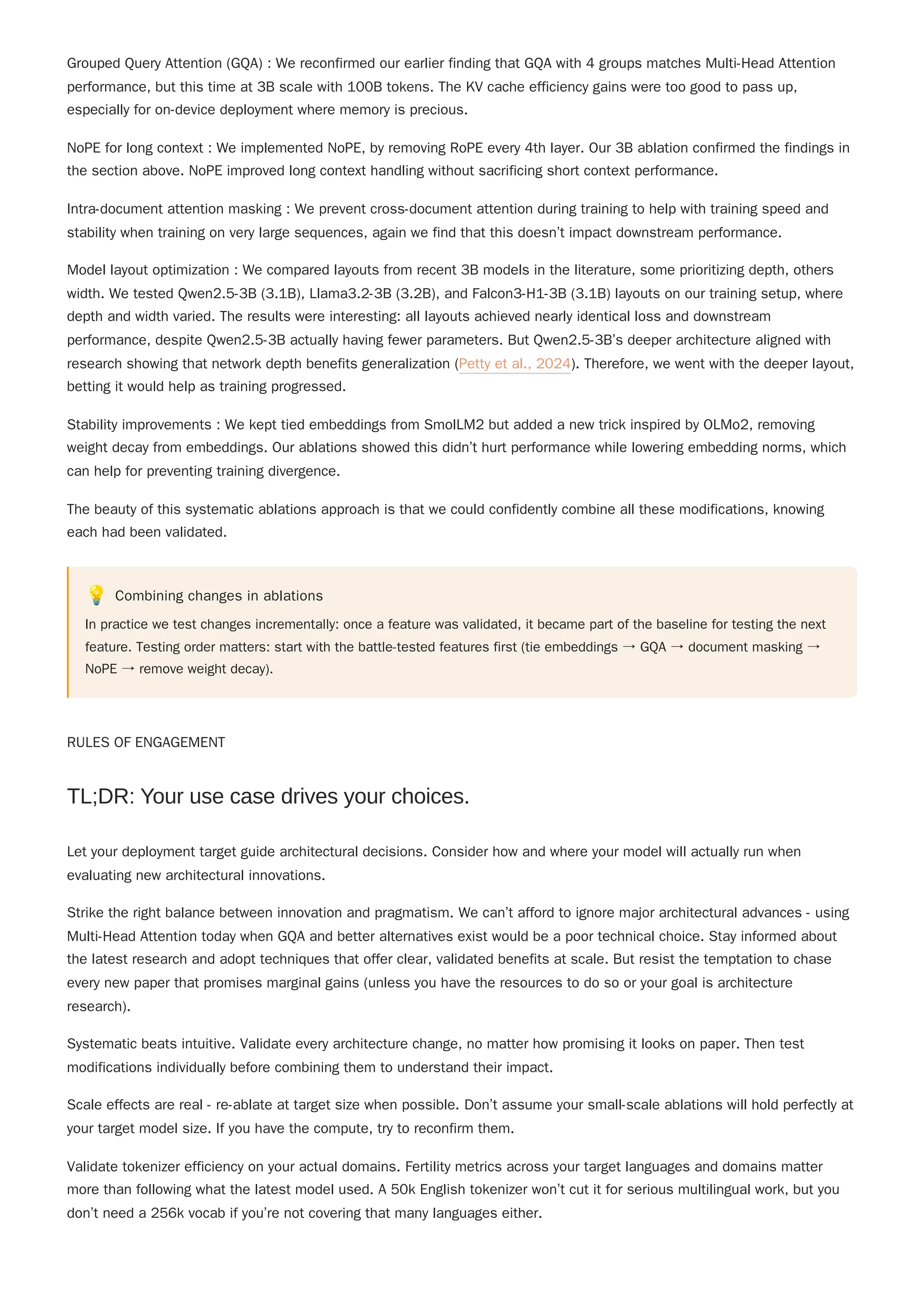 "
Grouped Query Attention (GQA) : We reconfirmed our earlier finding that GQA with 4 groups matches Multi-Head Attention
performance, but this time at 3B scale with 100B tokens. The KV cache efficiency gains were too good to pass up,
especially for on-device deployment where memory is precious.
NoPE for long context : We implemented NoPE, by removing RoPE every 4th layer. Our 3B ablation confirmed the findings in
the section above. NoPE improved long context handling without sacrificing short context performance.
Intra-document attention masking : We prevent cross-document attention during training to help with training speed and
stability when training on very large sequences, again we find that this doesn’t impact downstream performance.
Model layout optimization : We compared layouts from recent 3B models in the literature, some prioritizing depth, others
width. We tested Qwen2.5-3B (3.1B), Llama3.2-3B (3.2B), and Falcon3-H1-3B (3.1B) layouts on our training setup, where
depth and width varied. The results were interesting: all layouts achieved nearly identical loss and downstream
performance, despite Qwen2.5-3B actually having fewer parameters. But Qwen2.5-3B’s deeper architecture aligned with
research showing that network depth benefits generalization (Petty et al., 2024). Therefore, we went with the deeper layout,
betting it would help as training progressed.
Stability improvements : We kept tied embeddings from SmolLM2 but added a new trick inspired by OLMo2, removing
weight decay from embeddings. Our ablations showed this didn’t hurt performance while lowering embedding norms, which
can help for preventing training divergence.
The beauty of this systematic ablations approach is that we could confidently combine all these modifications, knowing
each had been validated.
💡 Combining changes in ablations
In practice we test changes incrementally: once a feature was validated, it became part of the baseline for testing the next
feature. Testing order matters: start with the battle-tested features first (tie embeddings → GQA → document masking →
NoPE → remove weight decay).
RULES OF ENGAGEMENT
Let your deployment target guide architectural decisions. Consider how and where your model will actually run when
evaluating new architectural innovations.
Strike the right balance between innovation and pragmatism. We can’t afford to ignore major architectural advances - using
Multi-Head Attention today when GQA and better alternatives exist would be a poor technical choice. Stay informed about
the latest research and adopt techniques that offer clear, validated benefits at scale. But resist the temptation to chase
every new paper that promises marginal gains (unless you have the resources to do so or your goal is architecture
research).
Systematic beats intuitive. Validate every architecture change, no matter how promising it looks on paper. Then test
modifications individually before combining them to understand their impact.
Scale effects are real - re-ablate at target size when possible. Don’t assume your small-scale ablations will hold perfectly at
your target model size. If you have the compute, try to reconfirm them.
Validate tokenizer efficiency on your actual domains. Fertility metrics across your target languages and domains matter
more than following what the latest model used. A 50k English tokenizer won’t cut it for serious multilingual work, but you
don’t need a 256k vocab if you’re not covering that many languages either.
TL;DR: Your use case drives your choices.
 